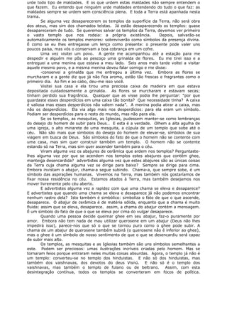 urde todo tipo de maldades. E os que urdem estas maldades não sempre entendem o
que fazem. Eu entendo que ninguém urde maldades entendendo do tudo o que faz: as
maldades sempre se urdem sem consciência plena. E toda a Terra está apanhada nesta
trama.
Se alguma vez desaparecerem os templos da superfície da Terra, não será obra
dos ateus, mas sim dos chamados teístas. Já estão desaparecendo os templos: quase
desapareceram de tudo. Se queremos salvar os templos da Terra, devemos ver primeiro
o vasto templo que nos rodeia: a própria existência. Depois, salvarão-se
automaticamente os templos menores: sobreviverão como símbolos da presença divina.
É como se eu lhes entregasse um lenço como presente: o presente pode valer uns
poucos paisa, mas vós o conservam a boa cobrança em um cofre.
Uma vez visitei um povo. A gente me acompanhou até a estação para me
despedir e alguém me pôs ao pescoço uma grinalda de flores. Eu me tirei isso e a
entreguei a uma menina que estava a meu lado. Seis anos mais tarde voltei a visitar
aquele mesmo povo, e a mesma menina deveu falar comigo e me disse:
-conservei a grinalda que me entregou a última vez. Embora as flores se
murcharam e a gente diz que já não fica aroma, estão tão frescas e fragrantes como o
primeiro dia. Ao fim e ao cabo, deu-me isso você.
Visitei sua casa e ela tirou uma preciosa caixa de madeira em que estava
depositada cuidadosamente a grinalda. As flores se murcharam e estavam secas;
tinham perdido sua fragrância. Qualquer que as visse podia lhe perguntar: “por que
guardaste esses desperdícios em uma caixa tão bonita? Que necessidade tinha? A caixa
é valiosa mas esses desperdícios não valem nada”. A menina podia atirar a caixa, mas
não os desperdícios. Ela via algo mais nos desperdícios: para ela eram um símbolo.
Podiam ser desperdícios para o resto do mundo, mas não para ela.
Se os templos, as mesquitas, as Iglesias, pudessem manter-se como lembranças
do desejo do homem de subir para Deus… E esta é a verdade. Olhem a alta agulha de
uma igreja, o alto minarete de uma mesquita, a cúpula de um templo que sobe até o
céu. Não são mais que símbolos do desejo do homem de elevar-se, símbolos de sua
viagem em busca de Deus. São símbolos do fato de que o homem não se contente com
uma casa, mas sim quer construir também um templo. O homem não se contente
estando só na Terra, mas sim quer ascender também para o céu.
Viram alguma vez os abajures de cerâmica que ardem nos templos? Perguntaste-
lhes alguma vez por que se acendem nos templos estes abajures que contêm ghee,
manteiga desencardida? advertistes alguma vez que estes abajures são as únicas coisas
da Terra cuja chama alguma vez se dirige para baixo? Sempre se dirige para cima.
Embora invistam o abajur, chama-a segue subindo. Chama-a, que sempre sobe, é um
símbolo das aspirações humanas. Vivemos na Terra, mas também nós gostaríamos de
fixar nossa residência no céu. Estamos atados à Terra, mas também desejamos nos
mover livremente pelo céu aberto.
E advertistes alguma vez a rapidez com que uma chama se eleva e desaparece?
E advertistes que quando uma chama se eleva e desaparece já não podemos encontrar
nenhum rastro dela? Isto também é simbólico: simboliza o fato de que o que ascende,
desaparece. O abajur de cerâmica é de matéria sólida, enquanto que a chama é muito
fluida: assim que se eleva, desaparece. assim, a chama do abajur contém a mensagem.
É um símbolo do fato de que o que se eleva por cima do vulgar desaparece.
Quando uma pessoa decide queimar ghee em seu abajur, faz-o puramente por
amor. Embora não tem nada de mau utilizar querosene em um abajur (Deus não lhes
impedirá isso), parece-nos que só o que se tornou puro como o ghee pode subir. A
chama de um abajur de querosene também subirá (o querosene não é inferior ao ghee),
mas o ghee é um símbolo de nosso sentimento de que o que se desencardiu será capaz
de subir mais alto.
Os templos, as mesquitas e as Iglesias também são uns símbolos semelhantes a
este. Podem ser preciosos: umas ilustrações incríveis criadas pelo homem. Mas se
tornaram feios porque entraram neles muitas coisas absurdas. Agora, o templo já não é
um templo: converteu-se no templo dos hinduistas. E não só dos hinduistas, mas
também dos vaishnavas, dos devotos do deus Visnú. E não só é o templo dos
vaishnavas, mas também o templo de fulano ou de beltrano. Assim, com esta
desintegração contínua, todos os templos se converteram em focos de política.
 