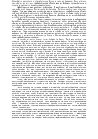 Alimentam o sectarismo e o fanatismo que levam a todos ao desastre. Com o tempo,
converteram-se em uns estabelecimentos oficiais que se dedicam constantemente a
explorar e a conservar seus interesses criados.
Não lhes peço que suprimam os templos. O que lhes peço é que lhes liberem de
tudo quão inútil passou a formar parte dos templos. Terá que destruir seus interesses
criados. Terá que salvar aos templos de que se convertam em estabelecimento oficiais;
terá que salvá-los do sectarismo e do fanatismo. Um templo é um lugar muito formoso
se não deixar de ser um aviso do divino, de Deus, se não deixar de ser um símbolo dele,
se refletir um fenômeno que sobe para o céu.
Quão único quero dizer é que, enquanto os templos sigam sendo a mola principal
da política, seguirão provocando desgraças. E agora, em efeito, os templos não são a
não ser a mola principal da política. Quando se constrói um templo para os hinduistas,
converte-se automaticamente em um foco de política, pois a política significa sectarismo.
E a religião não tem absolutamente nada que ver com o sectarismo. A religião significa
um sadhana, um compromisso pessoal com a espiritualidade, e a política significa
sectarismo. Sede conscientes sempre de que a religião se pode relacionar com um
sadhana, mas não pode relacionar-se nunca com o sectarismo. A política se alimenta do
sectarismo, o sectarismo se alimenta do ódio e o ódio se alimenta de sangue; e todas
estas maldades seguem adiante.
O templo se tornou impuro como símbolo de Deus. Terá que eliminar essa
impureza; portanto, o templo será um símbolo de grande beleza. Se um povo tiver um
templo que não pertença nem aos hinduistas nem aos muçulmanos nem aos cristãos, o
povo parecerá formoso. O templo se converterá em um adorno do povo. O templo se
converterá em uma lembrança do infinito. Aos que entrem no templo não lhes parecerá
que, por fazê-lo, aproximaram-se de Deus, nem que fora do templo estavam longe dele;
a gente sentirá, simplesmente, que o templo é um lugar onde lhes resulta mais fácil
entrar em si mesmos, que o templo só tem que ser um lugar onde a gente conhece a
beleza, a paz e a solidão. Em tal caso, o templo será simplesmente um lugar adequado
para praticar a meditação. E a meditação é o caminho que conduz ao divino.
Não tudo encontram facilmente em suas casas a paz necessária para praticar a
meditação; mas todos os habitantes de um povo, juntos, podem construir facilmente
uma casa tão pacífica. Não todos podem permitir-se contratar a um professor particular
para seus filhos e oferecer a estes uma escola própria com jardim e pátio de jogos. Se
cada pessoa se dedicasse a fazer isto, surgiria um problema: só uns poucos meninos
teriam estudos. Por isso construímos uma escola no povo e proporcionamos todo o
necessário para todos os meninos do povo. Do mesmo modo, cada povo deve ter um
lugar para praticar o sadhana, para praticar a meditação. Isso é tudo o que significam o
templo e a mesquita: nada mais. Na atualidade, já não são lugares para praticar o
sadhana: converteram-se em centros para difundir agitações e maldades.
assim, não temos necessidade de suprimir os templos. Mas devemos procurar
que o templo não siga sendo um centro de agitação. Também devemos procurar que o
templo volte para mãos da religião e que não siga em mãos dos hinduistas nem dos
muçulmanos.
Se os meninos de um povo podem ir à mesquita com tanta liberdade como ao
templo, se podem ir à igreja com tanta liberdade como ao templo da Shiva, em tal caso,
isso denota que esse é um povo verdadeiramente religioso. Logo é que as gente desse
povo são boas gente. Então é que os pais desse povo não são inimigos de seus filhos.
Por conseguinte, adverte-se que os pais deste povo amam a seus filhos, e que estão
sentando as bases para que seus filhos não lutem entre eles. Os pais deste povo dirão a
seus filhos: “A mesquita é sua casa, tanto como o templo. Vão ali onde encontrem a
paz. Passem aqui: procurem deus lá. Todas as casas são de Deus, mas o que importa é
vê-lo. E, para isso, entrem em vós mesmos. Ou vão onde lhes pareça”. O dia em que
isto se faça realidade, criará-se no mundo o templo tal como deve ser. Ainda não fomos
capazes de construi-lo.
Eu não me conto entre os que querem suprimir os templos. Pelo contrário, digo
que nossos templos já foram destruídos por quão mesmos afirmam ser seus vigilantes.
Mas é difícil determinar quando seremos capazes de nos dar conta disso. E, além disso,
a gente me entende mau, pensa que sou um dos destruidores de templos. O que
ganharia eu destruindo um templo? Naturalmente, terá que eliminar tudo o que chegou
 