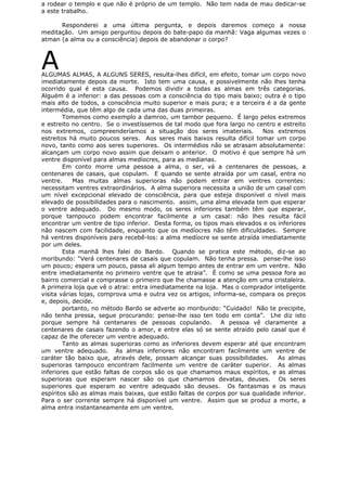 a rodear o templo e que não é próprio de um templo. Não tem nada de mau dedicar-se
a este trabalho.
Responderei a uma última pergunta, e depois daremos começo a nossa
meditação. Um amigo perguntou depois do bate-papo da manhã: Vaga algumas vezes o
atman (a alma ou a consciência) depois de abandonar o corpo?
AALGUMAS ALMAS, A ALGUNS SERES, resulta-lhes difícil, em efeito, tomar um corpo novo
imediatamente depois da morte. Isto tem uma causa, e possivelmente não lhes tenha
ocorrido qual é esta causa. Podemos dividir a todas as almas em três categorias.
Alguém é a inferior: a das pessoas com a consciência do tipo mais baixo; outra é o tipo
mais alto de todos, a consciência muito superior e mais pura; e a terceira é a da gente
intermédia, que têm algo de cada uma das duas primeiras.
Tomemos como exemplo a damroo, um tambor pequeno. É largo pelos extremos
e estreito no centro. Se o investíssemos de tal modo que fora largo no centro e estreito
nos extremos, compreenderíamos a situação dos seres imateriais. Nos extremos
estreitos há muito poucos seres. Aos seres mais baixos resulta difícil tomar um corpo
novo, tanto como aos seres superiores. Os intermédios não se atrasam absolutamente:
alcançam um corpo novo assim que deixam o anterior. O motivo é que sempre há um
ventre disponível para almas medíocres, para as medianas.
Em conto morre uma pessoa a alma, o ser, vá a centenares de pessoas, a
centenares de casais, que copulam. E quando se sente atraída por um casal, entra no
ventre. Mas muitas almas superioras não podem entrar em ventres correntes:
necessitam ventres extraordinários. A alma superiora necessita a união de um casal com
um nível excepcional elevado de consciência, para que esteja disponível o nível mais
elevado de possibilidades para o nascimento. assim, uma alma elevada tem que esperar
o ventre adequado. Do mesmo modo, os seres inferiores também têm que esperar,
porque tampouco podem encontrar facilmente a um casal: não lhes resulta fácil
encontrar um ventre de tipo inferior. Desta forma, os tipos mais elevados e os inferiores
não nascem com facilidade, enquanto que os medíocres não têm dificuldades. Sempre
há ventres disponíveis para recebê-los: a alma medíocre se sente atraída imediatamente
por um deles.
Esta manhã lhes falei do Bardo. Quando se pratica este método, diz-se ao
moribundo: “Verá centenares de casais que copulam. Não tenha pressa. pense-lhe isso
um pouco; espera um pouco, passa ali algum tempo antes de entrar em um ventre. Não
entre imediatamente no primeiro ventre que te atraia”. É como se uma pessoa fora ao
bairro comercial e comprasse o primeiro que lhe chamasse a atenção em uma cristaleira.
A primeira loja que vê o atrai: entra imediatamente na loja. Mas o comprador inteligente
visita várias lojas, comprova uma e outra vez os artigos, informa-se, compara os preços
e, depois, decide.
portanto, no método Bardo se adverte ao moribundo: “Cuidado! Não te precipite,
não tenha pressa, segue procurando: pense-lhe isso ten todo em conta”. Lhe diz isto
porque sempre há centenares de pessoas copulando. A pessoa vê claramente a
centenares de casais fazendo o amor, e entre elas só se sente atraído pelo casal que é
capaz de lhe oferecer um ventre adequado.
Tanto as almas superioras como as inferiores devem esperar até que encontram
um ventre adequado. As almas inferiores não encontram facilmente um ventre de
caráter tão baixo que, através dele, possam alcançar suas possibilidades. As almas
superioras tampouco encontram facilmente um ventre de caráter superior. As almas
inferiores que estão faltas de corpos são os que chamamos maus espíritos, e as almas
superioras que esperam nascer são os que chamamos devatas, deuses. Os seres
superiores que esperam ao ventre adequado são deuses. Os fantasmas e os maus
espíritos são as almas mais baixas, que estão faltas de corpos por sua qualidade inferior.
Para o ser corrente sempre há disponível um ventre. Assim que se produz a morte, a
alma entra instantaneamente em um ventre.
 