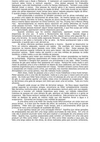 mesmo calibre que o Buda e Mahavira. E realizaram um experimento muito atrevido:
nenhum deles iniciou a nenhum seguidor. Uma destas pessoas foi Prabuddha
Katyayana; outro Ajit Keshkambal, e outro foi Sanjay Vilethiputra. Também viveu então
Machali Gosal, e outros. Oito pessoas do mesmo gênio e da mesma potencialidade
nasceram naquele período de tempo na região do Bihar. Com todo mundo ao seu dispor,
estas oito almas esperaram muito tempo para nascer naquela pequena região do Bihar.
E quando chegou a oportunidade, chegou para todos de uma vez.
Está acostumado a acontecer (e também acontece com as almas malvadas) que
se produz uma cadeia de nascimentos de almas boas. Ao mesmo tempo que o Buda e
Mahavira nasceu Sócrates na Grécia, seguido ao pouco tempo pelo Platón e Aristóteles.
Para a mesma época nasceram na China Confucio, Lao Tse, Chuang Tse e Mencio (Meng
Tse). Aproximadamente na mesma época nasceram em partes diferentes do mundo
umas pessoas incríveis. Todo mundo estava cheio de pessoas fascinantes. Parece que
as almas dessas pessoas levavam algum tempo esperando, e que lhes surgiu por então
uma oportunidade; apareceram ventres disponíveis para elas.
Quando acontece que há ventres disponíveis, aparecem muitos ventres
disponíveis de uma vez. É como o florescimento das novelo. Quando chega a
temporada, encontramo-nos que se aberto uma flor, depois vemos uma segunda flor, e
logo uma terceira. As novelo estão esperando florescer. Chega o alvorada, e assim que
se levanta o sol sobre o horizonte a flor se abre. As flores aconteceram toda a noite
esperando, e quando saiu o sol, abriram-se.
Às almas inferiores acontece exatamente o mesmo. Quando se desenvolve na
Terra um entorno adequado, nascem em cadeia. Por exemplo, em nossos tempos
nasceram na mesma época pessoas como Hitler, Stalin e Mao. Estas pessoas tão
horríveis deveram esperar milhares de anos para nascer: não lhes resultava muito fácil
encontrar ventres. Stalin matou ele sozinho a uns seis milhões de pessoas na União
Soviética, e Hitler matou a uns dez milhões de pessoas.
Os sistemas para matar que inventou Hitler não tinham precedentes na história
da humanidade. Organizou assassinatos em massa como não o tinha feito ninguém até
então. Tamerlán e Genghis Kan parecem uns principiantes a seu lado. Hitler inventou
câmaras de gás para realizar lhes assassinar em massa. Parecia-lhe muito chato e caro
matar às pessoas uma a uma e desfazer-se depois de seus cadáveres; por isso, inventou
sistemas engenhosos para o assassinato em massa. Também existem outros meios para
o assassinato em massa (como vimos, por exemplo, nos recentes distúrbios comunais do
Ahmadabad e em outras partes), mas são métodos muito custosos.
Além disso, matar às pessoas uma a uma é muito trabalhoso e leva muito tempo.
Matar pessoas uma a uma não dá resultado: mata-se a uma aqui e nasce outra em outra
parte. De modo que Hitler fazia colocar a cinco mil pessoas de uma vez em uma câmara
de gás, e, com apenas apertar um botão, estas cinco mil pessoas se evaporavam. Não
se derramava uma gota de sangue nem terei que cavar uma só tumba. Tudo era muito
eficiente.
Ninguém pode acusar ao Hitler de derramar sangue. Se Deus segue repartindo
justiça segundo os princípios antigos, encontraria ao Hitler completamente inocente.
Não derramou nenhuma gota de sangue; não atravessou nenhum peito com sua espada;
limitou-se a inventar um método engenhoso para matar, um método indescritível.
Colocava às pessoas em uma câmara de gás, apertava um botão elétrico e a gente se
evaporava. Não ficava nenhum vestígio de sua existência. Pela primeira vez na história,
Hitler se desfazia da gente do mesmo modo que nós fazemos ferver a água e a
evaporamos. Converteu em fumaça a dez milhões de pessoas!
A uma alma como a do Hitler lhe resulta muito difícil encontrar um corpo novo em
pouco tempo. E é bom que lhe resulte tão difícil; do contrário, a Terra teria um grande
problema. Hitler terá que esperar muito tempo, pois é extremamente difícil que se
produza de novo uma concepção de qualidade tão baixa.
O que significa nascer por uma concepção inferior? Significa que várias gerações
de antepassados dos pais têm uma larga cadeia acumulada de más obras. Em uma só
vida não é possível acumular tanto mal para explicar a concepção de uma pessoa como
Hitler. Quanto mau, quantos assassinatos pode cometer um homem em uma vida para
produzir um filho como Hitler? Para que um filho como Hitler escolha a seus pais, faz
falta uma larga cadeia de más obras, de obras realizadas pelos pais durante centenares,
 