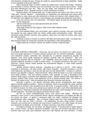 nos fazemos a ilusão de que, à força de repeti-lo, possivelmente se faça realidade. Nada
se faz realidade à força de repeti-lo.
Não é possível negar a morte a apóie de repetir que a morte não existe. Teremos
que conhecer a morte, teremos que nos encontrar com ela, teremos que vivê-la. Terão
que lhes familiarizar com ela. Mas, em vez disso, não deixamos de fugir da morte.
Como podemos vê-la? Quando vemos a morte, fechamos os olhos.
Quando passa um funeral pela rua, a mãe encerra em casa a seu filho e lhe diz:
“Não saia: morreu alguém”. Incineramos os cadáveres nos subúrbios dos povos para
que ninguém o veja, para que não tenhamos a morte ali mesmo, ante nossos olhos. E
se falarmos com alguém da morte, a outra pessoa nos prohíbe que toquemos esse tema.
Uma vez convivi com um sannyasin. Ele falava todos os dias da imortalidade da
alma. Eu lhe perguntei:
-Dá-te conta de que te está aproximando da morte?
Ele me respondeu:
-Não diga coisas de mau agouro. Não é bom falar dessas coisas.
Eu lhe disse:
-Se uma pessoa disser, por uma parte, que a alma é imortal, mas por outro lado
lhe parece de mau agouro falar da morte, então está confundindo-o tudo. Não deve
encontrar nada temível, nenhum mau augúrio, nada mau, em falar da morte: pois, para
ele, não há morte.
-Embora a alma é imortal, eu prefiro não falar da morte para nada –me disse ele-.
Não devemos falar de coisas tão carentes de significado e tão ameaçadoras.
Todos fazemos o mesmo: damos as costas à morte e fugimos dela.
HE OUVIDO CONTAR O SEGUINTE: Certo dia, em um povo, um homem se voltou louco.
Era uma tarde calorosa e o homem andava sozinho por um caminho afastado. Andava
com bastante pressa, tentando não assustar-se: é possível assustar-se quando há
alguém, mas como pode assustar-se alguém quando não há ninguém? Mas nos
assustamos quando não há ninguém. Em realidade, temo-nos medo a nós mesmos, e
quando estamos sozinhos o medo é ainda maior. A ninguém tememos mais que a nós
mesmos. Temos menos medo quando nos acompanha alguém, e mais medo quando
ficamos sozinhos.
Aquele homem estava sozinho. assustou-se e pôs-se a correr. Tudo estava
tranqüilo e silencioso: era pela tarde; não havia ninguém. Quando começou a correr
mais depressa, percebeu o som de uns pés que corriam detrás dele. Invadiu-o o pânico:
pensou que alguém o seguia. Cheio de temor, olhou atrás de reojo e viu que o perseguia
uma larga sombra. Era sua própria sombra; mas, quando viu que o perseguia uma
sombra larga seguiu correndo mais depressa ainda. Aquele homem não podia deter-se,
porque, quanto mais corria, mais depressa corria a sombra detrás dele. Por último, o
homem se voltou louco. Mas há pessoas que veneram inclusive aos loucos.
Quando a gente o via passar correndo pelos povos, acreditavam que seguia
alguma grande prática ascética. Jamais se detinha, salvo na escuridão da noite, quando
desaparecia a sombra e ele acreditava que não tinha a ninguém detrás. Mais tarde, não
se detinha sequer de noite, pois pensava que apesar de tudo o que tinha deslocado pelo
dia a sombra o alcançava enquanto ele descansava de noite, para persegui-lo de novo à
manhã seguinte. De modo que seguia correndo até de noite.
Ao fim se voltou completamente louco; não comia nem bebia. Milhares de
pessoas o viam correr e lhe arrojavam flores; alguns entregavam um pedaço de pão ou
um pouco de água. A gente o venerava cada vez mais; milhares de pessoas lhe
apresentavam seus respeitos. Mas o homem estava cada vez mais enlouquecido, até
que, um dia, caiu ao chão e morreu. Os habitantes do povo onde tinham morrido
cavaram sua tumba sob a sombra de uma árvore e pediram a um velho faquir do povo
que gravasse na lápide uma inscrição. O faquir escreveu uma linha na lápide.
Ali segue a tumba, em um povo, em alguma parte. É possível que a vejam algum
dia. Leiam a linha. O faquir escreveu na lápide: “Jaz aqui um homem que fugiu de sua
sombra toda sua vida; que esbanjou toda sua vida fugindo de uma sombra. E esse
 