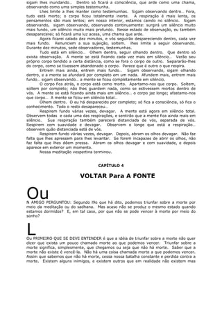 sigam lhes inundando… Dentro só ficará a consciência, que arde como uma chama,
observando como uma simples testemunha.
Lhes limite a lhes manter como testemunhas. Sigam observando dentro… Fora,
tudo está morto; o corpo ficou totalmente inerte. A respiração é mais lenta, os
pensamentos são mais lentos; em nosso interior, estamos caindo no silêncio. Sigam
observando, sigam observando, observando continuamente: surgirá um silêncio muito
mais fundo, um silêncio muito mais profundo. Nesse estado de observação, eu também
desaparecerei; só ficará uma luz acesa, uma chama que arde.
Agora ficarei calado dez minutos, e vós seguirão despareciendo dentro, cada vez
mais fundo. Renunciem a sua sujeição, soltem. lhes limite a seguir observando.
Durante dez minutos, sede observadores, testemunhas.
Tudo está em silêncio… Olhem dentro, seguir olhando dentro. Que dentro só
exista observação. A mente se está ficando cada vez mais em silêncio… Verão seu
próprio corpo tendido a certa distância, como se fora o corpo de outro. Separarão-lhes
do corpo, como se tivessem abandonado o corpo. Parece que é outro o que respira.
Entrem mais ainda, entrem mais fundo… Sigam observando, sigam olhando
dentro, e a mente se afundará por completo em um nada. Afundem mais, entrem mais
fundo… sigam observando… a mente se ficou completamente em silêncio.
O corpo fica atrás, o corpo está como morto. Apartamo-nos que corpo. Soltem,
soltem por completo; não lhes guardem nada, como se estivessem mortos dentro de
vós. A mente se está ficando ainda mais em silêncio… o corpo jaz longe; afastamo-nos
que corpo… A mente se ficou em silêncio total…
Olhem dentro. O eu há desparecido por completo; só fica a consciência, só fica o
conhecimento. Todo o resto desapareceu…
Respirem fundo várias vezes, devagar. A mente está agora em silêncio total.
Observem todas e cada uma das respirações, e sentirão que a mente fica ainda mais em
silêncio. Sua respiração também parecerá distanciada de vós, separada de vós.
Respirem com suavidade e devagar. Observem o longe que está a respiração…
observem quão distanciada está de vós.
Respirem fundo várias vezes, devagar. Depois, abram os olhos devagar. Não faz
falta que lhes apressem para lhes levantar. Se forem incapazes de abrir os olhos, não
faz falta que lhes dêem pressa. Abram os olhos devagar e com suavidade, e depois
aparece em exterior um momento.
Nossa meditação vespertina terminou.
CAPÍTULO 4
VOLTAR Para A FONTE
OuN AMIGO PERGUNTOU: Segundo l9o que há dito, podemos triunfar sobre a morte por
meio da meditação ou do sadhana. Mas acaso não se produz o mesmo estado quando
estamos dormidos? E, em tal caso, por que não se pode vencer à morte por meio do
sonho?
LOu PRIMEIRO QUE SE DEVE ENTENDER é que a idéia de triunfar sobre a morte não quer
dizer que exista um pouco chamado morte ao que podemos vencer. Triunfar sobre a
morte significa, simplesmente, que chegamos ou seja que não há morte. Saber que a
morte não existe é vencê-la. Não há uma coisa chamada morte a que podemos vencer.
Assim que sabemos que não há morte, cessa nossa batalha constante e perdida contra a
morte. Existem alguns inimigos, e existem outros que em realidade não existem mas
 