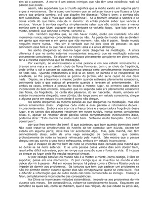 sim só o parecem. A morte é um destes inimigos que não têm uma existência real: só
parece que existe.
assim, não suponham que o triunfo significa que a morte existe em alguma parte
e que a venceremos. Seria como um homem que se voltasse louco e que ficasse a lutar
contra sua própria sombra, até que alguém lhe dissesse: “Olha-o bem: a sombra não
tem substância. Não é mais que uma aparência”. Se o homem olhasse a sombra e se
desse conta do que fazia, riria de si mesmo: só então poderia saber que venceu à
sombra. Vencer à sombra significa simplesmente saber que não existia nem a menor
sombra com a que lutar: qualquer que o tentasse se voltaria louco. que luta contra a
morte, perderá; que conhece a morte, vencerá-a.
Isto também significa que, se não haver morte, então em realidade nós não
morremos nunca, sejamos conscientes disso ou não. As gente do mundo não se dividem
em gente que morrem e em gente que não morrem: não, não é assim. Neste mundo
ninguém morre nunca. Mas sim é verdade que há dois tipos de pessoas: os que
conhecem esse fato e os que não o conhecem: esta é a única diferença.
No sonho chegamos ao mesmo lugar onde chegamos na meditação. A única
diferença é que no sonho estamos inconscientes enquanto que na meditação estamos
plenamente conscientes. Se alguém se voltasse plenamente consciente em pleno sonho,
teria a mesma experiência que na meditação.
Por exemplo, se anestesiarmos a uma pessoa e em seu estado inconsciente a
tiramos uma maca a um jardim cheio de flores formosas, com o ar cheio de fragrância,
onde brilha o sol e cantam os pássaros, essa pessoa seria completamente inconsciente
de todo isso. Quando voltássemos a levá-la ao ponto de partida e se recuperasse da
anestesia, se lhe perguntássemos se gostou do jardim, não seria capaz de nos dizer
nada. Depois, se a levarmos a mesmo jardim quando estivesse plenamente consciente,
conheceria tudo o que estava ali presente quando a levaram ali anteriormente. Em
ambos os casos, embora a pessoa foi levada a mesmo lugar, no primeiro caso estava
inconsciente do belo entorno, enquanto que no segundo caso era plenamente consciente
das flores, da fragrância, do canto dos pássaros, do sol nascente. Assim, embora em
estado inconsciente chegarão, sem dúvida, tão longe como em estado consciente, chegar
a alguma parte em estado inconsciente é como não chegar.
No sonho chegamos ao mesmo paraíso ao que chegamos na meditação, mas não
somos conscientes disso. Viajamos cada noite a esse paraíso e retornamos depois…
inconscientemente. Embora nos acaricia a fresca brisa e a encantadora fragrância desse
lugar, e os cantos dos pássaros ressonam em nosso ouvido, nunca somos conscientes
disso. E, apesar de retornar deste paraíso sendo completamente inconscientes disso,
podemos dizer: “Esta manhã me sinto muito bem. Sinto-me muito tranqüilo. Esta noite
dormi bem”.
por que lhes sentem tão bem? O que aconteceu que bom quando dormistes bem?
Não pode tratar-se simplesmente do hech9o de ter dormido: sem dúvida, devem ter
estado em alguma parte; deve-lhes ter acontecido algo. Mas, pela manhã, não têm
conhecimento disso, além de uma vaga sensação de bem-estar. que dormiu
profundamente de noite se levanta refrescado pela manhã. Isto mostra que a pessoa
chegou em seu sonho a uma fonte refrescante, embora em estado inconsciente.
que é incapaz de dormir bem de noite se encontra mais cansado pela manhã que
ao deitar-se na noite anterior. E se uma pessoa passa vários dias sem dormir bem,
resulta-lhe difícil sobreviver, pois se rompe sua conexão com a fonte da vida. É incapaz
de chegar ao lugar onde lhe resulta essencial chegar.
O pior castigo possível no mundo não é a morte: a morte, como castigo, é fácil de
suportar; passa em uns momentos. O pior castigo que se inventou no mundo é não
deixar dormir à pessoa. Até em nossos tempos há países como a China e Rússia onde se
impede de dormir aos prisioneiros. Os torturas que tem que padecer um prisioneiro se
não lhe permite dormir durante quinze dias são inimagináveis: quase se volta louco. fica
a difundir a informação que de outro modo não teria comunicado ao inimigo. Começa a
falar, completamente inconsciente das conseqüências.
Na China se inventaram métodos sistemáticos. impede-se aos prisioneiros dormir
durante seis meses. Em conseqüência, voltam-se completamente loucos. Esquecem por
completo os quais são, como se chamam, qual é sua religião, de que cidade ou povo são,
 