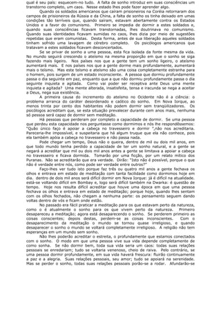 qual é seu país: esquecem-no tudo. A falta de sonho introduz em suas consciências um
transtorno completo, um caos. Nesse estado lhes pode fazer aprender algo.
Quando os soldados americanos que caíram prisioneiros na Coréia retornaram dos
campos de prisioneiros da Rússia e da China, a falta de sonho os tinha deixado em umas
condições tão terríveis que, quando saíram, estavam abertamente contra os Estados
Unidos e a favor do comunismo. Primeiro se impedia de dormir a estes soldados e,
quando suas consciências ficavam transtornadas, lhes doutrinava no comunismo.
Quando suas identidades ficavam sumidas no caos, lhes dizia por meio de sugestões
repetidas que eram comunistas. Desta forma, antes de sua liberação aqueles soldados
tinham sofrido uma lavagem de cérebro completo. Os psicólogos americanos que
tratavam a estes soldados ficavam desconcertados.
Se se privar de sonho a uma pessoa, esta fica isolada da fonte mesma da vida.
No mundo seguirá crescendo o ateísmo na mesma proporção em que o sonho se siga
fazendo mais ligeiro. Nos países nos que a gente tem um sonho ligeiro, o ateísmo
aumentará mais. E nos países nos que a gente dorme mais profundamente, aumentará
mais o teísmo. Mas este teísmo e ateísmo são uma coisa completamente estranha para
o homem, pois surgem de um estado inconsciente. A pessoa que dormiu profundamente
passa o dia seguinte em paz, enquanto que a que não dormiu profundamente passa o dia
seguinte inquieta e agitada. Como vai poder ser receptiva ante Deus uma mente
inquieta e agitada? Uma mente alterada, insatisfeita, tensa e iracunda se nega a aceitar
a Deus, nega sua existência.
A primeira causa do incremento do ateísmo no Ocidente não é a ciência: o
problema arranca do caráter desordenado e caótico do sonho. Em Nova Iorque, ao
menos trinta por cento dos habitantes não podem dormir sem tranqüilizadores. Os
psicólogos acreditam que, se esta situação prevalecer durante cem anos mais, nenhuma
só pessoa será capaz de dormir sem meditação.
Há pessoas que perderam por completo a capacidade de dormir. Se uma pessoa
que perdeu esta capacidade nos perguntasse como dormimos e nós lhe respondêssemos:
“Quão único faço é apoiar a cabeça no travesseiro e dormir ”,não nos acreditaria.
Pareceria-lhe impossível, e suspeitaria que há algum truque que ela não conhece, pois
ela também apóia a cabeça no travesseiro e não passa nada.
Pode chegar um tempo, Deus não o queira, dentro de mil ou dois mil anos, em
que todo mundo tenha perdido a capacidade de ter um sonho natural, e a gente se
negará a acreditar que mil ou dois mil anos antes a gente se limitava a apoiar a cabeça
no travesseiro e ficava dormida. Tomarão por uma ficção, por um relato mítico dos
Puranas. Não se acreditarão que era verdade. Dirão: “Isto não é possível, porque o que
não é verdade entre nós, como pode ser verdade entre outros?”
Faço-lhes ver tudo isto porque faz três ou quatro mil anos a gente fechava os
olhos e entrava em estado de meditação com tanta facilidade como dormimos hoje em
dia. dentro de dois mil anos será difícil dormir em Nova Iorque: já é difícil na atualidade.
está-se voltando difícil em Bombay e, logo será difícil também na Dwarka: é questão de
tempo. Hoje nos resulta difícil acreditar que houve uma época em que uma pessoa
fechava os olhos e entrava em estado de meditação; porque hoje, quando lhes sentam
com os olhos fechados, não chegam a nenhuma parte: os pensamento seguem dando
voltas dentro de vós e ficam onde estão.
No passado era fácil praticar a meditação para os que estavam perto da natureza,
como o é atualmente o sonho para os que vivem perto da natureza. Primeiro
desapareceu a meditação; agora está desaparecendo o sonho. Se perderem primeiro as
coisas conscientes; depois destas, perdem-se as coisas inconscientes. Com o
desaparecimento da meditação o mundo se tornou quase irreligioso, e quando
desaparecer o sonho o mundo se voltará completamente irreligioso. A religião não tem
esperanças em um mundo sem sonho.
Não lhes poderão acreditar o estreita, o profundamente que estamos conectados
com o sonho. O modo em que uma pessoa vive sua vida depende completamente de
como sonha. Se não dormir bem, toda sua vida seria um caos: todas suas relações
pessoais se enredariam; tudo se voltaria venenoso, cheio de raiva. Pelo contrário, se
uma pessoa dormir profundamente, em sua vida haverá frescura: fluirão continuamente
a paz e a alegria. Suas relações pessoais, seu amor; tudo se apoiará na serenidade.
Mas se perder o sonho, todas suas relações pessoais porão-se a rodar. Afundarão-se
 