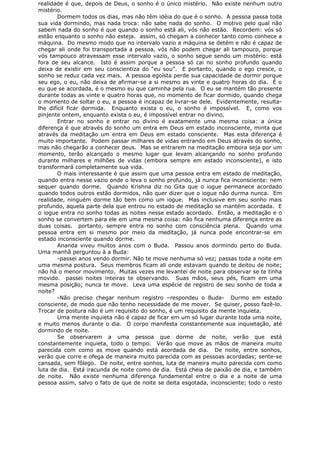realidade é que, depois de Deus, o sonho é o único mistério. Não existe nenhum outro
mistério.
Dormem todos os dias, mas não têm idéia do que é o sonho. A pessoa passa toda
sua vida dormindo, mas nada troca: não sabe nada do sonho. O motivo pelo qual não
sabem nada do sonho é que quando o sonho está ali, vós não estão. Recordem: vós só
estão enquanto o sonho não esteja. assim, só chegam a conhecer tanto como conhece a
máquina. Do mesmo modo que no intervalo vazio a máquina se detém e não é capaz de
chegar ali onde foi transportada a pessoa, vós não podem chegar ali tampouco, porque
vós tampouco atravessam esse intervalo vazio, o sonho segue sendo um mistério: está
fora de seu alcance. Isto é assim porque a pessoa só cai no sonho profundo quando
deixa de existir em seu conscientiza do “eu sou”. E portanto, quando o ego cresce, o
sonho se reduz cada vez mais. A pessoa egoísta perde sua capacidade de dormir porque
seu ego, o eu, não deixa de afirmar-se a si mesmo as vinte e quatro horas do dia. É o
eu que se acordada, é o mesmo eu que caminha pela rua. O eu se mantém tão presente
durante todas as vinte e quatro horas que, no momento de ficar dormido, quando chega
o momento de soltar o eu, a pessoa é incapaz de livrar-se dele. Evidentemente, resulta-
lhe difícil ficar dormida. Enquanto exista o eu, o sonho é impossível. E, como vos
pinjente ontem, enquanto exista o eu, é impossível entrar no divino.
Entrar no sonho e entrar no divino é exatamente uma mesma coisa: a única
diferença é que através do sonho um entra em Deus em estado inconsciente, minta que
através da meditação um entra em Deus em estado consciente. Mas esta diferença é
muito importante. Podem passar milhares de vidas entrando em Deus através do sonho,
mas não chegarão a conhecer deus. Mas se entrarem na meditação embora seja por um
momento, terão alcançado o mesmo lugar que levam alcançando no sonho profundo
durante milhares e milhões de vidas (embora sempre em estado inconsciente), e isto
transformará completamente sua vida.
O mais interessante é que assim que uma pessoa entra em estado de meditação,
quando entra nesse vazio onde o leva o sonho profundo, já nunca fica inconsciente: nem
sequer quando dorme. Quando Krishna diz no Gita que o iogue permanece acordado
quando todos outros estão dormidos, não quer dizer que o iogue não durma nunca. Em
realidade, ninguém dorme tão bem como um iogue. Mas inclusive em seu sonho mais
profundo, aquela parte dela que entrou no estado de meditação se mantém acordada. E
o iogue entra no sonho todas as noites nesse estado acordado. Então, a meditação e o
sonho se convertem para ele em uma mesma coisa: não fica nenhuma diferença entre as
duas coisas. portanto, sempre entra no sonho com consciência plena. Quando uma
pessoa entra em si mesmo por meio da meditação, já nunca pode encontrar-se em
estado inconsciente quando dorme.
Ananda viveu muitos anos com o Buda. Passou anos dormindo perto do Buda.
Uma manhã perguntou à a Buda:
-passei anos vendo dormir. Não te move nenhuma só vez; passas toda a noite em
uma mesma postura. Seus membros ficam ali onde estavam quando te deitou de noite;
não há o menor movimento. Muitas vezes me levantei de noite para observar se te tinha
movido. passei noites inteiras te observando. Suas mãos, seus pés, ficam em uma
mesma posição; nunca te move. Leva uma espécie de registro de seu sonho de toda a
noite?
-Não preciso chegar nenhum registro –respondeu o Buda- Durmo em estado
consciente, de modo que não tenho necessidade de me mover. Se quiser, posso fazê-lo.
Trocar de postura não é um requisito do sonho, é um requisito da mente inquieta.
Uma mente inquieta não é capaz de ficar em um só lugar durante toda uma noite,
e muito menos durante o dia. O corpo manifesta constantemente sua inquietação, até
dormindo de noite.
Se observarem a uma pessoa que dorme de noite, verão que está
constantemente inquieta, todo o tempo. Verão que move as mãos de maneira muito
parecida com como as move quando está acordada de dia. De noite, entre sonhos,
verão que corre e ofega de maneira muito parecida com as pessoas acordadas; sente-se
cansada, sem fôlego. De noite, entre sonhos, luta de maneira muito parecida com como
luta de dia. Está iracunda de noite como de dia. Está cheia de paixão de dia, e também
de noite. Não existe nenhuma diferença fundamental entre o dia e a noite de uma
pessoa assim, salvo o fato de que de noite se deita esgotada, inconsciente; todo o resto
 