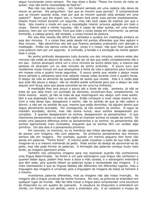 segue funcionando como sempre. Por isso disse o Buda: “Posso me mover de noite se
quiser, mas não tenho necessidade de fazê-lo”.
Mas não nos damos conta… Um homem sentado em uma cadeira não deixa de
mover as pernas. lhe perguntem: “por que se movem suas pernas? É compreensível
que se movam quando anda, mas por que se movem quando está sentado em uma
cadeira?” Assim que lhe digam isto, o homem fará parar suas pernas imediatamente.
Depois ficará imóvel durante um segundo, mas não será capaz de explicar por que o
fazia. Isto mostra o modo em que a inquietação interior provoca agitação em todo o
corpo. Dentro está a mente inquieta; não é capaz de estar quieta, em uma mesma
postura, nem por um momento. Fará que todo o corpo esteja em movimento: as pernas
tremerão, a cabeça girará; até sentado, o corpo trocará de postura.
Por isso lhes resulta tão difícil ficar sentados e quietos em meditação embora só
seja dez minutos. E o corpo lhes pede desde mil pontos diferentes que lhes agitem e
lhes movam. Não advertimos isto até que ficamos sentados praticando com atenção a
meditação. Então nos damos conta de que corpo é o nosso: não quer ficar quieto em
uma postura nem por um segundo. A confusão, a tensão e a excitação da mente agitam
todo o corpo.
No sonho profundo desaparece tudo durante uns dez minutos; embora estes dez
minutos não estão ao alcance de todos, a não ser só dos que estão completamente sãs e
em paz. Outros alcançam entre um e cinco minutos de sonho deste tipo; a maioria das
pessoas só alcançam um ou dois minutos de sonho profundo. O pouco suco que
recebemos nesse minuto em que alcançamos a fonte da vida o aplicamos para funcionar
em nossas vinte e quatro horas seguintes. O pouco azeite que recebe o abajur nesse
breve período o utilizamos para tirar adiante nossas vidas durante vinte e quatro horas.
O abajur da vida se alimenta da quantidade de azeite que recebe. Esta é a razão pela
que arde tão pouco o abajur: não se recolhe azeite suficiente para que o abajur da vida
esquilo com força, para que possa converter-se em uma luz brilhante.
A meditação lhes leva pouco a pouco até a fonte da vida. portanto, já não se
trata de que dela tirem um punhado de alimento, encontram-lhes, simplesmente, na
fonte mesma. assim, já não se trata de que recarreguem seu abajur com mais azeite:
têm a sua disposição todo o mar de azeite. Então começam a viver nesse mesmo mar.
Com a vida desse tipo, desaparece o sonho; não no sentido de que já não voltem a
dormir, a não ser no sentido de que, mesmo que estão dormidos, há alguém dentro que
segue plenamente acordado. Por conseguinte, já não existem os sonhos. O iogue se
mantém acordado; dorme, mas não sonha nunca; seus sonhos desaparecem por
completo. E quando desaparecem os sonhos, desaparecem os pensamentos. O que
chamamos pensamentos no estado de vigília se chamam sonhos no estado de sonho. Só
existe uma pequena diferença entre os pensamentos e os sonhos: os pensamentos são
sonhos ligeiramente mais civilizados, enquanto que os sonhos têm um caráter algo
primitivo. Um dos dois é o pensamento primitivo.
Em concreto, os meninos, ou os membros das tribos aborígenes, só são capazes
de pensar com imagens, não com palavras. Os primeiros pensamentos dos homens
sempre são em imagens. Por exemplo, quando um menino pequeno tem fome não
pensa em palavras: “Tenho fome”. O menino pode visualizar o peito de sua mãe; pode
imaginar-se a si mesmo mamando do peito. Pode encher do desejo de aproximar-se do
peito, mas não pode formar as palavras. A formação das palavras começa muito mais
tarde; as imagens aparecem antes.
Também nós utilizamos imagens para nos expressar quando não conhecemos
uma língua determinada. Se forem a um país estrangeiro cuja língua não conhecem e
querem beber água, podem lhes levar a boca a mão cavada, e o estrangeiro entenderá
que têm sede; pois quando faltam as palavras surge a necessidade das imagens. E o
mais interessante é que as línguas faladas são diferentes em diferentes lugares, mas a
linguagem das imagens é universal, pois a linguagem de imagens de todos os homens é
o mesmo.
inventamos palavras diferentes, mas as imagens não são nossa invenção. As
imagens são a língua universal da mente humana. Por isso, as pinturas se entendem em
qualquer lugar do mundo. Não faz falta trocar a língua para compreender uma escultura
do Khajuraho ou um quadro do Leonardo. A escultura do Khajuraho a entenderá um
chinês, um francês ou um alemão, como a entendem vós. E se visitarem o museu do
 