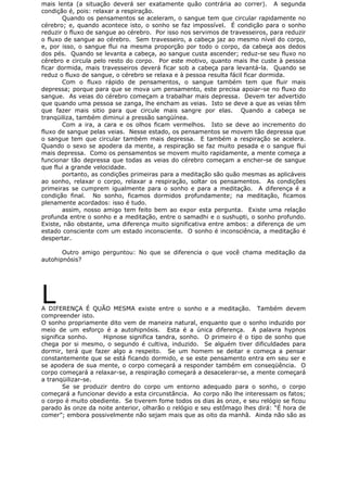mais lenta (a situação deverá ser exatamente quão contrária ao correr). A segunda
condição é, pois: relaxar a respiração.
Quando os pensamentos se aceleram, o sangue tem que circular rapidamente no
cérebro; e, quando acontece isto, o sonho se faz impossível. É condição para o sonho
reduzir o fluxo de sangue ao cérebro. Por isso nos servimos de travesseiros, para reduzir
o fluxo de sangue ao cérebro. Sem travesseiro, a cabeça jaz ao mesmo nível do corpo,
e, por isso, o sangue flui na mesma proporção por todo o corpo, da cabeça aos dedos
dos pés. Quando se levanta a cabeça, ao sangue custa ascender; reduz-se seu fluxo no
cérebro e circula pelo resto do corpo. Por este motivo, quanto mais lhe custe à pessoa
ficar dormida, mais travesseiros deverá ficar sob a cabeça para levantá-la. Quando se
reduz o fluxo de sangue, o cérebro se relaxa e à pessoa resulta fácil ficar dormida.
Com o fluxo rápido de pensamentos, o sangue também tem que fluir mais
depressa; porque para que se mova um pensamento, este precisa apoiar-se no fluxo do
sangue. As veias do cérebro começam a trabalhar mais depressa. Devem ter advertido
que quando uma pessoa se zanga, lhe encham as veias. Isto se deve a que as veias têm
que fazer mais sitio para que circule mais sangre por elas. Quando a cabeça se
tranqüiliza, também diminui a pressão sangüínea.
Com a ira, a cara e os olhos ficam vermelhos. Isto se deve ao incremento do
fluxo de sangue pelas veias. Nesse estado, os pensamentos se movem tão depressa que
o sangue tem que circular também mais depressa. E também a respiração se acelera.
Quando o sexo se apodera da mente, a respiração se faz muito pesada e o sangue flui
mais depressa. Como os pensamentos se movem muito rapidamente, a mente começa a
funcionar tão depressa que todas as veias do cérebro começam a encher-se de sangue
que flui a grande velocidade.
portanto, as condições primeiras para a meditação são quão mesmas as aplicáveis
ao sonho, relaxar o corpo, relaxar a respiração, soltar os pensamentos. As condições
primeiras se cumprem igualmente para o sonho e para a meditação. A diferença é a
condição final. No sonho, ficamos dormidos profundamente; na meditação, ficamos
plenamente acordados: isso é tudo.
assim, nosso amigo tem feito bem ao expor esta pergunta. Existe uma relação
profunda entre o sonho e a meditação, entre o samadhi e o sushupti, o sonho profundo.
Existe, não obstante, uma diferença muito significativa entre ambos: a diferença de um
estado consciente com um estado inconsciente. O sonho é inconsciência, a meditação é
despertar.
Outro amigo perguntou: No que se diferencia o que você chama meditação da
autohipnósis?
LA DIFERENÇA É QUÃO MESMA existe entre o sonho e a meditação. Também devem
compreender isto.
O sonho propriamente dito vem de maneira natural, enquanto que o sonho induzido por
meio de um esforço é a autohipnósis. Esta é a única diferença. A palavra hypnos
significa sonho. Hipnose significa tandra, sonho. O primeiro é o tipo de sonho que
chega por si mesmo, o segundo é cultiva, induzido. Se alguém tiver dificuldades para
dormir, terá que fazer algo a respeito. Se um homem se deitar e começa a pensar
constantemente que se está ficando dormido, e se este pensamento entra em seu ser e
se apodera de sua mente, o corpo começará a responder também em conseqüência. O
corpo começará a relaxar-se, a respiração começará a desacelerar-se, a mente começará
a tranqüilizar-se.
Se se produzir dentro do corpo um entorno adequado para o sonho, o corpo
começará a funcionar devido a esta circunstância. Ao corpo não lhe interessam os fatos;
o corpo é muito obediente. Se tiverem fome todos os dias às onze, e seu relógio se ficou
parado às onze da noite anterior, olharão o relógio e seu estômago lhes dirá: “É hora de
comer”; embora possivelmente não sejam mais que as oito da manhã. Ainda não são as
 