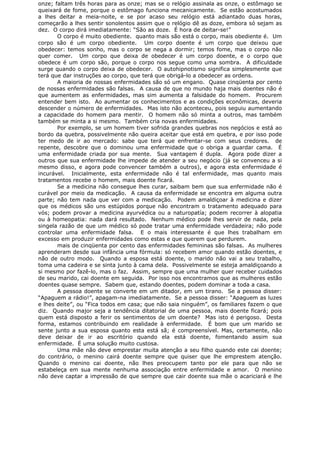 onze; faltam três horas para as onze; mas se o relógio assinala as onze, o estômago se
queixará de fome, porque o estômago funciona mecanicamente. Se estão acostumados
a lhes deitar a meia-noite, e se por acaso seu relógio está adiantado duas horas,
começarão a lhes sentir sonolentos assim que o relógio dê as doze, embora só sejam as
dez. O corpo dirá imediatamente: “São as doze. É hora de deitar-se!”
O corpo é muito obediente. quanto mais são está o corpo, mais obediente é. Um
corpo são é um corpo obediente. Um corpo doente é um corpo que deixou que
obedecer: temos sonho, mas o corpo se nega a dormir; temos fome, mas o corpo não
quer comer. Um corpo que deixa de obedecer é um corpo doente, e o corpo que
obedece é um corpo são, porque o corpo nos segue como uma sombra. A dificuldade
surge quando o corpo deixa de obedecer. O autohipnotismo significa simplesmente que
terá que dar instruções ao corpo, que terá que obrigá-lo a obedecer as ordens.
A maioria de nossas enfermidades são só um engano. Quase cinqüenta por cento
de nossas enfermidades são falsas. A causa de que no mundo haja mais doentes não é
que aumentem as enfermidades, mas sim aumenta a falsidade do homem. Procurem
entender bem isto. Ao aumentar os conhecimentos e as condições econômicas, deveria
descender o número de enfermidades. Mas isto não aconteceu, pois seguiu aumentando
a capacidade do homem para mentir. O homem não só minta a outros, mas também
também se minta a si mesmo. Também cria novas enfermidades.
Por exemplo, se um homem tiver sofrida grandes quebras nos negócios e está ao
bordo da quebra, possivelmente não queira aceitar que está em quebra, e por isso pode
ter medo de ir ao mercado: sabe que terá que enfrentar-se com seus credores. de
repente, descobre que o dominou uma enfermidade que o obriga a guardar cama. É
uma enfermidade criada por sua mente. Sua vantagem é dupla. Agora pode dizer a
outros que sua enfermidade lhe impede de atender a seu negócio (já se convenceu a si
mesmo disso, e agora pode convencer também a outros), e agora esta enfermidade é
incurável. Inicialmente, esta enfermidade não é tal enfermidade, mas quanto mais
tratamentos recebe o homem, mais doente ficará.
Se a medicina não consegue lhes curar, saibam bem que sua enfermidade não é
curável por meio da medicação. A causa da enfermidade se encontra em alguma outra
parte; não tem nada que ver com a medicação. Podem amaldiçoar à medicina e dizer
que os médicos são uns estúpidos porque não encontram o tratamento adequado para
vós; podem provar a medicina ayurvédica ou a naturopatía; podem recorrer à alopatia
ou à homeopatia: nada dará resultado. Nenhum médico pode lhes servir de nada, pela
singela razão de que um médico só pode tratar uma enfermidade verdadeira; não pode
controlar uma enfermidade falsa. E o mais interessante é que lhes trabalham em
excesso em produzir enfermidades como estas e que querem que perdurem.
mais de cinqüenta por cento das enfermidades femininas são falsas. As mulheres
aprenderam desde sua infância uma fórmula: só recebem amor quando estão doentes, e
não de outro modo. Quando a esposa está doente, o marido não vai a seu trabalho,
toma uma cadeira e se sinta junto à cama dela. Possivelmente se esteja amaldiçoando a
si mesmo por fazê-lo, mas o faz. Assim, sempre que uma mulher quer receber cuidados
de seu marido, cai doente em seguida. Por isso nos encontramos que as mulheres estão
doentes quase sempre. Sabem que, estando doentes, podem dominar a toda a casa.
A pessoa doente se converte em um ditador, em um tirano. Se a pessoa disser:
“Apaguem a rádio!”, apagam-na imediatamente. Se a pessoa disser: “Apaguem as luzes
e lhes deite”, ou “Fica todos em casa; que não saia ninguém”, os familiares fazem o que
diz. Quando major seja a tendência ditatorial de uma pessoa, mais doente ficará; pois
quem está disposto a ferir os sentimentos de um doente? Mas isto é perigoso. Desta
forma, estamos contribuindo em realidade à enfermidade. É bom que um marido se
sente junto a sua esposa quanto esta está sã; é compreensível. Mas, certamente, não
deve deixar de ir ao escritório quando ela está doente, fomentando assim sua
enfermidade. É uma solução muito custosa.
Uma mãe não deve emprestar muita atenção a seu filho quando este cai doente;
do contrário, o menino cairá doente sempre que quiser que lhe emprestem atenção.
Quando o menino cai doente, não lhes preocupem tanto por ele para que não se
estabeleça em sua mente nenhuma associação entre enfermidade e amor. O menino
não deve captar a impressão de que sempre que cair doente sua mãe o acariciará e lhe
 