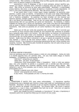 contará contos. Pelo contrário, a mãe deve mimar ao filho quando este esteja feliz, para
que o amor se associe à alegria e à felicidade.
associamos o amor à desgraça, e isso é muito perigoso, porque significa que,
sempre que alguém necessite amor, chamará à desgraça para que possa vir depois o
amor. Mas nunca se encontra ao amor pela enfermidade. Recordem: a enfermidade
produz lástima, não amor, e ser objeto de lástima é insultante, é muito degradante. O
amor é uma coisa completamente diferente. Mas não temos consciência do amor.
O que quero dizer é que o corpo segue nossas sugestões: se queremos estar
doentes, o pobre corpo cai doente. O hipnotismo é útil para curar estas enfermidades.
O que quer dizer isto é que as enfermidades falsas se curam com remédios falsos, não
com a medicina verdadeira. Se podemos nos fazer acreditar em nós mesmos que
estamos doentes, também podemos nos fazer acreditar em nós mesmos que estamos
sãs e nos liberar da enfermidade. Hoje em dia, em quase todos os hospitais dos países
desenvolvidos têm em sua palmilha um perito em hipnotismo. No Ocidente, o médico
trabalha em equipe com o perito em hipnotismo, pois existe uma série de enfermidades
ante as quais o médico é completamente impotente, e que só pode tratar um perito em
hipnotismo. Este some ao paciente em um sonho hipnótico e lhe sugere que se sente
bem.
Sabia que só três por cento das serpentes são venenosas? Mas é corrente que
um homem se mora inclusive pela mordida de uma serpente não venenosa se acreditar
que a serpente pode matar a um homem. Por este motivo, os mantras e os exorcismos
também podem servir para tratar uma mordida de serpente. O canto de mantras e os
exorcismos são, em outras palavras, seudotécnicas. Uma serpente venenosa remói a um
homem. Quão único faz falta é convencer o de que o veneno da serpente foi anulado.
Isso bastará: o veneno já não terá nenhum efeito. É como se não tivesse havido
nenhum veneno. E se a pessoa se convencesse plenamente de que o tinha mordido uma
serpente, morrerá. Não morreria pela mordida da serpente, mas sim pela crença de que
o tinha mordido uma serpente.
HE OUVIDO CONTAR O SEGUINTE:
Uma vez aconteceu que um homem passou a noite em uma estalagem. Jantou de noite
e à manhã seguinte ficou em caminho cedo. Um ano mais tarde chegou à mesma
estalagem. O hospedeiro se surpreendeu ao vê-lo.
-Está bem? –perguntou ao viajante.
-Estou bem. por que? O que passou?
-Estávamos muito preocupados –disse o hospedeiro- Verá; a noite que passou
aqui, caiu uma serpente na panela e a guisaram com a comida que lhes serviram.
Outras quatro pessoas que comeram daquela comida morreram pouco depois. Não
sabíamos o que te tinha passado, pois te partiu muito de amanhã. Estávamos muito
preocupados com ti.
Quando o viajante ouviu isto, disse:
-Como? Uma serpente em minha comida!
E caiu morto. Tinha passado um ano! E morreu de medo.
EL HIPNOTISMO É MUITO ÚTIL para estas enfermidades. O hipnotismo significa
simplesmente que a falsidade que criamos a nosso redor pode ser neutralizada por outra
falsidade. Recordem: se lhes cravastes no pé um espinho imaginário, não tentem tirá-la
com um espinho de verdade: seria perigoso. Em primeiro lugar, não tiraria o espinho
imaginário; e, o que é mais, a verdadeira lhes fará mal no pé. Para tirar um espinho
falso terá que usar um espinho falso.
assim, que relação há entre a meditação e o hipnotismo? Só esta: o hipnotismo é
necessário para tirar os espinhos falsos que se cravam em seu corpo.
 