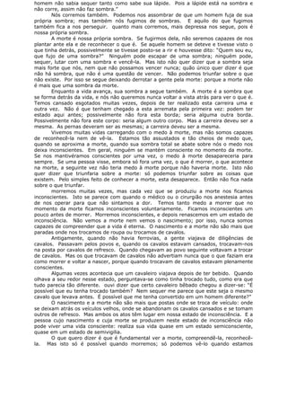 homem não sabia sequer tanto como sabe sua lápide. Pois a lápide está na sombra e
não corre, assim não faz sombra.”
Nós corremos também. Podemos nos assombrar de que um homem fuja de sua
própria sombra; mas também nós fugimos de sombras. E aquilo do que fugimos
também fica a nos perseguir. quanto mais corremos, mais depressa nos segue, pois é
nossa própria sombra.
A morte é nossa própria sombra. Se fugirmos dela, não seremos capazes de nos
plantar ante ela e de reconhecer o que é. Se aquele homem se deteve e tivesse visto o
que tinha detrás, possivelmente se tivesse posto-se a rir e houvesse dito: “Quem sou eu,
que fujo de uma sombra?” Ninguém pode escapar de uma sombra; ninguém pode,
sequer, lutar com uma sombra e vencê-la. Mas isto não quer dizer que a sombra seja
mais forte que nós, nem que não possamos vencer nunca; quão único quer dizer é que
não há sombra, que não é uma questão de vencer. Não podemos triunfar sobre o que
não existe. Por isso se segue deixando derrotar a gente pela morte: porque a morte não
é mais que uma sombra da morte.
Enquanto a vida avança, sua sombra a segue também. A morte é a sombra que
se forma detrás da vida, e nós não queremos nunca voltar a vista atrás para ver o que é.
Temos cansado esgotados muitas vezes, depois de ter realizado esta carreira uma e
outra vez. Não é que tenham chegado a esta arremata pela primeira vez: podem ter
estado aqui antes; possivelmente não fora esta borda; seria alguma outra borda.
Possivelmente não fora este corpo: seria algum outro corpo. Mas a carreira deveu ser a
mesma. As pernas deveram ser as mesmas; a carreira deveu ser a mesma.
Vivemos muitas vidas carregando com o medo à morte, mas não somos capazes
de reconhecê-la nem de vê-la. Estamos tão assustados e tão cheios de medo que,
quando se aproxima a morte, quando sua sombra total se abate sobre nós o medo nos
deixa inconscientes. Em geral, ninguém se mantém consciente no momento da morte.
Se nos mantivéramos conscientes por uma vez, o medo à morte desapareceria para
sempre. Se uma pessoa visse, embora só fora uma vez, o que é morrer, o que acontece
na morte, a seguinte vez não teria medo à morte porque não haveria morte. Isto não
quer dizer que triunfaria sobre a morte: só podemos triunfar sobre as coisas que
existem. Pelo simples feito de conhecer a morte, esta desaparece. Então não fica nada
sobre o que triunfar.
morremos muitas vezes, mas cada vez que se produziu a morte nos ficamos
inconscientes. Isto se parece com quando o médico ou o cirurgião nos anestesia antes
de nos operar para que não sintamos a dor. Temos tanto medo a morrer que no
momento da morte ficamos inconscientes voluntariamente. Ficamos inconscientes um
pouco antes de morrer. Morremos inconscientes, e depois renascemos em um estado de
inconsciência. Não vemos a morte nem vemos o nascimento; por isso, nunca somos
capazes de compreender que a vida é eterna. O nascimento e a morte não são mais que
paradas onde nos trocamos de roupa ou trocamos de cavalos.
Antigamente, quando não havia ferrovias, a gente viajava de diligências de
cavalos. Passavam pelos povos e, quando os cavalos estavam cansados, trocavam-nos
na posta por cavalos de refresco. Quando chegavam ao povo seguinte voltavam a trocar
de cavalos. Mas os que trocavam de cavalos não advertiam nunca que o que faziam era
como morrer e voltar a nascer, porque quando trocavam de cavalos estavam plenamente
conscientes.
Algumas vezes acontecia que um cavaleiro viajava depois de ter bebido. Quando
olhava a seu redor nesse estado, perguntava-se como tinha trocado tudo, como era que
tudo parecia tão diferente. ouvi dizer que certo cavaleiro bêbado chegou a dizer-se: “É
possível que eu tenha trocado também? Nem sequer me parece que este seja o mesmo
cavalo que levava antes. É possível que me tenha convertido em um homem diferente?”
O nascimento e a morte não são mais que postas onde se troca de veículo: onde
se deixam atrás os veículos velhos, onde se abandonam os cavalos cansados e se tomam
outros de refresco. Mas ambos os atos têm lugar em nossa estado de inconsciência. E a
pessoa cujo nascimento e cuja morte se produzem neste estado de inconsciência não
pode viver uma vida consciente: realiza sua vida quase em um estado semiconsciente,
quase em um estado de semivigilia.
O que quero dizer é que é fundamental ver a morte, compreendê-la, reconhecê-
la. Mas isto só é possível quando morremos; só podemos vê-lo quando estamos
 