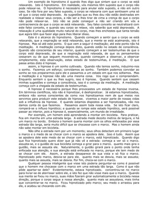 Um exemplo de hipnotismo é quando lhes digo que sintam que o corpo se está
relaxando. Isto é hipnotismo. Em realidade, vós mesmos têm suposto que o corpo não
pode relaxar-se. O hipnotismo é necessário para anular este suposto, e não em outro
caso. Se não fora por seu falso suposto, o corpo se relaxaria com que sentissem uma só
vê que o corpo está depravado. As sugestões que eu lhes dou não estão destinadas em
realidade a relaxar seus corpos, a não ser a lhes tirar de cima a crença de que o corpo
não pode relaxar-se. Isto não se pode conseguir a não ser criando em vós a
contracreencia de que o corpo se está relaxando. Seu falso conceito se neutralizará com
este falso conceito, e quando seu corpo se relaxe, vós saberão que está depravado. A
relaxação é uma qualidade muito natural do corpo, mas lhes enchestes que tanta tensão
que agora têm que fazer algo para lhes liberar disso.
Este é o alcance do hipnotismo. Quando começam a sentir que o corpo se está
relaxando, que a respiração se está relaxando, que a mente se está acalmando, isto é
hipnose. Mas só até este ponto. O que vem a seguir é meditação; até este ponto não há
meditação. A meditação começa depois disto, quando estão no estado de consciência.
Quando são conscientes de seu interior, quando começam a ser testemunhas de que o
corpo está depravado, de que a respiração está relaxada, de que os pensamentos
cessaram ou de que seguem movendo-se, quando começam a observar, a observar
simplesmente, esta observação, estas estado de testemunhas, é meditação. O que
passa antes disto é hipnose.
assim, a hipnose é um sonho cultivado. Quando não temos sonho, induzimo-nos
o sonho. Fazemos um esforço; convidamos ao sonho. Também podemos convidar ao
sonho se nos prepararmos para ele e passamos a um estado em que nos soltamos. Mas
a meditação e a hipnose não são uma mesma coisa. Vos rogo que o compreendam.
Enquanto sentem o que eu lhes sugiro, isso é hipnose. Quando sentem que cessam
minhas sugestões e começa a consciência, isso é o começo da meditação. A meditação
começa com a chegada da estado de testemunhas.
A hipnose é necessária porque lhes provocastes um estado de hipnose inversa.
Em términos científicos, isto não é hipnotizar, é deshipnotizar. Já estamos hipnotizados,
embora não somos conscientes de como nos hipnotizamos nem de que meios nos
servimos para produzir este estado de hipnose. vivemos a maior parte de nossas vidas
sob a influência da hipnose. E quando estamos dispostos a ser hipnotizados, não nos
damos conta do que fazemos. Passamos assim toda nossa vida. Se isto ficar claro,
romperá-se o influxo hipnótico; e quando se rompe este estado hipnótico, será possível
passar ao interior, pois a hipnose é, essencialmente, um mundo de irrealidade.
Por exemplo, um homem está aprendendo a montar em bicicleta. Para praticar,
fica em marcha em uma estrada larga. A estrada mede dezoito metros de largura, e há
um marco no bordo. Embora o homem queria montar com os olhos enfaixados por essa
estrada tão larga, seria muito difícil que se chocasse com o marco. Mas o homem ainda
não sabe montar em bicicleta.
Não olhe a estrada nem por um momento; seus olhos detectam em primeiro lugar
o marco e o medo de se chocar com o marco se apodera dele. Isso é tudo. Assim que
se apodera dele este medo de se chocar com o marco, está hipnotizado. Quando digo
que fica hipnotizado quero dizer que já não vê a estrada: começa a ver só o marco.
assusta-se, e o guidão de sua bicicleta começa a girar para o marco. quanto mais gira o
guidão, mais se assusta ele. Naturalmente, o guidão girará para o ponto onde tenha
enfocada sua atenção, e sua atenção está enfocada no marco, porque ele tem medo de
se chocar com ele. Assim, a estrada desaparece de sua vista e só fica o marco.
Hipnotizado pelo marco, desvia-se para ele. quanto mais se desvia, mais se assusta;
quanto mais se assusta, mais se desvia. Por fim, choca-se com o marco.
Qualquer pessoa inteligente que visse isto poderia perguntar-se como é possível
que o homem me chocasse com o marco em uma estrada tão larga. Como é que não
pôde apartar-se dele? Evidentemente, estava hipnotizado. concentrou-se no marco
para livrar-se de aterrissar sobre ele, e isto fez que não visse mais que o marco. Quando
sua mente se fixou no marco, suas mãos fizeram girar automaticamente a bicicleta nessa
direção, porque o corpo segue a nossa atenção. quanto mais se assustava, mais tinha
que concentrar-se no marco. Ficou hipnotizado pelo marco; seu medo o arrastou para
ele, e acabou se chocando com ele.
 