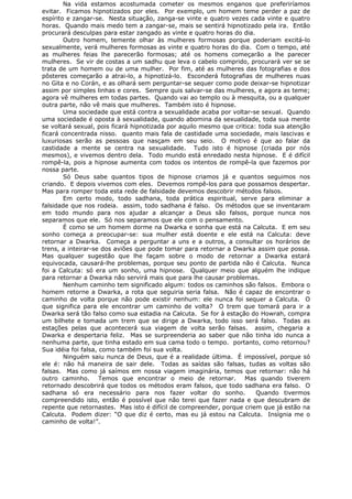 Na vida estamos acostumada cometer os mesmos enganos que preferiríamos
evitar. Ficamos hipnotizados por eles. Por exemplo, um homem teme perder a paz de
espírito e zangar-se. Nesta situação, zanga-se vinte e quatro vezes cada vinte e quatro
horas. Quando mais medo tem a zangar-se, mais se sentirá hipnotizado pela ira. Então
procurará desculpas para estar zangado as vinte e quatro horas do dia.
Outro homem, temente olhar às mulheres formosas porque poderiam excitá-lo
sexualmente, verá mulheres formosas as vinte e quatro horas do dia. Com o tempo, até
as mulheres feias lhe parecerão formosas; até os homens começarão a lhe parecer
mulheres. Se vir de costas a um sadhu que leva o cabelo comprido, procurará ver se se
trata de um homem ou de uma mulher. Por fim, até as mulheres das fotografias e dos
pôsteres começarão a atrai-lo, a hipnotizá-lo. Esconderá fotografias de mulheres nuas
no Gita e no Corán, e as olhará sem perguntar-se sequer como pode deixar-se hipnotizar
assim por simples linhas e cores. Sempre quis salvar-se das mulheres, e agora as teme;
agora vê mulheres em todas partes. Quando vai ao templo ou à mesquita, ou a qualquer
outra parte, não vê mais que mulheres. Também isto é hipnose.
Uma sociedade que está contra a sexualidade acaba por voltar-se sexual. Quando
uma sociedade é oposta à sexualidade, quando abomina da sexualidade, toda sua mente
se voltará sexual, pois ficará hipnotizada por aquilo mesmo que critica: toda sua atenção
ficará concentrada nisso. quanto mais fala de castidade uma sociedade, mais lascivas e
luxuriosas serão as pessoas que nasçam em seu seio. O motivo é que ao falar da
castidade a mente se centra na sexualidade. Tudo isto é hipnose (criada por nós
mesmos), e vivemos dentro dela. Todo mundo está enredado nesta hipnose. E é difícil
rompê-la, pois a hipnose aumenta com todos os intentos de rompê-la que fazemos por
nossa parte.
Só Deus sabe quantos tipos de hipnose criamos já e quantos seguimos nos
criando. E depois vivemos com eles. Devemos rompê-los para que possamos despertar.
Mas para romper toda esta rede de falsidade devemos descobrir métodos falsos.
Em certo modo, todo sadhana, toda prática espiritual, serve para eliminar a
falsidade que nos rodeia. assim, todo sadhana é falso. Os métodos que se inventaram
em todo mundo para nos ajudar a alcançar a Deus são falsos, porque nunca nos
separamos que ele. Só nos separamos que ele com o pensamento.
É como se um homem dorme na Dwarka e sonha que está na Calcuta. E em seu
sonho começa a preocupar-se: sua mulher está doente e ele está na Calcuta: deve
retornar a Dwarka. Começa a perguntar a uns e a outros, a consultar os horários de
trens, a inteirar-se dos aviões que pode tomar para retornar a Dwarka assim que possa.
Mas qualquer sugestão que lhe façam sobre o modo de retornar a Dwarka estará
equivocada, causará-lhe problemas, porque seu ponto de partida não é Calcuta. Nunca
foi a Calcuta: só era um sonho, uma hipnose. Qualquer meio que alguém lhe indique
para retornar a Dwarka não servirá mais que para lhe causar problemas.
Nenhum caminho tem significado algum: todos os caminhos são falsos. Embora o
homem retorne a Dwarka, a rota que seguiria seria falsa. Não é capaz de encontrar o
caminho de volta porque não pode existir nenhum: ele nunca foi sequer a Calcuta. O
que significa para ele encontrar um caminho de volta? O trem que tomará para ir a
Dwarka será tão falso como sua estadia na Calcuta. Se for à estação do Howrah, compra
um bilhete e tomada um trem que se dirige a Dwarka, todo isso será falso. Todas as
estações pelas que acontecerá sua viagem de volta serão falsas. assim, chegaria a
Dwarka e despertaria feliz. Mas se surpreenderia ao saber que não tinha ido nunca a
nenhuma parte, que tinha estado em sua cama todo o tempo. portanto, como retornou?
Sua idéia foi falsa, como também foi sua volta.
Ninguém saiu nunca de Deus, que é a realidade última. É impossível, porque só
ele é: não há maneira de sair dele. Todas as saídas são falsas, tudas as voltas são
falsas. Mas como já saímos em nossa viagem imaginária, temos que retornar: não há
outro caminho. Temos que encontrar o meio de retornar. Mas quando tiverem
retornado descobrirá que todos os métodos eram falsos, que todo sadhana era falso. O
sadhana só era necessário para nos fazer voltar do sonho. Quando tivermos
compreendido isto, então é possível que não terei que fazer nada e que descubram de
repente que retornastes. Mas isto é difícil de compreender, porque criem que já estão na
Calcuta. Podem dizer: “O que diz é certo, mas eu já estou na Calcuta. Insígnia me o
caminho de volta!”.
 