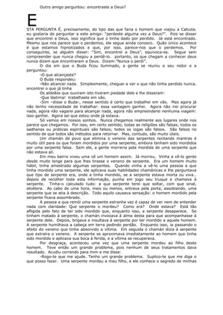 Outro amigo perguntou: encontraste a Deus?
ESTA PERGUNTA É, precisamente, do tipo das que faria o homem que viajou a Calcuta.
eu gostaria de perguntar a este amigo: “perdeste alguma vez a Deus?”. Pois se disser
que encontrei a Deus, isso significa que o tinha dado por perdido. Já está encontrado.
Mesmo que nos parece que o perdemos, ele segue ainda conosco. Quão único acontece
é que estamos hipnotizados e que, por isso, parece-nos que o perdemos. Por
conseguinte, se alguém disser: “Sim, encontrei a Deus”, equivoca-se. Segue sem
compreender que nunca chegou a perdê-lo. portanto, os que chegam a conhecer deus
nunca dizem que encontraram a Deus. Dizem:”Nunca o perdi”.
O dia em que o Buda ficou iluminado, a gente se reuniu a seu redor e a
perguntou:
-O que alcançaste?
O Buda respondeu:
-Não alcancei nada. Simplesmente, cheguei a ver o que não tinha perdido nunca.
encontrei o que já tinha
Os aldeãos que ouviram isto tiveram piedade dele e lhe disseram:
-Que lástima! trabalhaste em vão.
-Sim –disse o Buda-, nesse sentido é certo que trabalhei em vão. Mas agora já
não tenho necessidade de trabalhar: essa vantagem ganhei. Agora não irei procurar
nada, agora não vagarei para alcançar nada, agora não empreenderei nenhuma viagem:
isso ganhei. Agora sei que estou onde já estava.
Só vamos em nossos sonhos. Nunca chegamos realmente aos lugares onde nos
parece que chegamos. Por isso, em certo sentido, todas as religiões são falsas; todos os
sadhanas ou práticas espirituais são falsos; todos os iogas são falsos. São falsos no
sentido de que todos são métodos para retornar. Mas, contudo, são muito úteis.
Um chamán de povo que elimina o veneno das serpentes recitando mantras é
muito útil para os que foram mordidos por uma serpente, embora tenham sido mordidos
por uma serpente falsa. Sem ele, a gente morreria pela mordida de uma serpente que
não estava ali.
Em meu bairro viveu uma vê um homem assim. Já morreu. Vinha a vê-lo gente
desde muito longe para que lhes tirasse o veneno de serpente. Era um homem muito
hábil; tinha amestrado algumas serpentes. Quando vinha a vê-lo uma pessoa a que
tinha mordido uma serpente, ele aplicava suas habilidades chamánicas e lhe perguntava
que tipo de serpente era, onde a tinha mordido, se a serpente estava morta ou viva…
depois de recolher toda esta informação, punha em jogo seu truque e chamava à
serpente. Tinha-o calculado tudo: a que serpente terei que soltar, com que sinal,
etcétera. Ao cabo de uma hora, mais ou menos, entrava pela porta, assobiando, uma
serpente que se atia à descrição. Todo aquilo causava sensação: o homem mordido pela
serpente ficava assombrado.
A pessoa a que remói uma serpente estranha vez é capaz de ver nem de entender
nada com claridade: Que serpente o mordeu? Como era? Onde estava? Está tão
afligida pelo fato de ter sido mordido que, enquanto isso, a serpente desaparece. Se
tinham matado à serpente, o chamán invocava à alma desta para que acompanhasse à
serpente dele. Depois, brigava e insultava à serpente por ter mordido a aquele homem.
A serpente humilhava a cabeça em terra pedindo perdão. Enquanto isso, ia passando o
efeito do veneno que tinha absorvido a vítima. Em seguida o chamán dizia à serpente
que extraíra o veneno. A serpente se aproximava imediatamente ao homem que tinha
sido mordido e aplicava sua boca à ferida, e a vítima se recuperava.
Por desgraça, aconteceu uma vez que uma serpente mordeu ao filho deste
homem. Teve então um grande problema, pois nenhum de seus tratamentos dava
resultado. Acudiu correndo para mim e me disse:
-Rogo-te que me ajude. Tenho um grande problema. Suplico-te que me diga o
que posso fazer. Uma serpente mordeu a meu filho, e ele conhece o segredo de minhas
 