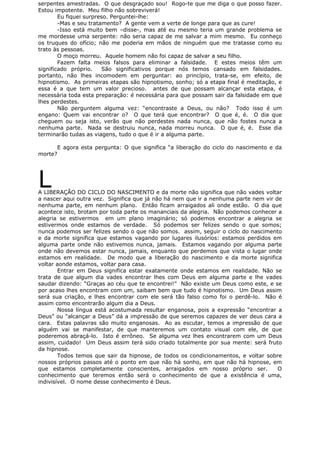 serpentes amestradas. O que desgraçado sou! Rogo-te que me diga o que posso fazer.
Estou impotente. Meu filho não sobreviverá!
Eu fiquei surpreso. Perguntei-lhe:
-Mas e seu tratamento? A gente vem a verte de longe para que as cure!
-Isso está muito bem –disse-, mas até eu mesmo teria um grande problema se
me mordesse uma serpente: não seria capaz de me salvar a mim mesmo. Eu conheço
os truques do ofício; não me poderia em mãos de ninguém que me tratasse como eu
trato às pessoas.
O moço morreu. Aquele homem não foi capaz de salvar a seu filho.
Fazem falta meios falsos para eliminar a falsidade. E estes meios têm um
significado próprio. São significativos porque nós temos cansado em falsidades.
portanto, não lhes incomodem em perguntar: ao princípio, trata-se, em efeito, de
hipnotismo. As primeiras etapas são hipnotismo, sonho; só a etapa final é meditação, e
essa é a que tem um valor precioso. antes de que possam alcançar esta etapa, é
necessária toda esta preparação: é necessária para que possam sair da falsidade em que
lhes perdestes.
Não perguntem alguma vez: “encontraste a Deus, ou não? Todo isso é um
engano: Quem vai encontrar o? O que terá que encontrar? O que é, é. O dia que
cheguem ou seja isto, verão que não perdestes nada nunca, que não fostes nunca a
nenhuma parte. Nada se destruiu nunca, nada morreu nunca. O que é, é. Esse dia
terminarão tudas as viagens, tudo o que é ir a alguma parte.
E agora esta pergunta: O que significa “a liberação do ciclo do nascimento e da
morte?
LA LIBERAÇÃO DO CICLO DO NASCIMENTO e da morte não significa que não vades voltar
a nascer aqui outra vez. Significa que já não há nem que ir a nenhuma parte nem vir de
nenhuma parte, em nenhum plano. Então ficam arraigados ali onde estão. O dia que
acontece isto, brotam por toda parte os mananciais da alegria. Não podemos conhecer a
alegria se estivermos em um plano imaginário; só podemos encontrar a alegria se
estivermos onde estamos de verdade. Só podemos ser felizes sendo o que somos;
nunca podemos ser felizes sendo o que não somos. assim, seguir o ciclo do nascimento
e da morte significa que estamos vagando por lugares ilusórios: estamos perdidos em
alguma parte onde não estivemos nunca, jamais. Estamos vagando por alguma parte
onde não devemos estar nunca, jamais, enquanto que perdemos que vista o lugar onde
estamos em realidade. De modo que a liberação do nascimento e da morte significa
voltar aonde estamos, voltar para casa.
Entrar em Deus significa estar exatamente onde estamos em realidade. Não se
trata de que algum dia vades encontrar lhes com Deus em alguma parte e lhe vades
saudar dizendo: “Graças ao céu que te encontrei!” Não existe um Deus como este, e se
por acaso lhes encontram com um, saibam bem que tudo é hipnotismo. Um Deus assim
será sua criação, e lhes encontrar com ele será tão falso como foi o perdê-lo. Não é
assim como encontrarão algum dia a Deus.
Nossa língua está acostumada resultar enganosa, pois a expressão “encontrar a
Deus” ou “alcançar a Deus” dá a impressão de que seremos capazes de ver deus cara a
cara. Estas palavras são muito enganosas. Ao as escutar, temos a impressão de que
alguém vai se manifestar, de que manteremos um contato visual com ele, de que
poderemos abraçá-lo. Isto é errôneo. Se alguma vez lhes encontrarem com um Deus
assim, cuidado! Um Deus assim terá sido criado totalmente por sua mente: será fruto
da hipnose.
Todos temos que sair da hipnose, de todos os condicionamentos, e voltar sobre
nossos próprios passos até o ponto em que não há sonho, em que não há hipnose, em
que estamos completamente conscientes, arraigados em nosso próprio ser. O
conhecimento que teremos então será o conhecimento de que a existência é uma,
indivisível. O nome desse conhecimento é Deus.
 