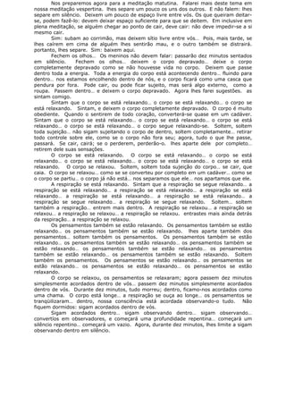 Nos preparemos agora para a meditação matutina. Falarei mais deste tema em
nossa meditação vespertina. lhes separe um pouco os uns dos outros. E não falem: lhes
separe em silêncio. Deixem um pouco de espaço livre entre vós. Os que queiram deitar-
se, podem fazê-lo: devem deixar espaço suficiente para que se deitem. Em inclusive em
plena meditação, se alguém chegar ao ponto de cair, deve cair: não deve impedir-se a si
mesmo cair.
Sim: subam ao corrimão, mas deixem sítio livre entre vós… Pois, mais tarde, se
lhes caírem em cima de alguém lhes sentirão mau, e o outro também se distrairá.
portanto, lhes separe. Sim: baixem aqui.
Fechem os olhos… Os meninos não devem falar: passarão dez minutos sentados
em silêncio. Fechem os olhos… deixem o corpo depravado… deixe o corpo
completamente depravado como se não houvesse vida no corpo. Deixem que passe
dentro toda a energia. Toda a energia do corpo está acontecendo dentro… fluindo para
dentro… nos estamos encolhendo dentro de nós, e o corpo ficará como uma casca que
pendura por fora. Pode cair, ou pode ficar sujeito, mas será algo externo, como a
roupa. Passem dentro… e deixem o corpo depravado. Agora lhes farei sugestões. as
sintam comigo.
Sintam que o corpo se está relaxando… o corpo se está relaxando… o corpo se
está relaxando. Sintam, e deixem o corpo completamente depravado. O corpo é muito
obediente. Quando o sentirem de todo coração, converterá-se quase em um cadáver.
Sintam que o corpo se está relaxando… o corpo se está relaxando… o corpo se está
relaxando… o corpo se está relaxando… o corpo segue relaxando-se. Soltem, soltem
toda sujeição… não sigam sujeitando o corpo de dentro, soltem completamente… retirar
todo controle sobre ele, como se o corpo não fora seu; agora, tudo o que lhe passe,
passará. Se cair, cairá; se o perderem, perderão-o. lhes aparte dele por completo…
retirem dele suas sensações.
O corpo se está relaxando. O corpo se está relaxando… o corpo se está
relaxando… o corpo se está relaxando… o corpo se está relaxando… o corpo se está
relaxando. O corpo se relaxou. Soltem, soltem toda sujeição do corpo… se cair, que
caia. O corpo se relaxou… como se se converteu por completo em um cadáver… como se
o corpo se partiu… o corpo já não está… nos separamos que ele… nos apartamos que ele.
A respiração se está relaxando. Sintam que a respiração se segue relaxando… a
respiração se está relaxando… a respiração se está relaxando… a respiração se está
relaxando… a respiração se está relaxando… a respiração se está relaxando… a
respiração se segue relaxando… a respiração se segue relaxando. Soltem… soltem
também a respiração… entrem mais dentro. A respiração se relaxou… a respiração se
relaxou… a respiração se relaxou… a respiração se relaxou. entrastes mais ainda detrás
da respiração… a respiração se relaxou.
Os pensamentos também se estão relaxando. Os pensamentos também se estão
relaxando… os pensamentos também se estão relaxando. lhes aparte também dos
pensamentos… soltem também os pensamentos. Os pensamentos também se estão
relaxando… os pensamentos também se estão relaxando… os pensamentos também se
estão relaxando… os pensamentos também se estão relaxando… os pensamentos
também se estão relaxando… os pensamentos também se estão relaxando. Soltem
também os pensamentos. Os pensamentos se estão relaxando… os pensamentos se
estão relaxando… os pensamentos se estão relaxando… os pensamentos se estão
relaxando.
O corpo se relaxou, os pensamentos se relaxaram; agora passem dez minutos
simplesmente acordados dentro de vós… passem dez minutos simplesmente acordados
dentro de vós. Durante dez minutos, tudo morreu; dentro, ficamo-nos acordados como
uma chama. O corpo está longe… a respiração se ouça ao longe… os pensamentos se
tranqüilizaram… dentro, nossa consciência está acordada observando-o tudo. Não
fiquem dormidos: sigam acordados dentro de vós.
Sigam acordados dentro… sigam observando dentro… sigam observando…
convertíos em observadores, e começará uma profundidade repentina… começará um
silêncio repentino… começará um vazio. Agora, durante dez minutos, lhes limite a sigam
observando dentro em silêncio.
 