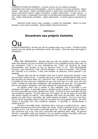 LA MENTE SE FICOU EM SILÊNCIO… a mente se ficou em um silêncio completo.
Sumergíos mais fundo nas profundidades… como se caíssem a um poço profundo. Sigam
caindo… siga caindo. Sigam acordados dentro e sigam lhes convertendo em um vazio.
Sigam conscientes dentro, sigam acordados, e sigam observando. E tudo morreu… o
corpo ficou longe; a respiração ficou longe; os pensamentos desapareceram. Só ficamos
nós. Sigam observando acordados… sigam observando… a mente seguirá esvaziando-se
mais…
Respirem fundo várias vezes, devagar, e voltem da meditação. Abram os olhos
devagar e com muita suavidade. Nossa sessão matutina terminou.
CAPÍTULO 5
Encontrem seu próprio Caminho
OuN AMIGO PERGUNTOU: Há dito que não há verdade maior que a morte. Também há dito
alguma vez que aquilo que chamamos morte não existe. Qual das duas afirmações é
verdadeira?
AMBAS SÃO VERDADEIRAS. Quando digo que não há verdade maior que a morte,
estou lhes fazendo ver que o fenômeno da morte é uma realidade enorme nesta vida, no
que chamamos “vida” e no que entendemos por “vida”; em términos de nossa
personalidade, que consiste no que eu descrevo como “o eu” Esta personalidade
morrerá; o que chamamos “vida” morrerá também. A morte é inevitável. Sem dúvida,
vós morrerão e eu morrerei, e esta vida também se destruirá, ficará reduzida a pó,
apagada.
Quando digo que não há verdade maior que a morte, quero lhes recordar o fato
de que todos vamos morrer. E quando digo que a morte é completamente falsa, quero
lhes recordar que dentro deste “eu”, dentro de “vós”, há alguém que não morrerá nunca.
E também há uma vida que é diferente do que vós criem que é a vida: uma vida sem
morte. Ambas as coisas são verdadeiras: são verdadeiras de uma vez. Se supuserem
que só uma delas é verdadeira, não serão capazes de compreender toda a verdade.
Se alguém disser que a sombra é uma realidade, que a escuridão é uma
realidade, tem razão. A escuridão existe, e também existe a sombra. E se outra pessoa
diz que a escuridão não existe, também tem razão. O que diz é que a escuridão não tem
uma existência positiva. Se lhes pedir que me tragam um par de sacos de escuridão
não seriam capazes de fazê-lo. Uma habitação está cheia de escuridão; mas se lhes
pedem que dela tirem a escuridão, não serão capazes de fazê-lo. Ou se eu lhes digo:
“Se ali houver escuridão, façam o favor de me trazer isso não poderão fazê-lo. por que?
Porque a escuridão tem uma existência negativa; a escuridão é, simplesmente, a
ausência de luz.
Embora a escuridão existe, entretanto não é mais que a ausência de luz. assim,
se alguém dissesse que não há escuridão, tem razão. Existe a presença de luz e existe a
ausência de luz, mas não existe a escuridão como tal. Por esta razão podemos fazer o
que quisermos com a luz, mas com a escuridão não podemos fazer nada. Se querem
eliminar a escuridão, terão que acender a luz; se querem produzir escuridão, terão que
apagar a luz. Não se pode fazer nada diretamente com a escuridão.
 