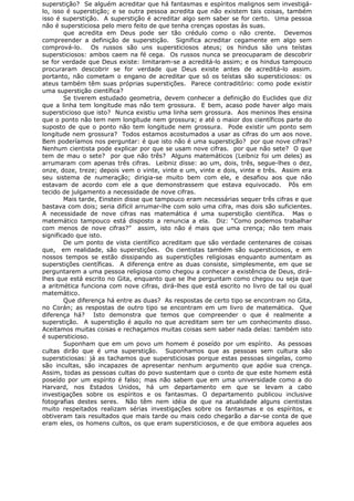 superstição? Se alguém acreditar que há fantasmas e espíritos malignos sem investigá-
lo, isso é superstição; e se outra pessoa acredita que não existem tais coisas, também
isso é superstição. A superstição é acreditar algo sem saber se for certo. Uma pessoa
não é supersticiosa pelo mero feito de que tenha crenças opostas às suas.
que acredita em Deus pode ser tão crédulo como o não crente. Devemos
compreender a definição de superstição. Significa acreditar cegamente em algo sem
comprová-lo. Os russos são uns supersticiosos ateus; os hindus são uns teístas
supersticiosos: ambos caem na fé cega. Os russos nunca se preocuparam de descobrir
se for verdade que Deus existe: limitaram-se a acreditá-lo assim; e os hindus tampouco
procuraram descobrir se for verdade que Deus existe antes de acreditá-lo assim.
portanto, não cometam o engano de acreditar que só os teístas são supersticiosos: os
ateus também têm suas próprias superstições. Parece contraditório: como pode existir
uma superstição científica?
Se tiverem estudado geometria, devem conhecer a definição do Euclides que diz
que a linha tem longitude mas não tem grossura. E bem, acaso pode haver algo mais
supersticioso que isto? Nunca existiu uma linha sem grossura. Aos meninos lhes ensina
que o ponto não tem nem longitude nem grossura; e até o maior dos científicos parte do
suposto de que o ponto não tem longitude nem grossura. Pode existir um ponto sem
longitude nem grossura? Todos estamos acostumados a usar as cifras do um aos nove.
Bem poderíamos nos perguntar: é que isto não é uma superstição? por que nove cifras?
Nenhum cientista pode explicar por que se usam nove cifras. por que não sete? O que
tem de mau o sete? por que não três? Alguns matemáticos (Leibniz foi um deles) as
arrumaram com apenas três cifras. Leibniz disse: ao um, dois, três, segue-lhes o dez,
onze, doze, treze; depois vem o vinte, vinte e um, vinte e dois, vinte e três. Assim era
seu sistema de numeração; dirigia-se muito bem com ele, e desafiou aos que não
estavam de acordo com ele a que demonstrassem que estava equivocado. Pôs em
tecido de julgamento a necessidade de nove cifras.
Mais tarde, Einstein disse que tampouco eram necessárias sequer três cifras e que
bastava com dois; seria difícil arrumar-lhe com solo uma cifra, mas dois são suficientes.
A necessidade de nove cifras nas matemática é uma superstição científica. Mas o
matemático tampouco está disposto a renuncia a ela. Diz: “Como podemos trabalhar
com menos de nove cifras?” assim, isto não é mais que uma crença; não tem mais
significado que isto.
De um ponto de vista científico acreditam que são verdade centenares de coisas
que, em realidade, são superstições. Os cientistas também são supersticiosos, e em
nossos tempos se estão dissipando as superstições religiosas enquanto aumentam as
superstições científicas. A diferença entre as duas consiste, simplesmente, em que se
perguntarem a uma pessoa religiosa como chegou a conhecer a existência de Deus, dirá-
lhes que está escrito no Gita, enquanto que se lhe perguntam como chegou ou seja que
a aritmética funciona com nove cifras, dirá-lhes que está escrito no livro de tal ou qual
matemático.
Que diferença há entre as duas? As respostas de certo tipo se encontram no Gita,
no Corán; as respostas de outro tipo se encontram em um livro de matemática. Que
diferença há? Isto demonstra que temos que compreender o que é realmente a
superstição. A superstição é aquilo no que acreditam sem ter um conhecimento disso.
Aceitamos muitas coisas e rechaçamos muitas coisas sem saber nada delas: também isto
é supersticioso.
Suponham que em um povo um homem é poseído por um espírito. As pessoas
cultas dirão que é uma superstição. Suponhamos que as pessoas sem cultura são
supersticiosas: já as tachamos que supersticiosas porque estas pessoas singelas, como
são incultas, são incapazes de apresentar nenhum argumento que apóie sua crença.
Assim, todas as pessoas cultas do povo sustentam que o conto de que este homem está
poseído por um espírito é falso; mas não sabem que em uma universidade como a do
Harvard, nos Estados Unidos, há um departamento em que se levam a cabo
investigações sobre os espíritos e os fantasmas. O departamento publicou inclusive
fotografias destes seres. Não têm nem idéia de que na atualidade alguns cientistas
muito respeitados realizam sérias investigações sobre os fantasmas e os espíritos, e
obtiveram tais resultados que mais tarde ou mais cedo chegarão a dar-se conta de que
eram eles, os homens cultos, os que eram supersticiosos, e de que embora aqueles aos
 