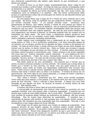 que chamavam supersticiosos não sabiam nada daquilo no que acreditavam, o que
diziam era verdade.
Se lerem ao Ryon ou ao Oliver Lodge, surpreenderão-lhes, Oliver Lodge foi um
cientista que recebeu o prêmio Nobel. Ao longo de toda sua vida fez investigações sobre
os fantasmas e os espíritos. antes de morrer deixou escrito um documento no que dizia:
“Todas as verdades da ciência que tenho descoberto não são, nem muito menos, tão
verdadeiras como os fantasmas e os espíritos. Mas não temos conhecimento deles
porque os supersticiosos cultos não se preocupam de inteirar-se dos descobrimentos que
se produzem no mundo.”
Se uma pessoa disser que é capaz de ler a mente de outro, dizemos que é uma
superstição. Na Rússia, onde há cientistas aos que poderíamos chamar “rigorosos”, há
um homem chamado Fiodev. É um grande cientista russo. comunicou seus
pensamentos de Moscou, sem médios visíveis, à mente de uma pessoa que estava no
Tiflis, a mil e quinhentos quilômetros de distância. Isto se examinou cientificamente e se
comprovou que era certo. Os cientistas realizam investigações deste tipo porque cedo
ou tarde resultarão úteis nas viagens espaciais. No caso de uma avaria mecânica em
uma espaçonave, que sempre é possível, os cientistas poderão ficar em contato com os
tripulantes por estes meios. De outro modo, a espaçonave poderia perder-se para
sempre. Com este fim os cientistas russos estão realizando investigações intensivas
sobre a telepatia e obtiveram resultados assombrosos.
Fiodev realizou suas investigações com a colaboração de um amigo dele. Seu
amigo estava no Tiflis, a mil e quinhentos quilômetros, e se tinha escondido depois de
um arbusto, em um parque, provido de um aparelho de rádio, e Fiodev e ele estavam em
contato. Ao cabo de certo tempo, o amigo informou ao Fiodev de que tinha chegado um
homem que se sentou no banco número dez. Pediu ao Fiodev que enviasse a aquele
homem a mensagem de que dormisse em três minutos. O homem estava plenamente
acordado; estava fumando e cantarolando a sós. Fiodev começou a lhe enviar sugestões
(tal como faço eu). “Está-te relaxando; está-te relaxando.” A uma distância de mil e
quinhentos quilômetros. Fiodev lhe enviou intensamente durante três minutos esta
sugestão: “Durma; durma.” Ao cabo de três minutos exatamente, o homem que estava
sentado no banco ficou dormido e lhe caiu o cigarro das mãos.
Mas podia tratar-se de uma coincidência. Era possível que o homem que se
sentou no banco estivesse cansado e se ficou dormido. De maneira que o amigo disse ao
Fiodev que o homem se ficou dormido, em efeito, mas que podia tratar-se de uma
coincidência, assim pediu ao Fiodev que despertasse exatamente sete minutos mais
tarde. Fiodev enviou a aquele homem sugestões de que despertasse, e exatamente sete
minutos mais tarde o homem abriu os olhos e se levantou. O homem do banco era um
desconhecido; não tinha idéia do que estava passando, e o amigo do Fiodev o abordou e
lhe perguntou se havia sentido algo estranho.
-Sim –disse o homem-, certamente que sim. Estou muito sentido saudades.
Tinha vindo aqui para esperar a uma pessoa, e de repente senti que meu corpo estava a
ponto de ficar dormido. Perdi o controle e fiquei dormido. E depois tive uma forte
sensação de que alguém me dizia: “te levante, te levante. te levante dentro de sete
minutos!”. Não entendo nada.
O homem não tinha a menor ideia do que tinha acontecido.
A comunicação do pensamento sem nenhum meio visível se converteu em uma
realidade científica, mas uma pessoa culta o chamaria superstição. É possível que um
doente seja curado de uma cidade distante: não é muito difícil. Também é possível curar
uma mordida de serpente desde milhares de quilômetros de distância: não tem grande
dificuldade. Mas há muitos tipos diferentes de superstições. E recordem que a
superstição da pessoa culta sempre é mais perigosa que a da pessoa inculta, porque a
pessoa culta não considera que sua superstição seja uma superstição. Para ela, é uma
conseqüência a que chegou depois de muita reflexão.
Este amigo nos diz agora que temos que romper as cadeias da superstição. lhes
assegure primeiro de que existem cadeias, do contrário podem romper também os
braços e as pernas a alguém. Só se podem romper cadeias quando há tais cadeias. E se
não haver nenhuma? Devem lhes assegurem também de que o que tomam por uma
cadeia que deve romper-se não resulta ser um adorno que terão que reconstruir. Todas
estas coisas devem estudar-se com muito cuidado.
 