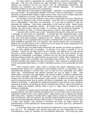 Eu estou contra a superstição por completo: devem suprimi-las superstições de
todo tipo. Mas isto não significa que esta supressão seja minha superstição. Não
significa que devamos nos pôr às suprimir sem as compreender claramente, que
devamos nos empenhar nas romper sem uma reflexão adequada. Tal supressão
arbitrária também se converteria em supersticiosa.
Cada época tem suas próprias superstições. Recordem: as superstições também
têm suas modas. As superstições adotam uma forma nova em cada época. O homem
abandona as superstições antigas e adota outras novas, mas nunca se libera delas para
sempre; modifica-a e as troca. Mas não nos damos conta disso nunca.
Por exemplo, houve uma época em que corria a superstição de ter por religioso ao
homem que se aplicava o tilak, o sinal na frente. O que tem que ver a aplicação do tilak
com a religiosidade? Mas assim se entenderia. E o que não se aplicava o tilak era
pontuado de irreligioso. Esta velha superstição já não está de moda. Agora temos
novas superstições, igualmente néscias. Ao homem que leva gravata lhe considera
distinto: que não a leva é tido por vulgar. É o mesmo: não há nenhuma diferença. A
gravata substituiu ao tilak, e o homem segue sendo o mesmo. Que diferença há?
A gravata não é melhor que o tilak. Possivelmente seja pior ainda, pois ao menos
a aplicação do tilak tinha um significado. A gravata não tem significado algum neste
país, embora possivelmente o tenha em algum outro país. A gravata é útil nos países
frios, pois serve para proteger a garganta do frio. Nesses países, o homem que não
pode proteger do frio a garganta deve ser pobre, evidentemente. O homem endinheirado
pode protegê-la garganta com uma gravata; mas quando alguém fica uma gravata ao
pescoço em um país quente como o nosso nos dá um pouco de medo: perguntamo-nos
se for um homem endinheirado ou um louco!
O fato de que uma pessoa seja enriquecida não significa que tenha que padecer o
calor ou levar aquele laço ao pescoço. A gravata é um laço; a gravata é um nó
corrediço. Levá-la em ao algum país frio tem sentido, mas levá-la em um país quente
não tem o menor sentido. Apesar do qual, o homem que tem certo conceito de sua
dignidade (o magistrado, o advogado, o político) sai com seu laço ao pescoço. E estas
mesmas pessoas tacham de supersticiosos aos que levam o tilak! Bem poderíamos lhes
perguntar: “Acaso não é também uma superstição levar gravata? Em virtude de que
princípio científico lhes atastes esse laço ao pescoço?” Mas a gravata é aceitável porque
é uma superstição desta época, e o tilak é inaceitável porque é uma superstição de outra
época.
Como pinjente antes: assim como a gravata tem algum significado para os
habitantes dos países frios, a aplicação do tilak também pode ter um significado; mas é
absolutamente perigoso e errôneo dizer que se trata de uma superstição sem refletir
sobre isso. Possivelmente não tenham pensado por que se aplica o tilak. está
acostumado a se aplicar por superstição; mas quando a gente o aplicava originalmente,
tinha certa explicação científica. Em concreto, o tilak se aplica na frente, no ponto
situado entre os olhos onde está situado o agya chakra, o chakra do terceiro olho. Este
ponto se esquenta assim que se pratica um pouco a meditação, mas se esfria aplicando
madeira de sândalo. A aplicação da madeira de sândalo é uma técnica muito científica,
mas que já se perdeu: às pessoas já não lhe interessa essa ciência. Agora já ninguém se
aplica madeira de sândalo, embora saiba o que é o agya chakra, pratique ou não
pratique a meditação.
É estranho ver gente que leva gravata nos países quentes. O costume de llevar
gravata pode ter uma base científica nos países frios, e, do mesmo modo, o tilak tem um
significado científico para o que medita sobre o agya chakra, pois a madeira de sândalo
esfria esse ponto. Quando se medita sobre o agya chakra, produz-se um estímulo e essa
zona se esquenta: terá que esfriá-la; do contrário podem produzir-se danos no cérebro.
Mas se nos propuséssemos eliminar todos os tilak, o tiraríamos, é obvio, a todos os que
o levam sem sentido, mas também o tiraríamos da frente ao pobre homem que
possivelmente o tenha aplicado por razões pessoais. E se não o quer tirar, chamaremo-
lo supersticioso.
O que quero dizer é que não há maneira de determinar o que é supersticioso e o
que não o é. Em realidade, uma mesma coisa pode ser uma superstição em certas
circunstâncias e pode ser científica em circunstâncias diferentes. Uma coisa que pode
 