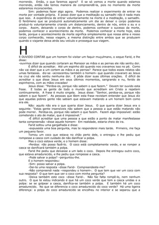 morrendo. Então, o que faremos agora? E se só vemos a morte quando estamos
morrendo, então não temos maneira de compreendê-la, pois no momento da morte
estaremos inconscientes.
Sim: podemos fazer algo agora. Podemos realizar o experimento de entrar na
morte por vontade própria. E posso dizer que a meditação ou samadhi não é nada mais
que isso. A experiência de entrar voluntariamente na morte é a meditação, o samadhi.
O fenômeno que se produzirá automaticamente um dia ao deixar o corpo podemos
produzi-lo voluntariamente criando um distanciamento, dentro de nós, entre o eu e o
corpo. Assim, deixando o corpo de dentro, podemos conhecer o sucesso da morte,
podemos conhecer o acontecimento da morte. Podemos conhecer a morte hoje, esta
tarde, porque o acontecimento da morte significa simplesmente que nossa alma e nosso
corpo conhecerão, nessa viagem, a mesma distinção entre ambos que se produzem
quando o viajante deixa atrás seu veículo e prossegue sua viagem.
HE OUVIDO CONTAR que um homem foi visitar um faquir muçulmano, o xeque Farid, e lhe
disse:
-ouvimos dizer que quando cortaram ao Mansoor as mãos e as pernas ele não sentiu dor.
É difícil de acreditar. Até um espinho dói quando nos cravamos isso no pé. Como
não vai doer que a um cortem as mãos e as pernas? Parece que todos esses relatos são
umas fantasias. diz-se –acrescentou também o homem- que quando cravaram ao Jesus
na cruz ele não sentiu nenhuma dor. E pôde dizer suas últimas orações. É difícil de
acreditar o que disse Jesus em seus últimos momentos, sangrando e nu, ferido de
espinheiros, com as mãos cravadas!
Jesus disse: “Perdoa-os, porque não sabem o que fazem.” Devem ter ouvido esta
frase. E todas as gente de todo o mundo que acreditam em Cristo a repetem
continuamente. A frase é muito singela. Jesus disse: “Senhor, perdoa-os, porque não
sabem o que fazem”. As pessoas que lêem esta frase revistam entender que Jesus diz
que aquelas pobres gente não sabiam que estavam matando a um homem bom como
era ele.
Não: aquilo não era o que queria dizer Jesus. O que queria dizer Jesus era o
seguinte: “Estas gente insensíveis não sabem que a pessoa a que estão matando não
pode morrer. Perdoa-os, porque não sabem o que fazem. Fazem algo impossível: estão
cometendo o ato de matar, que é impossível.”
-É difícil acreditar que uma pessoa a que estão a ponto de matar manifestasse
tanta compreensão –disse aquele homem- Em realidade, estaria cheio de ira.
Farid soltou uma gargalhada e disse:
-expuseste uma boa pergunta, mas te responderei mais tarde. Primeiro, me faça
um pequeno favor.
Tomou um coco que estava no chão perto dele, o entregou e lhe pediu que
rompesse a casca com cuidado de não danificar a polpa.
Mas o coco estava verde, e o homem disse:
-Perdoa: não posso fazê-lo. O coco está completamente verde, e se romper a
casca se danificará também a polpa.
Farid lhe pediu que deixasse a um lado o coco. Depois lhe entregou outro coco,
que estava amadurecido, e lhe pediu que rompesse a casca.
-Pode salvar a polpa? –perguntou-lhe.
E o homem respondeu:
-Sim: posso salvar a polpa.
-Dei-te uma resposta –disse Farid- Compreendeste-me?
-Não compreendi nada –respondeu o homem-. O que tem que ver um coco com
sua resposta? O que tem que ver o coco com minha pergunta?
-Deixa também este coco –disse Farid-. Não faz falta rompê-lo, nem nenhum
outro. O que te estou indicando é que há um coco verde que tem a casca unidas e a
polpa: se se golpear a casca, danifica-se também a polpa. E também há um coco
amadurecido. No que se diferencia o coco amadurecido do coco verde? Há uma ligeira
diferença: a polpa do coco amadurecido se encolheu no interior e se separou que a
 