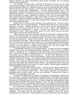 parecer científica em certas circunstâncias pode parecer acientífica em um conjunto
diferente de circunstâncias.
Por exemplo, no Tíbet existe o costume de banhar-se uma vez ao ano, coisa
muito racional, porque no Tíbet não há pó e, como o clima é frio, a gente não sua, pelo
qual não precisam banhar-se. Banhar-se todos os dias seria daninho para seus corpos:
faria-lhes perder muito calor corporal. E como poderiam recuperar esse calor? No Tíbet
seria muito custoso estar desabrigadas. Se uma pessoa passasse todo o dia
desabrigada, necessitaria quarenta por cento mais de mantimentos para recuperar as
calorias que perderia. Em um país como a Índia, o homem que anda nu é respeitado,
pois lhe considera um asceta. Mahavira era razoável: ia nu; e em um país quente como
este, quanto mais calor desprende o corpo, mais afresco se sente em seu interior. Mas
se chegasse ao Tíbet um seguidor da Mahavira nu, mereceria que o encerraram em um
manicômio. Aparecer assim no Tíbet será completamente acientífico, uma estupidez.
Mas assim acontece sempre.
Quando vem à a Índia um lama tibetano, não se banha nunca. Uma vez convivi
com Bodas Gaya com uns lamba tibetanos. Cheiravam tão mal que era um tortura estar
sentado a seu lado. Quando perguntei a que se devia aquilo, responderam-me:
“Seguimos a regra de nos banhar só uma vez ao ano.” Aqui é onde estabeleço a
diferença entre a superstição e a ciência. O que é uma ciência no Tíbet é uma
superstição na Índia. Aqui, estes lamas cheiram mal sem dar-se conta de que seus
corpos suam muito nem de que há muito pó.
Não nos damos conta, mas há países onde não há nada de pó. Quando Kruschev
veio à a Índia pela primeira vez o levaram a Agra para que visse o Taj Mahal, e pelo
caminho viu que se formava um redemoinho de pó. Fez parar o carro, apeou-se e ficou
no centro do redemoinho. Estava muito contente. Disse: “Que sorte! Nunca tinha tido
uma experiência como esta.” Não nos parecia uma sorte nos ver rodeados de tanto pó.
Mas em seu país há montões de neve, não de pó. Era uma experiência fascinante para
ele, como o é a neve para nós. Quanto nos emociona caminhar pela neve no Himalaya!
portanto, não lhes ponham a romper coisas porque criam que são cadeias, sem
considerar antes a época, as circunstâncias e sua utilidade.
A mentalidade científica é a que sempre titubeia. A pessoa que tem mentalidade
científica nunca toma uma decisão precipitada dizendo-se: “Isto é correto e aquilo é
errôneo”. Sempre se diz: “É possível que isto seja correto, mas vou investigar ainda
mais.” Até ao final de suas investigações não toma uma decisão afirmando com certeza:
“De acordo; isto é errôneo: vamos suprimir o.” A vida é tão misteriosa que não
podemos afirmar nada de uma maneira tão definitiva. Quão único podemos dizer é: “De
momento conhecemos até aqui, e à luz destes conhecimentos parece que tal e tal coisa é
errônea.” Isso é tudo. A pessoa com atitude científica dirá: “À luz da informação de que
dispomos até o momento, hoje não parece que tal e tal coisa seja correta; mas, com
uma nova informação, pode parecer correta manhã.” Esta pessoa não toma nunca uma
decisão precipitada sobre o que é correto e o que é errôneo. Sempre segue investigando
com mentalidade inquisitiva e humilde.
Manter uma superstição produz agrado, e também produz agrado quebrantá-la.
O agradável de manter uma superstição é que nos economiza o trabalho de pensar:
acreditam o que acreditam todos outros. Nem sequer queremos nos perguntar a
explicação nem por que é assim. por que nos incomodar? Limitamo-nos a seguir à
multidão. Ter superstições é cômodo.
E também há pessoas que se dedicam a quebrantar as superstições: também isso
é muito cômodo. A pessoa que quebranta as superstições dá a impressão de ser racional
sem sê-lo verdadeiramente. Não é fácil ser racionais: para ver as coisas racionalmente
terá que pôr em tensão todos os nervos. O homem estuda tão atentamente as coisas
que lhe resulta difícil fazer afirmações categóricas. Dirá: “Em tais circunstâncias é válido
não banhar-se no Tíbet, enquanto que em tais outras circunstâncias é uma superstição
absoluta não banhar-se na Índia.” A pessoa que pensa racionalmente falará deste modo.
Por outra parte, o reformista social não se preocupa do que diz: preocupa-se de
suprimir coisas; quer suprimir certas coisas. Eu lhe digo: adiante; suprime. Há muitas
coisas que devem ser suprimidas; mas o primeiro que terá que suprimir, entretanto, é a
irreflexão. O primeiro que terá que suprimir é a tendência a obrar sem pensar
racionalmente as coisas antes. O que significa isto é que se destruírem algo sem pensá-
 