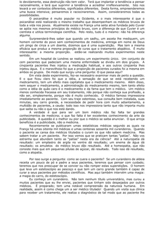 lo devidamente, essa destruição não tem valor. Terá que implantar a tendência a pensar
racionalmente, e terá que suprimir a tendência a acreditar irreflexivamente. Isto nos
levará a ver contextos diferentes, significados diferentes. Desta forma, empreenderemos
uma busca intensiva; pensaremos e raciocinaremos. Assim, consideraremos todas as
possibilidades.
O psicanálise é muito popular no Ocidente, e o mais interessante é que o
psicanálise está realizando o mesmo trabalho que desempenham os médicos bruxos de
toda a vida nos povos. Atualmente existe na França uma seita ativa fundada pelo Cuvier
se apóia nos mesmos princípios do médico bruxo, com a diferença de que Cuvier é um
cientista e utiliza terminologia científica. Pelo resto, tudo é o mesmo: não há diferença
alguma.
Surpreenderá-lhes saber que quando um sadhu, um asceta lhe mediquem, um
homem corrente do povo sem conhecimentos de medicina, entrega em nome de Deus
um pingo de cinza a um doente, dizemos que é uma superstição. Mas tem a mesma
eficácia que produz a mesma proporção de curas que o tratamento alopático. É muito
interessante: a mesma proporção. estão-se realizando muitos experimentos neste
sentido.
Em um hospital de Londres se realizou um experimento único. Um conjunto de
cem pacientes que padeciam uma mesma enfermidade se dividiu em dois grupos. A
cinqüenta pacientes lhes injetou a medicação habitual, e aos outros cinqüenta lhes
injetou água. E o maravilhoso foi que a proporção de pacientes curados foi a mesma em
ambos os grupos. De modo que surgiu uma pergunta: O que passa aqui?
Em vista deste experimento, fez-se necessário examinar mais de perto a questão.
E o que ficou claro foi que a idéia, a sensação de que se está recebendo um
medicamento, tem um efeito mais capitalista que o medicamento mesmo. Além disso,
nem sequer o medicamento, a administração do medicamento mesmo, tem tanto efeito
como a idéia de quão caro é o medicamento e da fama que tem o médico. Um médico
menos conhecida fracassa em seu tratamento, não porque não conheça sua profissão, a
não ser, simplesmente, porque não é muito conhecido. O médico famoso impressiona
imediatamente ao paciente. Com seu traje ostentoso, sua consulta bem instalada, suas
minutas, seu carro grande, a necessidade de pedir hora com muito adiantamento, a
multidão de pacientes, a cauda: todo isso nos impressiona tanto que não importa muito
que saiba ou não o que nos está dando.
A verdade é que para ser um bom médico não faz falta ter grandes
conhecimentos de medicina; o que faz falta é ter excelentes conhecimento da arte da
publicidade. A questão é o melhor ou pior que o médico se saiba anunciar. O que arroja
benefícios é a publicidade, não a medicina.
Recentemente se publicaram umas estatísticas médicas segundo as quais na
França há umas oitenta mil médicas e umas centenas sessenta mil curandeiros. Quando
o paciente se cansa dos médicos titulados o curam os que não sabem medicina. Mas
sabem tratar a um paciente. Por isso vemos que se praticam tantas “patías”. Não vos
estranha que abundem tanto as “patías” nesta era da ciência? Até a naturopatía dá
resultado: um emplastro de argila no ventre dá resultado; um enema de água dá
resultado; os amuletos do médico bruxo dão resultado. Até a homeopatia, que não
consiste mais que em pequenas pílulas de açúcar, dá resultado. Todo isso dá resultado,
como a alopatia.
Por isso surge a pergunta: como se cuera o paciente? Se um curandeiro de aldeia
receita um pouco de pó e padre a seus pacientes, teremos que pensar com cuidado;
teremos que nos preocupar de se convier ou não romper estas superstições. O homem
que leva um estetoscópio ao pescoço e que tem um carro grande também é capaz de
curar a seus pacientes por métodos científicos. Mas aqui também intervém uma magia:
a magia do carro, do estetoscópio.
Eu conheço um curandeiro. Não tem nenhum título universitário, mas curou a
muitos pacientes que eu lhe enviei, pacientes que tinham sido despejados por outros
médicos. É preparado; tem uma notável compreensão da natureza humana. Em
realidade, assim é como chega um a ser médico titulado! Quando um visita sua clínica
para receber um tratamento, ele realiza o diagnóstico de tal modo que ao paciente lhe
 