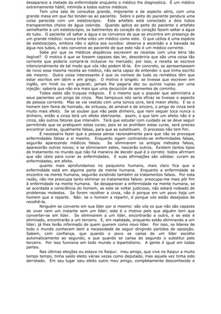 desaparece a metade da enfermidade enquanto o médico lhe diagnostica. É um médico
extremamente hábil; intimida a todos outros médicos.
Tem uma sala de consultas grande, imponente e de aspecto sério, com uma
grande mesa em que faz tender-se ao paciente. Sobre o peito do paciente pendura uma
coisa parecida com um estetoscópio. Este artefato está conectado a dois tubos
transparentes cheios de água colorida. Quando aplica ao peito do paciente o artefato
semelhante a um estetoscópio, os batimentos do coração do coração fazem saltar a água
do tubo. O paciente vê saltar a água e se convence de que se encontra em presença de
um grande médico: nunca tinha visto um médico como este. O que utiliza é uma espécie
de estetoscópio, embora não o aplica aos ouvidos: observa a ascensão e a baixada da
água nos tubos, e isto convence ao paciente de que este não é um médico corrente.
Sabe por que os médicos alopáticos escrevem as receitas com uma letra tão
ilegível? O motivo é que se fossem capazes das ler, descobriria que são uma coisa tão
corrente que poderia comprá-la inclusive no mercado; por isso, a receita se escreve
intencionalmente de tal modo que vós não podem lê-la. Em concreto, se apresentassem
de novo essa mesma receita ao médico, não seria capaz de entender o que tinha escrito
ele mesmo. Outra coisa interessante é que os nomeie de tudo os remédios têm que
estar escritos em latim e em grego. O motivo é singelo: se tivesse que escrever em
inglês, em hindi ou em gujarati, jamais lhe pagaria dez ou quinze rupias por uma
injeção: saberia que não era mais que uma decocción de sementes de cominho.
Todos estes são truques mágicos. É o mesmo que o popular que administra a
seus pacientes um pingo de cinza. Mas tampouco isto seria eficaz se tivesse o aspecto
de pessoa corrente. Mas se vai vestido com uma túnica ocre, terá maior efeito. E se o
homem tem fama de honrado, de virtuoso, de amável e de sincero, o pingo de cinza terá
muito mais efeito. Se se souber que não pede dinheiro, que nem sequer toca nunca o
dinheiro, então a cinza terá um efeito eletrizante. assim, o que tem um efeito não é a
cinza, são outros fatores que intervêm. Terá que estudar com cuidado se se deve seguir
permitindo que se pratiquem estas curas; pois se se prohíben estas curas, será preciso
encontrar outras, igualmente falsas, para que as substituam. O processo não tem fim.
É necessário fazer que a pessoa pense racionalmente para que não se provoque
enfermidades falsas a si mesmo. Enquanto sigam contraindo-se enfermidades falsas,
seguirão aparecendo médicos falsos. Se eliminarem os antigos métodos falsos,
aparecerão outros novos; e se eliminarem estes, nascerão outros. Existem tantos tipos
de tratamento no mundo que não há maneira de decidir qual é o correto: todos afirmam
que são úteis para curar as enfermidades. E suas afirmações são válidas: curam as
enfermidades, em efeito.
quanto mais aprofundamos no psiquismo humano, mais claro fica que a
enfermidade está em alguma parte da mente humana. Enquanto a enfermidade se
encontre na mente humana, seguirão existindo também os tratamentos falsos. Por esta
razão, não me preocupa tanto eliminar os tratamentos falsos: preocupa-me mais pôr fim
à enfermidade na mente humana. Se desaparecer a enfermidade na mente humana, se
se acordada a consciência do homem, se este se voltar judicioso, não estará rodeado de
problemas molestos. Se forem recolher a cinza, não é porque em um povo haja um
homem que a reparte. Não: se o homem a repartir, é porque vós estão desejosos de
recolhê-la.
Ninguém se converte em sua líder por si mesmo: são vós os que não são capazes
de viver nem um instante sem um líder; este é o motivo pelo que alguém tem que
converter-se em líder. Se eliminarem a um líder, encontrarão a outro, e se este é
eliminado, encontrarão a um terceiro. E, em realidade, enquanto estão eliminando a um
líder; já lhes terão informado de quem querem como novo líder. Por isso, os líderes de
todo o mundo conhecem bem a necessidade de seguir dirigindo partidos de oposição.
Sabem, com confiança, que quando o povo se cansa de um líder escolhe
automaticamente ao segundo, e que quando se cansa do segundo o substitui pelo
terceiro. Por isso funciona em todo mundo o bipartidismo. A gente é igual em todas
partes.
Nas últimas eleições eu estava no Raipur. meu amigo, que vive no Raipur a muito
tempo tempo, tinha saído eleito várias vezes como deputado, mas aquela vez tinha sido
derrotado. Em seu lugar saiu eleito outro meu amigo, completamente desconhecido e
 