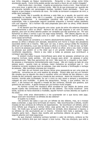 que tinha chegado ao Raipur recentemente. Perguntei a meu amigo como tinha
acontecido aquilo. Como tinha podido perder seu banco a favor de um recém-chegado?
-Está muito claro –me disse- A gente se acostumou muito a mim. Esse homem é
uma cara nova: a gente não o conhece ainda. Não há de que preocupar-se: quando ele
se converta também em personagem familiar, também ficará derrotado. Terei que
esperar a que chegue o momento de novo. Por então se tornaram a esquecer de mim, e
então terei vantagem.
No fundo, não é questão de eliminar a este líder ou a aquele, de suprimir esta
superstição ou aquela: essa não é a questão. A questão é produzir no homem uma
mudança fundamental. A mentalidade científica não será muito partidária da
superstição, mas a superstição seguirá existindo enquanto o homem esteja satisfeito
com sua cegueira. Se o homem não está preparado para abrir os olhos, então deverá
existir a cegueira.
E me deixem que lhes pergunte uma coisa: quais de entre nós estamos dispostos
verdadeiramente a abrir os olhos? Nenhum de nós está disposto a ver com os olhos
abertos, pois com os olhos abertos podem ver verdades que não queremos ver. Por isso
fechamos os olhos e vemos o que nos diga nossa fantasia. Têm aberto alguma vez os
olhos e observastes com atenção como é a vida? Isso não querem fazê-lo, pois então
veria coisas terroríficas.
Cada pessoa se considera a si mesmo absolutamente piedosa, um mahatma. Se
abrisse os olhos e olhasse com atenção, descobriria com horror à major dos pecadores
escondido dentro de si mesmo. Não quer ver isso, é obvio, porque então lhe resultaria
difícil ser um mahatma, e por isso se fecha os olhos a si mesmo. E não só isso: ao fazê-
lo, recorre às pessoas que podem lhe ajudar a fechar os olhos: atrai a seu redor a todas
as pessoas que podem vir a lhe dizer que é um grande mahatma. Assim segue
recolhendo seguidores. Reúne a seu redor a todas as pessoas que contribuem a
conseguir que siga cego.
E existem muitos truques maravilhosos para atrair às pessoas; praticam-se uns
enganos incríveis neste sentido. Um dos truques para atrair às pessoas é gritar
constantemente: “Não lhes aproximem de mim! Não quero ter a ninguém a meu lado!”
Às pessoas a impressiona tremendamente este truque. Vão em massa ao lado de uma
pessoa assim. quanto mais as rechaça, maior mahatma se acreditam que é. Um
mahatma corrente receberia bem às pessoas, mas este levanta o fortificação e rechaça
às pessoas. Não manifesta interesse por ninguém.
ouvi falar de um homem que levava vários anos passeando-se por uma praia de
Califórnia. converteu-se em uma espécie de atração. Diziam dele que era um homem
tão simples que se alguém lhe dava a escolher entre um bilhete de dez dólares e uma
moeda de dez centavos, agarrava a moeda de dez centavos. Assim de inocente era. Um
homem, movido pela curiosidade, foi ver o cinco ou seis vezes e sempre o encontrava
rodeado de uma multidão. A gente lhe perguntava: “Amigo, o que prefere: isto ou
isto?”, e ele tomava em seguida a moeda de dez centavos, dizendo que gostava, que
gostava de seu brilho. A gente tomava por um homem muito singelo.
Ao homem curioso lhe resultava difícil acreditar-se que depois de tantos anos
aquele sujeito não conhecesse os bilhetes de dez dólares. Era muita inocência! Uma
tarde, quando se havia disolvido a multidão, aquele homem curioso abordou ao sujeito e
lhe disse:
-Levo vinte anos observando-o e me surpreende ver o que durou este jogo.
Segue você sem reconhecer os bilhetes de dez dólares?
O sujeito riu e disse:
-Do primeiro dia sabia o que era um bilhete de dez dólares, mas, se o tivesse
dado a entender, o jogo teria terminado ali mesmo. Não reconhecendo o bilhete, recolhi
moedas de dez centavos de milhares de espectadores. Se reconhecer um bilhete, será o
único bilhete que chegaria a minhas mãos: essa gente não me daria nenhum bilhete
mais. De modo que, se quero ganhar dinheiro de verdade, devo desprezar a riqueza; e
os bilhetes se irão acumulando por si mesmo. Entendo bem toda a operação; meu
trabalho parte bem. Alguns dias recolho até quinhentos dólares da gente. O jogo
seguirá adiante com toda segurança.
Ao que chamam mahatma conhece também o valor do dinheiro, embora se lhe
falamos de dinheiro dirá que nem sequer o toca nunca. Mas seu discípulo, que está a
 