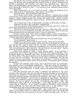 Nos últimos cinco mil anos a história da humanidade foi muito desventurada. No
intento de derrubar umas superstições não trocamos nunca ao homem: limitamo-nos a
eliminar a superstição, mas o homem cria a seguir uma superstição nova. Seja l que
seja o que lhe ofereçamos, joga-se sobre isso. “Está bem –diz-; assim seja. Deixarei a
outra superstição e aferrarei a esta!” E nos sentimos muito contentes porque aceitou
nossa superstição.
Estava acostumado a vir a me visitar um jovem. Falava das escrituras dia e
noite. sabia-se de cor os Upanishads, o Gita, veda-os. Eu lhe disse:
-Deixa de tolices. Não vais alcançar nada com isto!
Ele se zangou muito comigo, mas seguiu me visitando. A pessoa que se zanga
muito conosco nunca deixa de nos visitar, pois o aborrecimento também estreita os laços
pessoais. Estava zangado comigo, sem dúvida, mas seguia vindo. Passou o tempo,
seguiu escutando minhas palavras, e algo o comoveu. Um dia se aproximou de mim e e
disse:
-Fiz um pacote com o Gita, os Upanishads e os Veda e os atirei tudo a um poço.
-Quanto te hei dito eu que os atirasse? –perguntei-lhe.
-Tinha que esvaziar minha prateleira para fazer sítio para seus livros –disse ele-
Agora estou plenamente de acordo com seus livros.
-Mas isto tem feito mais difíceis as coisas –disse eu-. Não trocou nada. O único
que te dizia eu era que não estivesse de acordo com nenhum livro. Nunca te pedi que
atirasse aqueles livros e que aferrasse a meus. O que é o que trocou?
Os que chamam gurús ficam muito contentes quando a gente compartilha as
superstições que eles propõem. Assim é como, embora sigam trocando as superstições,
o homem segue sendo supersticioso.
De modo que eu disse ao jovem que atirasse meus livros ao mesmo poço.
-Como é possível? –disse-me ele.
Assegurou-me que não era capaz de fazer tal coisa. Assim que eu lhe disse:
-Então, tudo se ficou como estava. Agora, meu livro se converteu em seu Gita. O
que tinha de mau o Gita do pobre Krishna? Se tinha a necessidade de carregar com
algo, seu Gita era suficiente: cobria suas necessidades; era muito mais grosso que meu
livro; proporcionava-te o lastro suficiente. No que trocaram as coisas agora? Quando
acusei eu a Krishna? Quando crucifiquei eu a Krishna?
Assim foram sempre as coisas, e assim seguem sendo. O que acontece é
simplesmente, que o homem segue sendo o mesmo: só trocam seus brinquedos. “Sim:
se alguém adotar meu brinquedo, isso é bom; eu adoro que alguém tenha adotado por
fim minhas idéias. Meu ego se satisfaz ao ver que alguém começou a acreditar por fim
em mim mais que na Krishna.” Mas assim não se troca à humanidade; isto não pode
beneficiar nunca à humanidade. O que deve nos preocupar é o modo de romper, de
dentro, esta mentalidade humana que se aferra às coisas. Como pode superar o homem
sua cegueira?
Eu faço esta sugestão a nosso amigo: não te proponha eliminar as superstições;
pelo contrário, troca a mentalidade supersticiosa. Troca essa mente que engendra a
superstição, para que possa nascer um homem novo. Mas é um trabalho árduo; requer
muito esforço. Não é tarefa fácil. É preciso manter uma atitude muito científica para
levá-la a cabo.
Não lhes apressem tanto em negar a existência dos fantasmas e dos maus
espíritos. São muito mais reais que vós. Não há nenhuma falsidade em sua existência;
mas terão que estudá-lo. E está acostumado a acontecer que os que têm medo aos
fantasmas começam também a duvidar de sua existência. Isso dizem; e não porque se
tornaram muito entendidos: o único motivo é a satisfação de seus desejos. Não querem
que existam os fantasmas, porque se existirem os fantasmas é difícil passear pelos becos
escuros. Por isso se repetem em voz alta: “os fantasmas não existem. Não! São
superstições: vamos suprimir as superstições!” O que estão dizendo é que lhes dão
muito medo os fantasmas. Se de verdade existissem os fantasmas, estes causariam
muitos problemas, de modo que não devem existir: isto é o que desejam. Uma
mentalidade como esta nunca conseguirá que os fantasmas não existam.
Se os fantasmas existirem, é que existem. Que o criamos ou não, não troca as
coisas. O que existe, existe, e é melhor que o investiguemos, pois o que existe está
relacionado conosco de uma maneira ou de outra: é lógico que assim seja. Por isso, é
 