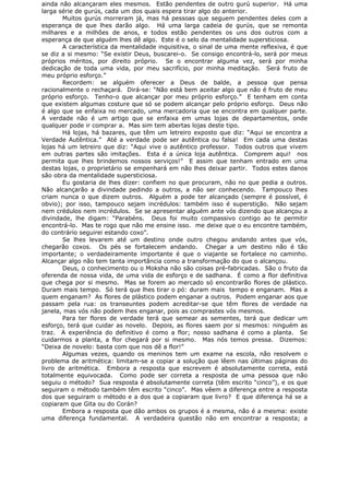ainda não alcançaram eles mesmos. Estão pendentes de outro gurú superior. Há uma
larga série de gurús, cada um dos quais espera tirar algo do anterior.
Muitos gurús morreram já, mas há pessoas que seguem pendentes deles com a
esperança de que lhes darão algo. Há uma larga cadeia de gurús, que se remonta
milhares e a milhões de anos, e todos estão pendentes os uns dos outros com a
esperança de que alguém lhes dê algo. Este é o selo da mentalidade supersticiosa.
A característica da mentalidade inquisitiva, o sinal de uma mente reflexiva, é que
se diz a si mesmo: “Se existir Deus, buscarei-o. Se consigo encontrá-lo, será por meus
próprios méritos, por direito próprio. Se o encontrar alguma vez, será por minha
dedicação de toda uma vida, por meu sacrifício, por minha meditação. Será fruto de
meu próprio esforço.”
Recordem: se alguém oferecer a Deus de balde, a pessoa que pensa
racionalmente o rechaçará. Dirá-se: “Não está bem aceitar algo que não é fruto de meu
próprio esforço. Tenho-o que alcançar por meu próprio esforço.” E tenham em conta
que existem algumas costure que só se podem alcançar pelo próprio esforço. Deus não
é algo que se enfaixa no mercado, uma mercadoria que se encontra em qualquer parte.
A verdade não é um artigo que se enfaixa em umas lojas de departamentos, onde
qualquer pode ir comprar a. Mas sim tem abertas lojas deste tipo.
Há lojas, há bazares, que têm um letreiro exposto que diz: “Aqui se encontra a
Verdade Autêntica.” Até a verdade pode ser autêntica ou falsa! Em cada uma destas
lojas há um letreiro que diz: “Aqui vive o autêntico professor. Todos outros que vivem
em outras partes são imitações. Esta é a única loja autêntica. Comprem aqui! nos
permita que lhes brindemos nossos serviços!” E assim que tenham entrado em uma
destas lojas, o proprietário se empenhará em não lhes deixar partir. Todos estes danos
são obra da mentalidade supersticiosa.
Eu gostaria de lhes dizer: confiem no que procuram, não no que pedia a outros.
Não alcançarão a divindade pedindo a outros, a não ser conhecendo. Tampouco lhes
criam nunca o que dizem outros. Alguém a pode ter alcançado (sempre é possível, é
obvio); por isso, tampouco sejam incrédulos: também isso é superstição. Não sejam
nem crédulos nem incrédulos. Se se apresentar alguém ante vós dizendo que alcançou a
divindade, lhe digam: “Parabéns. Deus foi muito compassivo contigo ao te permitir
encontrá-lo. Mas te rogo que não me ensine isso. me deixe que o eu encontre também,
do contrário seguirei estando coxo”.
Se lhes levarem até um destino onde outro chegou andando antes que vós,
chegarão coxos. Os pés se fortalecem andando. Chegar a um destino não é tão
importante; o verdadeiramente importante é que o viajante se fortalece no caminho.
Alcançar algo não tem tanta importância como a transformação do que o alcançou.
Deus, o conhecimento ou o Moksha não são coisas pré-fabricadas. São o fruto da
oferenda de nossa vida, de uma vida de esforço e de sadhana. É como a flor definitiva
que chega por si mesmo. Mas se forem ao mercado só encontrarão flores de plástico.
Duram mais tempo. Só terá que lhes tirar o pó: duram mais tempo e enganam. Mas a
quem enganam? As flores de plástico podem enganar a outros. Podem enganar aos que
passam pela rua: os transeuntes podem acreditar-se que têm flores de verdade na
janela, mas vós não podem lhes enganar, pois as comprastes vós mesmos.
Para ter flores de verdade terá que semear as sementes, terá que dedicar um
esforço, terá que cuidar as novelo. Depois, as flores saem por si mesmos: ninguém as
traz. A experiência do definitivo é como a flor; nosso sadhana é como a planta. Se
cuidarmos a planta, a flor chegará por si mesmo. Mas nós temos pressa. Dizemos:
“Deixa de novelo: basta com que nos dê a flor!”
Algumas vezes, quando os meninos tem um exame na escola, não resolvem o
problema de aritmética: limitam-se a copiar a solução que lêem nas últimas páginas do
livro de aritmética. Embora a resposta que escrevem é absolutamente correta, está
totalmente equivocada. Como pode ser correta a resposta de uma pessoa que não
seguiu o método? Sua resposta é absolutamente correta (têm escrito “cinco”), e os que
seguiram o método também têm escrito “cinco”. Mas vêem a diferença entre a resposta
dos que seguiram o método e a dos que a copiaram que livro? E que diferença há se a
copiaram que Gita ou do Corán?
Embora a resposta que dão ambos os grupos é a mesma, não é a mesma: existe
uma diferença fundamental. A verdadeira questão não em encontrar a resposta; a
 