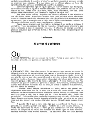 verdadeira questão não é encontrar o “cinco”; a verdadeira questão é aprender o modo
de encontrar essa resposta. E o que copiou que as últimas páginas do livro não
aprendeu isto. Não aprendeu aritmética; só encontrou a resposta.
Se tiverem aprendido algo em alguma parte, se tiverem recebido algo de alguém,
se tiverem ouvido algo a alguém e lhes têm obstinado a isso, então se trata de um Deus
copiado do livro. Então é um Deus inerte, morto, inútil, imprestável, sem vida. Uma
religião cobra vida vivendo-a, não copiando as respostas de algum livro.
Mas todos somos ladrões. Brigamos aos meninos pequenos e lhes advertimos
que não devem roubar. O professor também deixa claro que seus alunos não devem
copiar as respostas das últimas páginas do livro, que não devem roubar em alguma parte
as respostas. Mas se se perguntasse se todas suas próprias respostas eram roubadas ou
não, pareceria-lhe que também suas respostas eram roubadas.
Aquele ao que chamam gurú é um ladrão; o discípulo é um ladrão; o professor é
um ladrão. Todas as respostas da vida são roubadas. Ninguém pode encontrar a paz
nem a felicidade a base de respostas roubadas. A felicidade se alcança seguindo o
processo através do qual brotam de dentro as flores das respostas. Não podem pedir-se
emprestadas.
CAPÍTULO 6
O amor é perigoso
OuN AMIGO PERGUNTOU: por que pensar na morte? Temos a vida: vamos viver a.
Vivamos o presente. por que nos pôr a pensar na morte?
HA PERGUNTADO BEM. Mas o fato mesmo de que pergunte por que nos enchemos de
idéias de morte, ou de que recomende que vivamos o presente sem pensar sequer na
morte, já demonstra que ele mesmo não pode livrar-se de pensar na morte. A morte é
um fato tão enorme que não é possível passá-lo por alto, embora nós tentamos não
pensar na morte ao longo de nossas vidas: não porque não valha a pena pensar nela,
mas sim porque a idéia mesma da morte é aterradora. A idéia mesma de que “eu
morrerei” faz que um calafrio nos percorra as costas. Naturalmente, fará-lhes tremer
quando lhes estiverem morrendo, mas até antes, se a idéia se apoderar de suas mentes,
fará-lhes tremer até a medula.
O homem tentou sempre esquecer-se da morte, tentou não pensar nela.
organizamos toda nossa vida de tal modo que a morte não resulte visível. Todos os
esforços e os planos humanos dirigidos a falsificar a morte têm um êxito aparente, mas
este êxito nunca é real, pois a morte está ali. Como escaparão dela? Onde lhes
esconderão? Embora dela fujam, acabarão lhes encontrando com ela. Onde quer que
fujam, tomem o rumo que tomem, acabarão chegando a ela. aproxima-se um pouco
mais cada dia, pensem nela ou não, dela fujam ou não. Ninguém pode escapar de um
fato.
A questão não é que a morte seja algo que só acontecerá no futuro, e que,
portanto, não devamos pensar nela agora. Também isto é um conceito errôneo. A
morte não acontecerá no futuro: a morte já está acontecendo em todo momento.
Embora se completará no futuro, em realidade está tendo lugar em todo momento.
Estamos morrendo neste mesmo momento. Se passarmos uma hora aqui, teremos
 