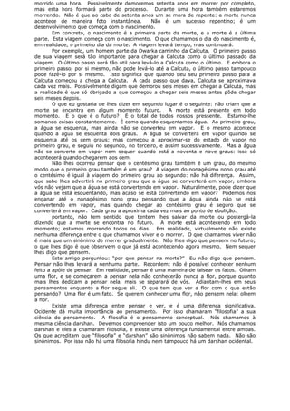 morrido uma hora. Possivelmente demoremos setenta anos em morrer por completo,
mas esta hora formará parte do processo. Durante uma hora também estaremos
morrendo. Não é que ao cabo de setenta anos um se mora de repente: a morte nunca
acontece de maneira foto instantânea. Não é um sucesso repentino; é um
desenvolvimento que começa com o nascimento.
Em concreto, o nascimento é a primeira parte da morte, e a morte é a última
parte. Esta viagem começa com o nascimento. O que chamamos o dia do nascimento é,
em realidade, o primeiro dia da morte. A viagem levará tempo, mas continuará.
Por exemplo, um homem parte da Dwarka caminho da Calcuta. O primeiro passo
de sua viagem será tão importante para chegar a Calcuta como o último passado da
viagem. O último passo será tão útil para levá-lo a Calcuta como o último. E embora o
primeiro passo, por si mesmo, não pode levá-lo até a Calcuta, o último passo tampouco
pode fazê-lo por si mesmo. Isto significa que quando deu seu primeiro passo para a
Calcuta começou a chega a Calcuta. A cada passo que dava, Calcuta se aproximava
cada vez mais. Possivelmente digam que demorou seis meses em chegar a Calcuta, mas
a realidade é que só obrigado a que começou a chegar seis meses antes pôde chegar
seis meses depois.
O que eu gostaria de lhes dizer em segundo lugar é o seguinte: não criam que a
morte se encontra em algum momento futuro. A morte está presente em todo
momento. E o que é o futuro? É o total de todos nossos pressente. Estamo-lhe
somando coisas constantemente. É como quando esquentamos água. Ao primeiro grau,
a água se esquenta, mas ainda não se converteu em vapor. E o mesmo acontece
quando a água se esquenta dois graus. A água se converterá em vapor quando se
esquenta até os cem graus; mas começou a aproximar-se do estado de vapor no
primeiro grau, e seguiu no segundo, no terceiro, e assim sucessivamente. Mas a água
não se converte em vapor nem sequer quando está a noventa e nove graus: isso só
acontecerá quando chegarem aos cem.
Não lhes ocorreu pensar que o centésimo grau também é um grau, do mesmo
modo que o primeiro grau também é um grau? A viagem do nonagésimo nono grau até
o centésimo é igual à viagem do primeiro grau ao segundo: não há diferença. Assim,
que sabe lhes advertirá no primeiro grau que a água se converterá em vapor, embora
vós não vejam que a água se está convertendo em vapor. Naturalmente, pode dizer que
a água se está esquentando, mas acaso se está convertendo em vapor? Podemos nos
enganar até o nonagésimo nono grau pensando que a água ainda não se está
convertendo em vapor, mas quando chegar ao centésimo grau é seguro que se
converterá em vapor. Cada grau a aproxima cada vez mais ao ponto de ebulição.
portanto, não tem sentido que tentem lhes salvar da morte ou postergá-la
dizendo que a morte se encontra no futuro. A morte está acontecendo em todo
momento; estamos morrendo todos os dias. Em realidade, virtualmente não existe
nenhuma diferença entre o que chamamos viver e o morrer. O que chamamos viver não
é mais que um sinônimo de morrer gradualmente. Não lhes digo que pensem no futuro;
o que lhes digo é que observem o que já está acontecendo agora mesmo. Nem sequer
lhes digo que pensem.
Este amigo perguntou: “por que pensar na morte?” Eu não digo que pensem.
Pensar não lhes levará a nenhuma parte. Recordem: não é possível conhecer nenhum
feito a apóie de pensar. Em realidade, pensar é uma maneira de falsear os fatos. Olham
uma flor, e se começarem a pensar nela não conhecerão nunca a flor, porque quanto
mais lhes dedicam a pensar nela, mais se separará de vós. Adiantam-lhes em seus
pensamentos enquanto a flor segue ali. O que tem que ver a flor com o que estão
pensando? Uma flor é um fato. Se querem conhecer uma flor, não pensem nela: olhem
a flor.
Existe uma diferença entre pensar e ver, e é uma diferença significativa.
Ocidente dá muita importância ao pensamento. Por isso chamaram “filosofia” a sua
ciência do pensamento. A filosofia é o pensamento conceptual. Nós chamamos à
mesma ciência darshan. Devemos compreender isto um pouco melhor. Nós chamamos
darshan e eles a chamaram filosofia, e existe uma diferença fundamental entre ambas.
Os que acreditam que “filosofia” e “darshan” são sinônimos não sabem nada. Não são
sinônimos. Por isso não há uma filosofia hindu nem tampouco há um darshan ocidental.
 