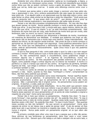 Ocidente tem uma ciência do pensamento: apóia-se na investigação, a lógica, a
análise. Ao oriente lhe interessam outras coisas. O Oriente tem descoberto que existem
certos feitos que não se podem conhecer nunca a apóie de pensar neles. Estes fatos
terão que ver-se, terão que viver-se. E existe uma diferença enorme entre viver e
pensar.
O homem que pensa sobre o amor pode chegar a escrever uma tese sobre ele,
mas o apaixonado o vive, vê-o, embora possivelmente não seja capaz de escrever uma
tese sobre ele. E se alguém pede a um apaixonado que lhe diga algo sobre o amor, este
pode fechar os olhos, pode encher-se de lágrimas e pode lhe responder: “Você arena que
não me pergunte isso. O que posso dizer do amor?” que pensou sobre o amor se
passará horas inteiras explicando-o, mas possivelmente não saiba nada do amor.
Pensar e ver são dois processos completamente diferentes. Por isso não lhes digo
que devam pensar na morte. Nunca poderão conhecer a morte a apóie de pensar nela.
Terão que vê-la. O que lhes digo é isto: a morte está aqui, agora mesmo, dentro de vós,
e vós têm que vê-la. O que eu chamo “o eu” se está morrendo constantemente. Este
fenômeno da morte terá que ser visto, este fenômeno da morte terá que ser vivido, este
fenômeno, este “eu morro, eu morro”, terá que ser aceito.
Fazemos tudo o que podemos por demonstrar a falsidade da morte; inventamos
mil maneiras de demonstrar sua falsidade. É verdade que podemos nos tingir as cãs,
mas assim não se demonstra que a morte seja uma mentira: chega indevidamente. Até
debaixo do tintura, as cãs seguem sendo brancas. São sinais de que a morte começou a
aproximar-se, de que tem que chegar com segurança. Como podemos demonstrar que é
falsa? Por muito que nos dediquemos a demonstrar sua falsidade, não trocaremos as
coisas: está-se aproximando inexoravelmente. Quão único troca é que nós podemos
deixar de sabê-lo.
O que eu lhes pergunto é isto: como pode saber o que é a vida o que nem sequer
conheceu a morte? Minha postura é que a morte está na circunferência, e a vida está no
centro. Se não conhecermos sequer a circunferência, como poderemos chegar a
conhecer alguma vez o centro? E se fugirmos da circunferência, nunca nos
aproximaremos do centro. Se lhes assustarem das paredes exteriores de uma casa e
fogem, como poderão chegar a entrar alguma vez no interior da moradia? A morte é a
periferia e a vida é o tempo que está em seu centro. Se fugirmos da periferia, também
fugimos da Vida. que chega a conhecer a morte a desvelará e, com o tempo, começará
a conhecer também a vida.
A morte é a porta de entrada ao conhecimento da vida. Fugir a morte é fugir
também a vida. Assim, quando eu lhes digo: “Conheçam a morte”, compreendam os
fatos, não lhes estou pedindo que pensem.
Também devemos compreender outra coisa interessante. Pensar significa repetir
mentalmente o que já sabemos. O pensamento não é original nunca, embora nós
estamos acostumados a dizer que os pensamentos de tal e tal pessoa são muito
originais. Não: o pensamento não é original nunca. Os pensamentos nunca podem ser
originais. O darshan, a visão, pode ser original.
Os pensamentos sempre estão debulhados. Se eu lhes pedir que pensem nesta
rosa, o que pensarão? Não farão mais que reiterar o que já sabem a respeito das rosas.
O que outra coisa podem fazer? O que outra coisa podem fazer com o pensamento?
Poderia acaso aparecer em seus pensamentos um só ponto de vista inusitado e original a
respeito de uma rosa? Como seria isso possível?
Pensar não é mais que reiterar os pensamentos. Poderão lhes dizer: “A rosa é
muito formosa”; mas quantas vezes ouvistes isto já? Ou poderão lhes dizer: “A rosa é
tão formosa como o rosto de minha amada”. Quantas vezes terão ouvido isto também?
Quantas vezes o têm lido? Ou poderão lhes dizer: “A rosa é muito fresca”. Mas quantas
vezes ouvistes ou lido isto também? Do que servem os pensamentos? Como seria
capazes de entrar no ser dessa rosa a apóie de pensar nela? O ato de pensar só lhes
pode levar até o que tenham na memória a respeito das rosas. Por isso, o pensamento
nunca é original. Nunca pode existir um pensamento original: só os que vêem são
originais.
A primeira condição para olhar uma rosa é que a pessoa que a olhe não pense.
Deve eliminar de sua lembrança os pensamentos; deve ficar vazio e viver nesse
momento com a flor. Deixem que a flor esteja a um lado e estejam vós ao outro lado, e
 