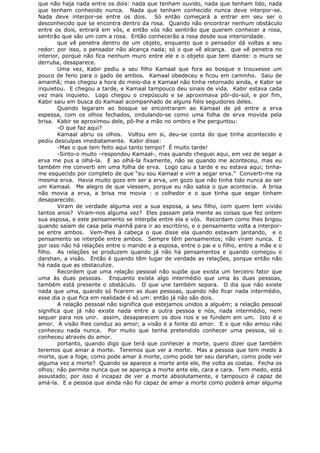 que não haja nada entre os dois: nada que tenham ouvido, nada que tenham lido, nada
que tenham conhecido nunca. Nada que tenham conhecido nunca deve interpor-se.
Nada deve interpor-se entre os dois. Só então começará a entrar em seu ser o
desconhecido que se encontra dentro da rosa. Quando não encontrar nenhum obstáculo
entre os dois, entrará em vós, e então vós não sentirão que querem conhecer a rosa,
sentirão que são um com a rosa. Então conhecerão a rosa desde sua interioridade.
que vê penetra dentro de um objeto, enquanto que o pensador dá voltas a seu
redor: por isso, o pensador não alcança nada; só o que vê alcança. que vê penetra no
interior, porque não fica nenhum muro entre ele e o objeto que tem diante: o muro se
derruba, desaparece.
Uma vez, Kabir pediu a seu filho Kamaal que fora ao bosque e trouxesse um
pouco de feno para o gado de ambos. Kamaal obedeceu e ficou em caminho. Saiu de
amanhã; mas chegou a hora do meio-dia e Kamaal não tinha retornado ainda, e Kabir se
inquietou. E chegou a tarde, e Kamaal tampouco deu sinais de vida. Kabir estava cada
vez mais inquieto. Logo chegou o crepúsculo e se aproximava pôr-do-sol, e por fim,
Kabir saiu em busca do Kamaal acompanhado de alguns fiéis seguidores deles.
Quando legaram ao bosque se encontraram ao Kamaal de pé entre a erva
espessa, com os olhos fechados, ondulando-se como uma folha de erva movida pela
brisa. Kabir se aproximou dele, pô-lhe a mão no ombro e lhe perguntou:
-O que faz aqui?
Kamaal abriu os olhos. Voltou em si, deu-se conta do que tinha acontecido e
pediu desculpas imediatamente. Kabir disse:
-Mas o que tem feito aqui tanto tempo? É muito tarde!
-Sinto-o muito –respondeu Kamaal-, mas quando cheguei aqui, em vez de segar a
erva me pus a olhá-la. E ao olhá-la fixamente, não se quando me aconteceu, mas eu
também me converti em uma folha de erva. Logo caiu a tarde e eu estava aqui; tinha-
me esquecido por completo de que “eu sou Kamaal e vim a segar erva.” Converti-me na
mesma erva. Havia muito gozo em ser a erva, um gozo que não tinha tido nunca ao ser
um Kamaal. Me alegro de que viessem, porque eu não sabia o que acontecia. A brisa
não movia a erva, a brisa me movia : o colhedor e o que tinha que segar tinham
desaparecido.
Viram de verdade alguma vez a sua esposa, a seu filho, com quem tem vivido
tantos anos? Viram-nos alguma vez? Eles passam pela mente as coisas que fez ontem
sua esposa, e este pensamento se interpõe entre ela e vós. Recordam como lhes brigou
quando saíam de casa pela manhã para ir ao escritório, e o pensamento volta a interpor-
se entre ambos. Vem-lhes à cabeça o que disse ela quando estavam jantando, e o
pensamento se interpõe entre ambos. Sempre têm pensamentos; não viram nunca. E
por isso não há relações entre o marido e a esposa, entre o pai e o filho, entre a mãe e o
filho. As relações se produzem quando já não há pensamentos e quando começou o
darshan, a visão. Então é quando têm lugar de verdade as relações, porque então não
há nada que as obstaculize.
Recordem que uma relação pessoal não supõe que exista um terceiro fator que
uma às duas pessoas. Enquanto exista algo intermédio que uma às duas pessoas,
também está presente o obstáculo. O que une também separa. O dia que não existe
nada que uma, quando só ficarem as duas pessoas, quando não ficar nada intermédio,
esse dia o que fica em realidade é só um: então já não são dois.
A relação pessoal não significa que estejamos unidos a alguém; a relação pessoal
significa que já não existe nada entre a outra pessoa e nós, nada intermédio, nem
sequer para nos unir. assim, desaparecem os dois rios e se fundem em um. Isto é o
amor. A visão lhes conduz ao amor; a visão é a fonte do amor. E o que não amou não
conheceu nada nunca. Por muito que tenha pretendido conhecer uma pessoa, só o
conheceu através do amor.
portanto, quando digo que terá que conhecer a morte, quero dizer que também
teremos que amar a morte. Teremos que ver a morte. Mas a pessoa que tem medo à
morte, que a foge, como pode amar à morte, como pode ter seu darshan, como pode ver
alguma vez a morte? Quando se aparece a morte ante ele, lhe volta as costas. Fecha os
olhos; não permite nunca que se apareça a morte ante ele, cara a cara. Tem medo, está
assustado; por isso é incapaz de ver a morte absolutamente, e tampouco é capaz de
amá-la. E a pessoa que ainda não foi capaz de amar a morte como poderá amar alguma
 
