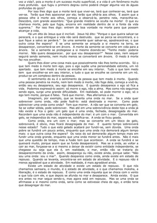 vez a vida?, pois a morte é um sucesso muito superficial, e a vida é um fenômeno muito
mais profundo. que fugiu o primeiro degrau como poderá chegar alguma vez às águas
profundas do gozo?
Por isso lhes digo que a morte terá que viver-se, terá que conhecer-se, terá que
ver-se. Terão que lhes apaixonar por ela; terão que olhá-la aos olhos. E assim que a
pessoa olhe à morte aos olhos, começa a observá-la, penetra nela, maravilha-se.
Descobre, com grande assombro: “Que grande mistério se oculta na morte! O que eu
chamava morte, pelo que fugia, encerra em realidade dentro de si a fonte da vida
suprema.” Por isso lhes digo: entrem de boa vontade na morte para que possam
alcançar a vida.
Há um dito do Jesus que é incrível. Jesus há dito: “Porque o que queira salvar-se
perecerá, e o que entregue a vida não será destruído. que se perca se encontrará, e o
que fique a salvo se perderá.” Se uma semente quer salvar-se, apodrecerá-se; o que
outra coisa lhe espera? E se uma semente se aniquila a si mesmo na terra, se
desaparecer, converterá-se em árvore. A morte da semente se converte em vida para a
árvore. Se a semente se protegesse a si mesmo dizendo-se: “Tenho medo: poderia
morrer. Não quero desaparecer. por que vou desaparecer?” Nesse caso, nem sequer
seguirá sendo semente, nem muito menos se converterá em árvore. O medo à morte
faz nos encolher.
Quero lhes dizer uma coisa mais que possivelmente não lhes tenha ocorrido. Só o
que tem medo à morte tem ego, pois o ego supõe uma personalidade estreita, um nó
apertado. que tem medo à morte se encolhe em seu interior. Tudo o que tem medo
tem que encolher-se em seu interior, e tudo o que se encolhe se converte em um nó.
produz-se um complexo dentro da pessoa.
O sentimento do eu é o sentimento da pessoa que tem medo à morte. Quando
uma pessoa penetra na morte, nem tem medo à morte, não foge dela, começa a vivê-la,
então seu eu desaparece, seu ego desaparece. E quando desaparece o ego só fica a
vida. Podemos expressá-lo assim: só morre o ego, não a alma. Mas como nós seguimos
sendo egos, surge uma grande dificuldade. Em realidade, só pode morrer o ego; só o
ego tem morte, porque é falso. Terá que morrer. Mas aferramos a ele.
Imaginem, por exemplo, que se levanta uma onda no mar. Se a onda quer
sobreviver como onda, não pode fazê-lo: está destinada a morrer. Como pode
sobreviver uma onda como onda? Tem que morrer. A não ser que se converta em gelo.
Se se voltar sólida, pode sobreviver. Mas até em uma sobrevivência deste tipo a onda já
não existe e fica o gelo: um gelo que é uma onda, fechada, desagregada do mar.
Recordem que uma onda não é independente do mar: é um com o mar. Convertida em
gelo, se independiza do mar, separa-se, solidifica-se. A onda se ficou geada.
Como onda, era um com o mar; mas se converte em um bloco de gelo,
sobreviverá, é obvio, mas ficará desagregada do mar. E quanto tempo sobreviverá
nesse estado? Tudo o que está gelado acabará por fundir-se, sem dúvida. Uma onda
pobre se fundirá um pouco antes, enquanto que uma onda rica demorará algum tempo
mais: o que outra coisa lhe espera? Os raios do sol demorarão algum tempo mais em
fundir uma onda grande, enquanto que uma onda menor se fundirá antes. Não é mais
que uma questão de tempo, mas a fusão tem que acontecer. A onda se fundirá e se
queixará muito, porque assim que se funda desaparecerá. Mas se a onda, ao voltar a
cair ao mar, forçasse-se a si mesmo a deixar de existir como entidade independente, se
chegasse ou seja que ela é, em realidade, o mar, então não se trataria do
desaparecimento da onda. assim, desapareça ou não, existe ainda, porque sabe: “Não
sou uma onda: sou o mar”. Quando desparece como onda, ainda existe em estado de
repouso. Quando se levanta, encontra-se em estado de atividade. E o repouso não é
menos agradável que a atividade. Em realidade, é mais agradável ainda.
Existe um estado de atividade e existe um estado de repouso. O que nós
chamamos samsara, o mundo, é o estado de atividade, e o que chamamos moksha, a
liberação, é o estado de repouso. É como uma onda inquieta que se choca com o vento
e que luta com ele, e que depois se afunda no mar e desaparece. Ainda existe. O que
era antes no mar segue sendo-o, mas agora está em repouso. Mas se uma onda se
afirmasse a si mesmo como onda, seria como se estivesse cheia de ego, e então teria
que desagregar do mar.
 
