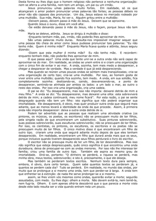 Desta forma eu lhes digo que o homem religioso não pertence a nenhuma organização:
nem se aferra a uma família, nem tem um amigo, um pai ou um irmão.
Jesus pronunciou umas palavras muito fortes. Em realidade, só os que
alcançaram o amor podem pronunciar umas palavras tão fortes; as pessoas débeis no
amor não são capazes das pronunciar. Um dia, Jesus estava no mercado rodeado por
uma multidão. Sua mãe, María, foi ver o. Alguém gritou entre a multidão:
-Deixem passo, deixem passo à mãe do Jesus. Deixem que se aproxime.
Quando Jesus o ouviu, disse em você alta:
-Se estão deixando passo à mãe do Jesus, não o façam, porque Jesus não tem
mãe.
María se deteve, atônita. Jesus se dirigiu à multidão e disse:
-Enquanto tenham mãe, pai, irmão, não poderão lhes aproximar de mim.
São umas palavras muito duras. Resulta-nos impossível imaginar sequer que
uma pessoa tão cheia de amor como Jesus pudesse pronunciar tais palavras: “Eu não
tenho mãe. Quem é minha mãe?” Enquanto María ficava quieta e atônita, Jesus seguiu
dizendo:
-Dizem que esta mulher é minha mãe? Eu não tenho mãe. E recordem:
enquanto tenham mãe, não poderão lhes aproximar de mim.
O que passa aqui? Uma onda que tente unir-se a outra onda não será capaz de
aproximar-se do mar. Em realidade, as ondas se unem entre si e criam uma organização
com o único fim de evitar ir ao mar. A onda, sozinha, tem mais medo a desaparecer, a
chegar a desparecer de verdade. Mas a verdade é que já está despareciendo.
Mas quando se reúnen umas poucas ondas se sentem mais tranqüilizadas; cria-se
uma organização de certo tipo; cria-se uma multidão. Por isso, ao homem gosta de
viver entre uma multidão; quando fica sozinho, tem medo. A onda, em sua solidão, fica
completamente sozinha: deslizando-se, caindo, desvanecendo-se, a ponto de
desaparecer, sentindo-se alinhada por ambos os lados: a um lado o mar, ao outro o
resto das ondas. Por isso cria uma organização, cria uma cadeia.
O pai se diz: “Eu desaparecerei, mas isso não importa: deixarei detrás de mim a
meu filho.” A onda se diz: “Eu desaparecerei, mas deixarei uma olita: esta sobreviverá
detrás de mim; a cadeia continuará; meu nome ficará”. Por esta razão, o pai se sente
desgraçado quando não tem um filho: isto significa que não poderá organizar sua
imortalidade. Ele desaparecerá, é obvio, mas quer produzir outra onda que seguirá mais
adiante, que ao menos levará a identidade da onda da que procede. Assim, à primeira
onda não importa desaparecer: deixa a outra onda detrás de si.
Podem ter advertido que as pessoas que realizam uma atividade criativa (os
pintores, os músicos, os poetas, os escritores) não se preocupam muito de ter filhos,
pela singela razão de que encontraram um substitutivo. Suas pinturas sobreviverão,
suas poesias sobreviverão, suas esculturas sobreviverão; não se preocupam de ter filhos.
Por isso, os cientistas, os pintores, os escultores, os escritores e os poetas não se
preocupam muito de ter filhos. O único motivo disso é que encontraram um filho de
outro tipo. criaram uma onda que seguirá adiante muito depois de que eles tenham
desaparecido. Em realidade, encontraram um filho que durará ainda mais que os seus,
porque inclusive quando tiverem desaparecido seus filhos perdurará o livro do escritor.
O escritor não se preocupa muito de ter um filho, de ter descendência. Mas isso
não significa que esteja despreocupado, quão único significa é que encontrou uma onda
duradoura; deixa de preocupar-se com as ondas menores. Por isso não lhe interessa ter
família; criou uma família de outro tipo. Também ele aspira ao mesmo grau de
imortalidade. Dirá-se, portanto: “O dinheiro se perderá, a riqueza se perderá, mas
minha obra, meus textos, sobreviverão; e isto é, precisamente, o que ele deseja.
Mas também se perderam textos escritos. Nenhum texto dura para sempre,
embora, é obvio, dura certo tempo. Quem sabe quantos textos se perderam já, e
quantos se perdem cada dia? Tudo se perderá. Em realidade, no mundo das ondas, por
muito que se prolongue a si mesmo uma onda, tem que perder-se à larga. A onda tem
que enfrentar-se à extinção: de nada lhe serve prolongar-se a si mesmo.
assim, se lhes virem vós mesmos como ondas, quererão evitar a morte; seguirão
assustados, com medo. Eu lhes digo: olhem a morte. Não devem evitá-la, nem temê-la,
nem fugi-la. Olhem. E com apenas olhá-la descobrirá que o que parecia a morte visto
desde este lado resulta ser a vida quando entram nela um pouco.
 