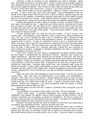 portanto, a onda se converte no mar; desparece seu medo à extinção. Agora
bem, não deseja converter-se em gelo sólido. Então, no tempo de que dispõe, dança no
céu, regozija-se sob os raios do sol, é feliz. E quando volta a cair ao mar, é igualmente
feliz em seu estado de repouso. Assim é feliz na vida, é feliz na morte; porque sabe que
“o que é” nunca nasce nem nunca morre. O que é, é; só trocam as formas.
Todos somos ondas no mar da consciência. Alguns, a maioria, convertemo-nos
em gelo. O ego é como gelo, duro como uma pedra. Que surpreendente é que um
líquido como a água possa voltar-se duro como o gelo e a pedra! Quando surge em nós
um desejo de nos congelar, a consciência (que por outra parte é muito singela e fluída)
gela-se e se converte em um ego. Todos estamos cheios do desejo de nos congelar, e
por isso recorremos a meios de muitos tipos para tentar ficar gelados, solidificados.
Existem leis segundo as quais a água se converte em gelo, e também existem leis
que regem a formação do ego. A água tem que esfriar-se para converter-se em gelo,
tem que perder seu calor, tem que voltar-se fria. quanto mais se esfria, mais dura fica.
A pessoa que quer criar um ego também tem que esfriar-se, tem que perder seu calor.
Por isso falamos de “uma bem-vinda cálida”. Uma bem-vinda sempre é cálida; uma
bem-vinda fria não tem sentido.
O amor significa calor; um calor frio não tem sentido. O amor nunca é frio;
contém calor. Em realidade, o calor sustenta a vida; a morte é fria, está por debaixo de
zero. Por isso o sol é o símbolo da vida, o sol é o símbolo do calor. Quando sai pela
manhã desaparece a morte; tudo se volta temperado e quente. As novelo floresce e os
pássaros ficam a cantar. O calor é o símbolo da viúva, o frio é o símbolo da morte.
Assim, que quer criar um ego tem que esfriar-se, e para esfriar-se tem que perder todas
as coisas que dão calor. Tem que perder tudo o que dá calor a seu ser. Por exemplo, o
amor dá calor, o ódio produz frio. portanto, pelo ego, a gente tem que renunciar ao
amor e aferrar-se ao ódio. A piedade e a simpatia contribuem com calor, a crueldade e a
falta de piedade contribuem com frio.
Assim como existem leis que regem o congelamento da água, também existem
leis que regem o congelamento da consciência humana. aplica-se uma mesma lei:
seguir esfriando-se. Algumas vezes dizemos que tal pessoa é muito fria: nela não há
calor; volta-se dura como uma pedra. E recordem que quanto mais cálida é uma pessoa,
mais singela é. Então sua vida tem uma liquidez que lhe permite fluir dentro de outros,
e que permite a outros fluir dentro dele. A pessoa fria se volta dura, incapaz de fluir,
fechada por toda parte. Ninguém pode entrar nela, nem tampouco pode entrar ela
dentro de ninguém. O ego é como o gelo sólido, e o amor é como a água, líquida, fluída.
A pessoa que tem medo à morte fugirá dela. Seguirá congelando-se, pois esse medo a
morrer, a desaparecer, fará-o contrair-se, e seu ego se manterá, voltando-se mais duro,
mais forte.
Alojei-me vários dias como hóspede em casa de meu amigo. É muito rico; possui
muitos bens. Mas uma coisa me desconcertou: nunca falava com amabilidade a
ninguém. Pelo resto, era um bom homem. Desconcertava-me muito ver que era muito
brando interiormente, mas era muito duro por fora. O criado tremia ante ele; seu filho
tremia ante ele; sua mulher tinha medo de vê-lo. A gente o pensava muito antes de
visitá-lo. Mesmo que chegavam a sua porta titubeavam antes de chamar o timbre,
perguntando-se se deviam entrar ou não.
Quando passei uns dias com ele e cheguei a conhecê-lo bem, perguntei a que se
devia todo aquilo.
-Em realidade, é um homem muito singelo –lhe disse. Ele me respondeu:
-Tenho muito medo. É perigoso estabelecer uma relação pessoal, pois se
estabelecer uma relação com alguém, cedo ou tarde começa a te pedir dinheiro. Se for
amável e carinhoso com sua esposa, os gastos se multiplicam. Se não ser severo com
seu filho, pede-te cada vez mais dinheiro para seus gastos. Se falas com amabilidade a
seu criado, também ele quer comportar-se como um amo.
portanto, tinha que levantar seu redor um sólido muro de frieza, que espantasse a
sua esposa, que espantasse ao filho. Quantos pais têm feito isto?
A verdade da questão é que logo que existe nenhum lar onde o pai e o filho se
tratem com amor. O filho recorre ao pai quando necessita dinheiro; o pai vai ver o filho
quando quer lhe soltar um sermão; os dois não se reúnen em nenhuma outra ocasião.
Não existe nenhum ponto de reunião entre o pai e o filho. O pai tem medo e se rodeou
 