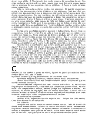 de um muro sólido. O filho também tem medo; move-se às escondidas do pai. Não
existe nenhuma harmonia entre os dois. quanto mais medo tem uma pessoa, quanto
mais se preocupa de sua segurança, mais se solidifica. A fluidez é muito perigosa,
produz insegurança.
Esta é a razão pela que temos medo a nos apaixonar. Só quando estudamos à
pessoa e nos asseguramos a fundo chegamos a nos apaixonar. Isso quer dizer que
primeiro nos asseguramos de que a pessoa não representa nenhum perigo para nós e
depois nos apaixonamos. Por isso inventamos os matrimônios: primeiro nos casamos,
primeiro tomamos todas as medidas necessárias, e depois nos apaixonamos, porque o
amor é perigoso. O amor é fluido, dá entrada a outra pessoa. É perigoso apaixonar-se
por uma pessoa estranha: pode escapar de noite com todos nossos objetos de valor!
assim, investigamos a fundo quem é essa pessoa, a que se dedica, de onde são seus
pais, que caráter tem, que qualidades tem. Tomamos todas as medidas, tomamos todas
as precauções sociais possíveis; só depois disto aceitamos contrair matrimônio com a
pessoa.
Somos gente assustadas; queremos assegurá-lo tudo primeiro. Quando mais nos
asseguramos, mais duro e mais frio se volta o muro de gelo que nos rodeia e que
encolhe todo nosso ser. Nossa separação do divino se produziu por um único motivo:
porque não somos líquidos, porque nos tornamos sólidos. Esta é a única causa da
separação: não fluímos, ficamo-nos como blocos; não somos água, somos como gelo
sólido. Quando nos voltamos fluídos, já não existirá a separação; mas só nos voltamos
fluídos quando aceitamos ver e viver a morte, quando aceitamos que a morte existe.
Quando vimos e reconhecemos que a morte existe, por que temos que ter medo
algum? Quando a morte está ali com segurança, quando a onda sabe com segurança
que tem que desaparecer, se a onda tiver descoberto que o nascimento mesmo contém à
morte, se a onda tiver chegado ou seja que sua desintegração começou no momento
mesmo em que foi criada, ali termina a questão. por que converter-se então em gelo?
Em seguida aceitará ser uma onda enquanto tenha que sê-lo, e aceitará ser o mar
enquanto tenha que sê-lo. Isso! Aqui termina a questão! Nesse instante se aceita tudo.
Nessa aceitação, a onda se converte no mar. Então desparece toda inquietação por seu
desaparecimento, pois a onda sabe que existia antes de sua extinção e que seguirá
existindo até depois de desparecer; não como o eu, mas sim como o mar sem limites.
CUANDO LAO TSE ESTAVA a ponto de morrer, alguém lhe pediu que revelasse alguns
secretos de sua vida. Lao Tse disse:
O primeiro secreto é que ninguém me venceu em toda minha vida!
Quando os discípulos ouviram isto, emocionaram-se muito. Disseram-lhe:
-Nunca nos havia dito isto! Nós também queremos vencer. Rogamo-lhe que nos
ensine o modo de consegui-lo.
-Equivocaste-lhes –respondeu Lao Tse- ouvistes outra coisa. Eu hei dito que
ninguém pôde me vencer nunca, e vós dizem que também vós querem vencer. As duas
coisas são completamente opostas, embora pareça que significam o mesmo. No
dicionário, no mundo da linguagem, têm um mesmo significado: a pessoa que não
conheceu a derrota é vitoriosa. Eu só hei dito que ninguém pôde me vencer, e vós falam
de vencer. Fora daqui! Jamais compreenderão minhas palavras.
Os discípulos lhe suplicaram:
-Mesmo assim, rogamo-lhe que nos explique isso. Insígnia nos como fazê-lo.
Como é que alguma vez lhe venceram?
Lao Tse disse:
-Ninguém me venceu porque eu sempre estava vencido. Não há maneira de
vencer a um homem vencido. Eu nunca fui vencido nunca quis a vitória. Em realidade,
ninguém foi capaz de lutar comigo. Se alguém pretendia me desafiar, já me encontrava
vencido, e não poderia dar o gosto de me vencer. O que produz alegria é vencer ao que
quer ser vencedor. Que gosto pode dar vencer ao que nem sequer quer ganhar?
 