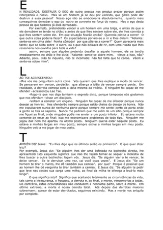 EN REALIDADE, DESTRUIR O EGO de outra pessoa nos produz prazer porque assim
reforçamos o nosso. Mas se um homem já se deu por vencido, que gosto pode dar
destruir a essa pessoa? Nosso ego não se emocionaria absolutamente. quanto mais
conseguimos derrubar o ego do outro se converte na força do nosso. Mas o ego desta
pessoa da que falamos já está derrubado.
Por exemplo, pretenderão vencer a um homem em uma briga, e antes de que o
ele derrubem se tende no chão; e antes de que lhes sentem sobre ele, ele lhes convida a
que lhes sentem sobre ele. Em que situação ficarão então? Quereria pôr-se a correr! O
que outra coisa poderia fazer? Os espectadores poriam-se a rir e lhes diriam: “Adiante:
sente-se em cima dele! Ponha cômodo! por que põe-se a correr?” Quem pareceria mais
tanto: que se sinta sobre o outro, ou o que não deixava de rir, com uma risada que lhes
ressonaria nos ouvidos para toda a vida?
assim, sempre que alguém pretenda desafiar a aquele homem, ele se tendia
imediatamente no chão e lhe dizia: “Adiante: sente-se sobre mim. vieste a isso, não?
Adiante, pois. Não te inquiete, não te incomode: não faz falta que te canse. Vêem e
sente-se sobre mim”.
LAO TSE ACRESCENTOU:
-Mas vós me perguntam outra coisa. Vós querem que lhes explique o modo de vencer.
Se pensarem em vencer, perderão. que alberga a idéia de vencer sempre perde. Em
realidade, a derrota começa com a idéia mesma da vitória. E ninguém foi capaz de me
ofender –acrescentou Lao Tse.
-Rogo-te que nos diga também o segredo disto, porque tampouco nós gostamos
que nos ofendam –disse um discípulo.
-Voltam a cometer um engano. Ninguém foi capaz de me ofender porque nunca
desejei as honras. lhes ofenderão sempre porque estão cheios do desejo de honra. Não
me expulsaram nunca de nenhuma parte porque sempre me sentei perto da porta onde
a gente se tira os sapatos. Nunca me pediram que me além de um sítio porque sempre
me fiquei ao final, onde ninguém podia me enviar a um posto inferior. Eu estava muito
contente de estar ao final: isso me economizava problemas de todo tipo. Ninguém me
jogou dali nem me apartou no último posto. Ninguém queria estar naquele posto. Eu
estava a minhas largas em meu posto; sempre estive a minhas largas em meu posto.
Ninguém veio a me jogar de meu posto.
TAMBIÉN DIZ Jesus: “Eu lhes digo que os últimos serão os primeiros”. O que quer dizer
isto?
Por exemplo, Jesus diz: “Se alguém lhes der uma bofetada na bochecha direita, lhe
apresentem Isto esquerda significa que não lhe façam tomar-se sequer a moléstia de
lhes buscar a outra bochecha: façam vós. Jesus diz: “Se alguém vier a te vencer, te
deixe vencer. Se te derrubar uma vez, cai você duas vezes”. E Jesus diz: “Se um
homem te tirar o manto, lhe dê também sua camisa”. por que? Porque é possível que
ao homem lhe dê vergonha te tirar também a camisa. E Jesus diz: “Se alguém te pedir
que leve nas costas sua carga uma milha, ao final da milha te ofereça a levá-la mais
longe”.
O que significa isto? Significa que aceitando totalmente as circunstâncias da vida,
tais como a insegurança, o fracasso, a derrota e, ao final, a morte, vencemo-las a todas.
Do contrário, estas circunstâncias não conduzem a nenhuma parte, salvo à morte. Em
último extremo, a morte é nossa derrota total. Até depois das derrotas maiores
sobrevivem; apesar de estar derrotados, seguimos existindo. Mas a morte nos aniquila
por completo.
 