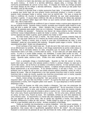 A morte é a maior das derrotas; por isso queremos matar a nossos inimigos: não
há outro motivo. A morte é a derrota definitiva; depois dela, o inimigo não tem
nenhuma possibilidade de vencer nunca mais. O impulso de matar ao inimigo procede
de nosso desejo de lhe infligir a derrota definitiva. depois da morte já não pode ficar
vencedor, pois já não existe.
A morte é a derrota final, e todos queremos fugir dela. E recordem também que
a pessoa que tenta fugir de sua própria morte procurará produzir a morte a outros.
quanto mais consegue matar a outros, mais vivo se sentirá ele. Por isso, a causa de
toda a violência do mundo é completamente diferente da que está acostumado a
acreditar a gente. A causa desta violência não são as diferenças de idéias das pessoas
(que uns não queiram beber água sem filtrar ou que outros comam depois de pôr-do-
sol); não, não é nada disto.
A causa fundamental da violência é que o homem mata a outros para esquecer-se
de sua própria morte. Quando mata a outros, acredita que ninguém pode matá-lo a ele,
pois ele tem o poder de matar. Hitler, Genghis Kan e outros como eles mataram a
milhões de pessoas para poder dizer-se a si mesmos: “Ninguém pode me matar, pois eu
Mato a milhões de pessoas”. Tentamos nos liberar de nossa própria morte, tentamos
confirmar nossa independência a apóie de matar a outros. Supomos que, dado que nós
somos capazes de matar a gente, quem poderá nos matar a nós?
No mais fundo, isto é fugir a morte. No mais fundo, a pessoa violenta foge da
morte. E o que quer salvar-se a si mesmo da morte nunca pode ser não violento. Só o
que declara: “Aceito a morte, pois a morte é uma das circunstâncias da vida, é uma
realidade”, pode ser uma pessoa não violenta. Ninguém pode negar a morte. Onde nos
esconderemos dela? Onde nos refugiaremos?
O sol começa a ficar assim que sai. O pôr-do-sol é tão real como a saída do sol;
só se diferenciam no sentido. No ocaso, o sol chega exatamente ao ponto onde estava à
alvorada, mas à alvorada estava no este, enquanto que no ocaso está no oeste. O
nascimento está a um lado, a morte está ao outro. O que sobe por um lado desce pelo
outro. O orto e o ocaso estão unidos; em realidade, o ocaso está oculto no orto. A
morte está oculta no nascimento. Ninguém que saiba isto pode negar o de nenhum
modo. Quando sabe, aceita-o tudo. Então vive esta verdade. Conhece-a, vê-a e a
aceita.
Com a aceitação chega a transformação. Quando eu falo de vencer à morte,
quero dizer que assim que uma pessoa aceita a morte ri, porque chegou ou seja que a
morte não existe. Só se forma e se desfaz o envoltório externo. O mar sempre existiu;
só a onda cobrou forma e se desintegrou depois. A beleza sempre esteve presente; as
flores apareceram e se murcharam. A luz sempre brilhou; o sol saiu e ficou. E o que
brilhava com a saída do sol e com sua posta sempre estava presente, antes do orto e
depois do ocaso. Mas só chegaremos a ver isto quando tivermos visto a morte, quando
tivermos tido a visão da morte, quando nos tivermos encontrado com a morte, quando
nos tivermos encontrado a morte cara a cara: nunca antes.
Assim, nosso amigo nos pergunta: “por que pensar na morte? por que não nos
esquecer dela? por que não nos limitar a viver?” Eu queria lhe dizer que ninguém viveu
esquecendo a morte, nem ninguém pôde viver assim. E o que despreza a morte também
despreza a vida.
É como se tivesse na mão uma moeda e dissesse: “por que me preocupar da
outra cara da moeda? por que não me limitar a esquecê-la?” Se eu renunciar à cruz da
moeda, também perco a cara, pois ambas compõem as duas caras da mesma moeda.
Não é possível ficar uma cara da moeda e atirar a outra à rua. Como seria possível? Se
ficar uma cara, ficarei automaticamente com a outra. Se tiro uma cara, atirarei ambas
as caras; se ficar uma, ficarei as duas. Em realidade, ambas as som dois aspectos de
uma mesma coisa. O nascimento e a morte são dois aspectos de uma mesma vida. O
dia que alguém se dá conta disto, não só perde seu aguilhão a morte, mas também
também desaparece a idéia de não morrer. Então chega ou seja um que o nascimento
está ali e que também está ali a morte. Ambas compõem a felicidade.
Todas as manhãs nos levantamos e vamos trabalhar. Uns vão cavar sarjetas… A
gente faz trabalhos diferentes; alguns suam todo o dia. Levantar-se pela manhã é
agradável, mas acaso não é igualmente agradável dormir de noite? Se uns loucos
ficassem a convencer às pessoas de que não dormisse de noite, então a gente tampouco
 