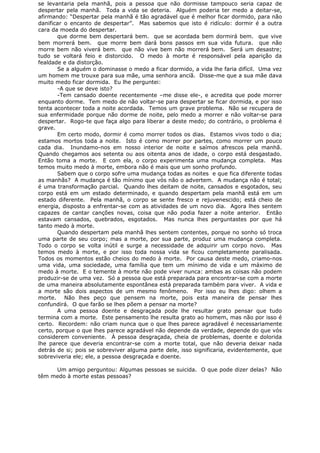 se levantaria pela manhã, pois a pessoa que não dormisse tampouco seria capaz de
despertar pela manhã. Toda a vida se deteria. Alguém poderia ter medo a deitar-se,
afirmando: “Despertar pela manhã é tão agradável que é melhor ficar dormido, para não
danificar o encanto de despertar”. Mas sabemos que isto é ridículo: dormir é a outra
cara da moeda do despertar.
que dorme bem despertará bem. que se acordada bem dormirá bem. que vive
bem morrerá bem. que morre bem dará bons passos em sua vida futura. que não
morre bem não viverá bem. que não vive bem não morrerá bem. Será um desastre;
tudo se voltará feio e distorcido. O medo à morte é responsável pela aparição da
fealdade e da distorção.
Se a alguém o dominasse o medo a ficar dormido, a vida lhe faria difícil. Uma vez
um homem me trouxe para sua mãe, uma senhora anciã. Disse-me que a sua mãe dava
muito medo ficar dormida. Eu lhe perguntei:
-A que se deve isto?
-Tem cansado doente recentemente –me disse ele-, e acredita que pode morrer
enquanto dorme. Tem medo de não voltar-se para despertar se ficar dormida, e por isso
tenta acontecer toda a noite acordada. Temos um grave problema. Não se recupera de
sua enfermidade porque não dorme de noite, pelo medo a morrer e não voltar-se para
despertar. Rogo-te que faça algo para liberar a deste medo; do contrário, o problema é
grave.
Em certo modo, dormir é como morrer todos os dias. Estamos vivos todo o dia;
estamos mortos toda a noite. Isto é como morrer por partes, como morrer um pouco
cada dia. Inundamo-nos em nosso interior de noite e saímos afrescos pela manhã.
Quando chegamos aos setenta ou aos oitenta anos de idade, o corpo está desgastado.
Então toma a morte. E com ela, o corpo experimenta uma mudança completa. Mas
temos muito medo à morte, embora não é mais que um sonho profundo.
Sabem que o corpo sofre uma mudança todas as noites e que fica diferente todas
as manhãs? A mudança é tão mínimo que vós não o advertem. A mudança não é total;
é uma transformação parcial. Quando lhes deitam de noite, cansados e esgotados, seu
corpo está em um estado determinado, e quando despertam pela manhã está em um
estado diferente. Pela manhã, o corpo se sente fresco e rejuvenescido; está cheio de
energia, disposto a enfrentar-se com as atividades de um novo dia. Agora lhes sentem
capazes de cantar canções novas, coisa que não podia fazer a noite anterior. Então
estavam cansados, quebrados, esgotados. Mas nunca lhes perguntastes por que há
tanto medo à morte.
Quando despertam pela manhã lhes sentem contentes, porque no sonho só troca
uma parte de seu corpo; mas a morte, por sua parte, produz uma mudança completa.
Todo o corpo se volta inútil e surge a necessidade de adquirir um corpo novo. Mas
temos medo à morte, e por isso toda nossa vida se ficou completamente paralisada.
Todos os momentos estão cheios do medo à morte. Por causa deste medo, criamo-nos
uma vida, uma sociedade, uma família que tem um mínimo de vida e um máximo de
medo à morte. E o temente à morte não pode viver nunca: ambas as coisas não podem
produzir-se de uma vez. Só a pessoa que está preparada para encontrar-se com a morte
de uma maneira absolutamente espontânea está preparada também para viver. A vida e
a morte são dois aspectos de um mesmo fenômeno. Por isso eu lhes digo: olhem a
morte. Não lhes peço que pensem na morte, pois esta maneira de pensar lhes
confundirá. O que farão se lhes põem a pensar na morte?
A uma pessoa doente e desgraçada pode lhe resultar grato pensar que tudo
termina com a morte. Este pensamento lhe resulta grato ao homem, mas não por isso é
certo. Recordem: não criam nunca que o que lhes parece agradável é necessariamente
certo, porque o que lhes parece agradável não depende da verdade, depende do que vós
considerem conveniente. À pessoa desgraçada, cheia de problemas, doente e dolorida
lhe parece que deveria encontrar-se com a morte total, que não deveria deixar nada
detrás de si; pois se sobreviver alguma parte dele, isso significaria, evidentemente, que
sobreviveria ele; ele, a pessoa desgraçada e doente.
Um amigo perguntou: Algumas pessoas se suicida. O que pode dizer delas? Não
têm medo à morte estas pessoas?
 