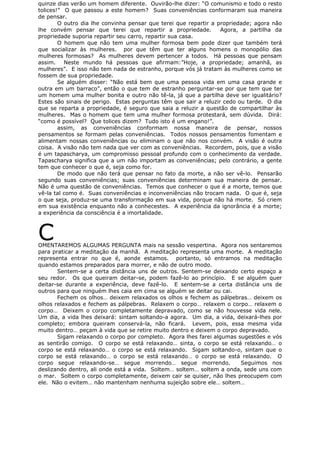 quinze dias verão um homem diferente. Ouvirão-lhe dizer: “O comunismo e todo o resto
tolices!” O que passou a este homem? Suas conveniências conformaram sua maneira
de pensar.
O outro dia lhe convinha pensar que terei que repartir a propriedade; agora não
lhe convém pensar que terei que repartir a propriedade. Agora, a partilha da
propriedade suporia repartir seu carro, repartir sua casa.
O homem que não tem uma mulher formosa bem pode dizer que também terá
que socializar às mulheres. por que têm que ter alguns homens o monopólio das
mulheres formosas? As mulheres devem pertencer a todos. Há pessoas que pensam
assim. Neste mundo há pessoas que afirmam:”Hoje, a propriedade; amanhã, as
mulheres”. E isso não tem nada de estranho, porque vós já tratam às mulheres como se
fossem de sua propriedade.
Se alguém disser: “Não está bem que uma pessoa vida em uma casa grande e
outra em um barraco”, então o que tem de estranho perguntar-se por que tem que ter
um homem uma mulher bonita e outro não tê-la, já que a partilha deve ser igualitário?
Estes são sinais de perigo. Estas perguntas têm que sair a reluzir cedo ou tarde. O dia
que se reparta a propriedade, é seguro que saia a reluzir a questão de compartilhar às
mulheres. Mas o homem que tem uma mulher formosa protestará, sem dúvida. Dirá:
“como é possível? Que tolices dizem? Tudo isto é um engano!”.
assim, as conveniências conformam nossa maneira de pensar, nossos
pensamentos se formam pelas conveniências. Todos nossos pensamentos fomentam e
alimentam nossas conveniências ou eliminam o que não nos convém. A visão é outra
coisa. A visão não tem nada que ver com as conveniências. Recordem, pois, que a visão
é um tapascharya, um compromisso pessoal profundo com o conhecimento da verdade.
Tapascharya significa que a um não importam as conveniências; pelo contrário, a gente
tem que conhecer o que é, seja como for.
De modo que não terá que pensar no fato da morte, a não ser vê-lo. Pensarão
segundo suas conveniências; suas conveniências determinam sua maneira de pensar.
Não é uma questão de conveniências. Temos que conhecer o que é a morte, temos que
vê-la tal como é. Suas conveniências e inconveniências não trocam nada. O que é, seja
o que seja, produz-se uma transformação em sua vida, porque não há morte. Só criem
em sua existência enquanto não a conhecestes. A experiência da ignorância é a morte;
a experiência da consciência é a imortalidade.
COMENTAREMOS ALGUMAS PERGUNTA mais na sessão vespertina. Agora nos sentaremos
para praticar a meditação da manhã. A meditação representa uma morte. A meditação
representa entrar no que é, aonde estamos. portanto, só entramos na meditação
quando estamos preparados para morrer, e não de outro modo.
Sentem-se a certa distância uns de outros. Sentem-se deixando certo espaço a
seu redor. Os que queiram deitar-se, podem fazê-lo ao princípio. E se alguém quer
deitar-se durante a experiência, deve fazê-lo. E sentem-se a certa distância uns de
outros para que ninguém lhes caia em cima se alguém se deitar ou cai.
Fechem os olhos… deixem relaxados os olhos e fechem as pálpebras… deixem os
olhos relaxados e fechem as pálpebras. Relaxem o corpo… relaxem o corpo… relaxem o
corpo… Deixem o corpo completamente depravado, como se não houvesse vida nele.
Um dia, a vida lhes deixará: sintam soltando-a agora. Um dia, a vida, deixará-lhes por
completo; embora queiram conservá-la, não ficará. Levem, pois, essa mesma vida
muito dentro… peçam à vida que se retire muito dentro e deixem o corpo depravado.
Sigam relaxando o corpo por completo. Agora lhes farei algumas sugestões e vós
as sentirão comigo. O corpo se está relaxando… sinta, o corpo se está relaxando… o
corpo se está relaxando… o corpo se está relaxando. Sigam soltando-o, sintam que o
corpo se está relaxando… o corpo se está relaxando… o corpo se está relaxando. O
corpo segue relaxando-se… segue morrendo… segue morrendo. Seguimos nos
deslizando dentro, ali onde está a vida. Soltem… soltem… soltem a onda, sede uns com
o mar. Soltem o corpo completamente, deixem cair se quiser, não lhes preocupem com
ele. Não o evitem… não mantenham nenhuma sujeição sobre ele… soltem…
 