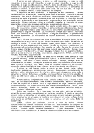 O corpo se está relaxando… o corpo se está relaxando… o corpo se está
relaxando… o corpo se está relaxando… o corpo se segue relaxando… o corpo se está
relaxando… o corpo se está relaxando. Soltem… como se estivesse morto, como se se
tivesse ficado completamente sem vida. Deslizamo-nos ao interior… a consciência se
deslizou ao interior… o corpo ficou como uma casca… se cair, que caia. O corpo se
relaxou… o corpo se relaxou… o corpo se relaxou por completo.
A respiração se está acalmando… a respiração se está acalmando. Deixem
também relaxada a respiração. A respiração se segue acalmando… a respiração se está
acalmando. lhes aparte também da respiração, retirem também dela sua energia. A
respiração se segue acalmando… a respiração se está acalmando… a respiração se está
acalmando… a respiração se está acalmando… a respiração se está acalmando, está-se
acalmando. Deixem relaxada… deixe a respiração relaxada… a respiração se segue
acalmando… a respiração se segue acalmando… a respiração se relaxou.
Deixem também os pensamentos… lhes aparte também deles… lhes aparte mais
deles. Os pensamentos se estão relaxando… os pensamentos se estão relaxando. Sigam
sentindo… os pensamentos se estão relaxando… os pensamentos se estão relaxando… os
pensamentos se seguem relaxando. Os pensamentos também estão caindo… retirastes
mais… lhes retirastes mais. Os pensamentos se seguem acalmando… os pensamentos
se seguem acalmando… os pensamentos se seguem acalmando… os pensamentos se
acalmaram.
Agora, durante dez minutos lhes limite a permanecer acordados dentro de vós,
permaneçam conscientes dentro de vós. Olhem para dentro acordados. No exterior se
produziu a morte. O corpo está jazendo, quase morto, longe… nos retiramos… a
consciência se ficou acesa como uma chama. Só são um conhecer… sozinho um ver.
Permaneçam só como observadores… lhes assentar na visão. Durante dez minutos, lhes
limite a seguir olhando dentro, não façam nada mais só sigam olhando. Dentro… mais
dentro… sigam olhando dentro… devagar, devagar, deslizaste-lhes até as profundidades…
como o que cai a um poço profundo… segue caindo… segue caindo. Olhem… durante dez
minutos, lhes limite a seguir olhando.
(Faz-se um silêncio profundo… Ao cabo de uns minutos, Osho começa a fazer
sugestões de novo). Soltem por completo sua sujeição… e entrem mais fundo… entrem
mais fundo. lhes limite a seguir olhando acordados… devagar, devagar, tudo se
converterá em um vazio. Só seguirá ardendo no vazio uma chama de conhecimento,
esse “conheço”… conheço… vejo… vejo… Solte por completo, soltem todo seu controle…
sumergíos nas profundidades e sigam olhando… a mente se seguirá tranqüilizando.
A mente se está ficando vazia… a mente se está ficando vazia… soltem
totalmente… desaparecer… simplesmente, morram. Desapareçam completamente do
exterior… soltem completamente do exterior… como pode desaparecer uma onda e
converter-se no mar. Soltem por completo… não mantenham a mais mínima sujeição. A
mente se está ficando vazia… a mente se está ficando vazia… a mente se está ficando
vazia.
A mente se ficou completamente vazia… a mente se ficou vazia… a mente se ficou
vazia. Só ficou acesa uma chama… uma chama de conhecimento… de visão. Pelo resto,
é como se se produziu a morte… verão o corpo tendido ao longe… verão seu próprio
corpo muito longe… sua própria respiração lhes parecerá muito longínqua. Dentro… mais
dentro… sumergíos… soltem por completo… não mantenham nenhuma sujeição…
soltem… soltem… soltem por completo.
Soltem por completo. Se o corpo quer cair, que caia… solte por completo…
convertíos em um vazio… convertíos em um vazio por completo. A mente se converteu
em um vazio… se converteu em um vazio… se converteu em um vazio por completo. A
mente se converteu em um vazio… a mente se converteu em um vazio… só ficou dentro
uma chama de conhecimento… todo o resto se converteu em um vazio… todo há
desparecido.
Soltem… soltem por completo… tenham o valor de morrer… morrer
completamente do exterior. O corpo se ficou sem vida… nos deslizamos por completo ao
interior… nos deslizamos por compito ao interior… só ficou acesa uma chama, perto do
coração. Estamos vendo… estamos conhecendo… E tudo desapareceu… ficamos
unicamente como observadores. A mente se converteu completamente em um vazio.
 