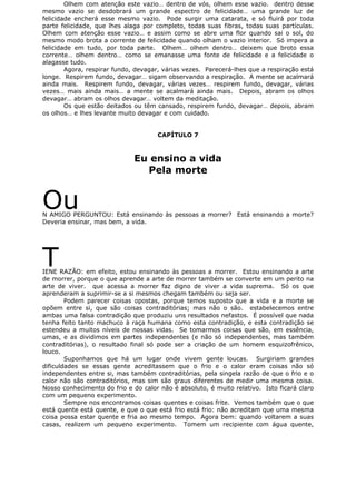 Olhem com atenção este vazio… dentro de vós, olhem esse vazio. dentro desse
mesmo vazio se desdobrará um grande espectro de felicidade… uma grande luz de
felicidade encherá esse mesmo vazio. Pode surgir uma catarata, e só fluirá por toda
parte felicidade, que lhes alaga por completo, todas suas fibras, todas suas partículas.
Olhem com atenção esse vazio… e assim como se abre uma flor quando sai o sol, do
mesmo modo brota a corrente de felicidade quando olham o vazio interior. Só impera a
felicidade em tudo, por toda parte. Olhem… olhem dentro… deixem que broto essa
corrente… olhem dentro… como se emanasse uma fonte de felicidade e a felicidade o
alagasse tudo.
Agora, respirar fundo, devagar, várias vezes. Parecerá-lhes que a respiração está
longe. Respirem fundo, devagar… sigam observando a respiração. A mente se acalmará
ainda mais. Respirem fundo, devagar, várias vezes… respirem fundo, devagar, várias
vezes… mais ainda mais… a mente se acalmará ainda mais. Depois, abram os olhos
devagar… abram os olhos devagar… voltem da meditação.
Os que estão deitados ou têm cansado, respirem fundo, devagar… depois, abram
os olhos… e lhes levante muito devagar e com cuidado.
CAPÍTULO 7
Eu ensino a vida
Pela morte
OuN AMIGO PERGUNTOU: Está ensinando às pessoas a morrer? Está ensinando a morte?
Deveria ensinar, mas bem, a vida.
TIENE RAZÃO: em efeito, estou ensinando às pessoas a morrer. Estou ensinando a arte
de morrer, porque o que aprende a arte de morrer também se converte em um perito na
arte de viver. que acessa a morrer faz digno de viver a vida suprema. Só os que
aprenderam a suprimir-se a si mesmos chegam também ou seja ser.
Podem parecer coisas opostas, porque temos suposto que a vida e a morte se
opõem entre si, que são coisas contraditórias; mas não o são. estabelecemos entre
ambas uma falsa contradição que produziu uns resultados nefastos. É possível que nada
tenha feito tanto machuco à raça humana como esta contradição, e esta contradição se
estendeu a muitos níveis de nossas vidas. Se tomarmos coisas que são, em essência,
umas, e as dividimos em partes independentes (e não só independentes, mas também
contraditórias), o resultado final só pode ser a criação de um homem esquizofrênico,
louco.
Suponhamos que há um lugar onde vivem gente loucas. Surgiriam grandes
dificuldades se essas gente acreditassem que o frio e o calor eram coisas não só
independentes entre si, mas também contraditórias, pela singela razão de que o frio e o
calor não são contraditórios, mas sim são graus diferentes de medir uma mesma coisa.
Nosso conhecimento do frio e do calor não é absoluto, é muito relativo. Isto ficará claro
com um pequeno experimento.
Sempre nos encontramos coisas quentes e coisas frite. Vemos também que o que
está quente está quente, e que o que está frio está frio: não acreditam que uma mesma
coisa possa estar quente e fria ao mesmo tempo. Agora bem: quando voltarem a suas
casas, realizem um pequeno experimento. Tomem um recipiente com água quente,
 