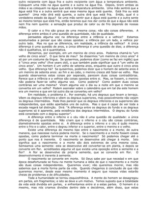 outro recipiente com água fria e outro recipiente com água a temperatura ambiente.
Coloquem uma mão na água quente e a outra na água fria. Depois, tirem ambas as
mãos e as coloquem na água que está a temperatura ambiente. Uma mão sentirá que a
água está fria e a outra sentirá que essa mesma água está quente. Está fria ou está
quente? Uma mão dirá está quente, a outra dirá que está fria. Então, qual é o
verdadeira estado da água? Se uma mão sentir que a água está quente e a outra sente
ao mesmo tempo que está fria, então teremos que nos dar conta de que a água não está
nem fria nem quente: a sensação que produz de calor ou de frio depende de nossas
mãos.
O calor e o frio são graus de uma mesma coisa; não são coisas diferentes. A
diferença entre ambos é uma questão de quantidade, não de qualidade.
pensastes alguma vez na diferença entre a infância e a velhice? Estamos
acostumados a pensar que são coisas opostas: a infância por um lado, a velhice por
outro lado. Mas no que se diferencia, em realidade, a infância da velhice? A única
diferença é uma questão de anos, a única diferença é uma questão de dias; a diferença
não é qualitativa, só é quantitativa.
Pensemos, por exemplo, em um menino de cinco anos. Podemos chamá-lo “um
velho de cinco anos”. O que teria de mau? Se dissermos “um menino de cinco anos” é
só por um costume da língua. Se quisermos, podemos dizer (como se faz em inglês) que
é “cinco anos velho” (five years old), o que também pode significar que é “um velho de
cinco anos”. Um homem é um velho de setenta anos, enquanto que outro é cinco anos
velho. Que diferença há? Se quisermos, podemos dizer que o homem de setenta anos é
um menino de setenta anos: ao fim e ao cabo, o menino cresce até fazer-se velho. Mas
quando observamos estas coisas por separado, parecem duas coisas contraditórias.
Parece que a infância e a velhice são coisas opostas entre si. Mas, se fossem, o menino
não poderia fazer-se velho alguma vez. Como poderia? Como podem duas coisas
contrárias ser uma mesma? Viram alguma vez o dia ou a noite em que o menino se
convertia em um velho? Podem assinalar sobre o calendário que em tal dia este homem
era um menino e que em tal outro dia se converteu em velho?
Em realidade, o problema é… Por exemplo, há uns degraus que levam a terraço.
Vêem os degraus inferiores e vêem os degraus superiores, mas possivelmente não vejam
os degraus intermédios. Pode lhes parecer que os degraus inferiores e os superiores são
independentes, que estão apartados uns de outros. Mas o que é capaz de ver toda a
escada negará tal distinção. Dirá: “A diferença entre os degraus do fundo e os degraus
superiores só é aparente, pela existência dos degraus intermédios. O degrau do fundo
está conectado com o degrau superior”.
A diferença entre o inferno e o céu não é uma questão de qualidade: a única
diferença é de quantidade. Não criam que o inferno e o céu são coisas contrárias,
diametralmente opostas entre si. A diferença entre o inferno e o céu é quão mesma
entre o frio e o calor, entre o degrau inferior e o superior, entre o menino e o velho.
Existe uma diferença do mesmo tipo entre o nascimento e a morte; de outra
maneira, que nascesse nunca poderia morrer. Se o nascimento e a morte fossem coisas
opostas, como poderia terminar na morte o nascimento? Só podemos chegar até o
ponto que nos é inerente. O nascimento se desenvolve até chegar à morte. Isto
significa que o nascimento e a morte são dois extremos de uma mesma coisa.
Semeamos uma semente: esta se desenvolve até converter-se em planta, e depois se
converte em flor. acreditastes alguma vê que existia uma oposição entre a semente e a
flor? A flor se desenvolve da própria semente, que se converte em flor. O
desenvolvimento é inerente à semente.
O nascimento se converte em morte. Só Deus sabe por que necedad e em que
época desafortunada se fixou na mente humana a idéia de que o nascimento e a morte
são duas coisas independentes. Queremos viver; não queremos morrer, mas não
sabemos que a morte forma parte da vida. Quando chegamos à conclusão de que não
queremos morrer, desde esse mesmo momento é seguro que nossas vidas estarão
cheias de problemas e de dificuldades.
Toda a humanidade se tornou esquizofrênica. A mente do homem se desagregou
em partes, em fragmentos; e isto se deve a um motivo. Temos suposto que a totalidade
da vida está dividida em partes, e enfrentamos entre si a estas partes. O homem é o
mesmo, mas nós criamos divisões dentro dele e decidimos, além disso, que estas
 