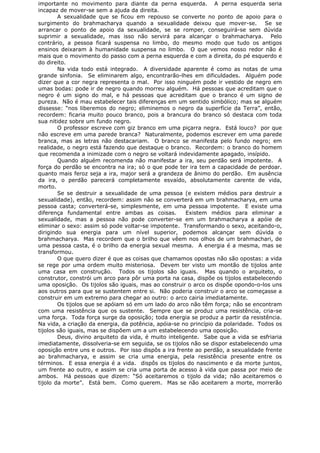 importante no movimento para diante da perna esquerda. A perna esquerda seria
incapaz de mover-se sem a ajuda da direita.
A sexualidade que se ficou em repouso se converte no ponto de apoio para o
surgimento do brahmacharya quando a sexualidade deixou que mover-se. Se se
arrancar o ponto de apoio da sexualidade, se se romper, conseguirá-se sem dúvida
suprimir a sexualidade, mas isso não servirá para alcançar o brahmacharya. Pelo
contrário, a pessoa ficará suspensa no limbo, do mesmo modo que tudo os antigos
ensinos deixaram à humanidade suspensa no limbo. O que vemos nosso redor não é
mais que o movimento do passo com a perna esquerda e com a direita, do pé esquerdo e
do direito.
Na vida todo está integrado. A diversidade aparente é como as notas de uma
grande sinfonia. Se eliminarem algo, encontrarão-lhes em dificuldades. Alguém pode
dizer que a cor negra representa o mal. Por isso ninguém pode ir vestido de negro em
umas bodas: pode ir de negro quando morreu alguém. Há pessoas que acreditam que o
negro é um signo do mal, e há pessoas que acreditam que o branco é um signo de
pureza. Não é mau estabelecer tais diferenças em um sentido simbólico; mas se alguém
dissesse: “nos liberemos do negro; eliminemos o negro da superfície da Terra”, então,
recordem: ficaria muito pouco branco, pois a brancura do branco só destaca com toda
sua nitidez sobre um fundo negro.
O professor escreve com giz branco em uma piçarra negra. Está louco? por que
não escreve em uma parede branca? Naturalmente, podemos escrever em uma parede
branca, mas as letras não destacariam. O branco se manifesta pelo fundo negro; em
realidade, o negro está fazendo que destaque o branco. Recordem: o branco do homem
que recomenda a inimizade com o negro se voltará indevidamente apagado, insípido.
Quando alguém recomenda não manifestar a ira, seu perdão será impotente. A
força do perdão se encontra na ira; só o que pode ter ira tem a capacidade de perdoar.
quanto mais feroz seja a ira, major será a grandeza de ânimo do perdão. Em ausência
da ira, o perdão parecerá completamente esvaído, absolutamente carente de vida,
morto.
Se se destruir a sexualidade de uma pessoa (e existem médios para destruir a
sexualidade), então, recordem: assim não se converterá em um brahmacharya, em uma
pessoa casta; converterá-se, simplesmente, em uma pessoa impotente. E existe uma
diferença fundamental entre ambas as coisas. Existem médios para eliminar a
sexualidade, mas a pessoa não pode converter-se em um brahmacharya a apóie de
eliminar o sexo: assim só pode voltar-se impotente. Transformando o sexo, aceitando-o,
dirigindo sua energia para um nível superior, podemos alcançar sem dúvida o
brahmacharya. Mas recordem que o brilho que vêem nos olhos de um brahmachari, de
uma pessoa casta, é o brilho da energia sexual mesma. A energia é a mesma, mas se
transformou.
O que quero dizer é que as coisas que chamamos opostas não são opostas: a vida
se rege por uma ordem muito misteriosa. Devem ter visto um montão de tijolos ante
uma casa em construção. Todos os tijolos são iguais. Mas quando o arquiteto, o
construtor, constrói um arco para pôr uma porta na casa, dispõe os tijolos estabelecendo
uma oposição. Os tijolos são iguais, mas ao construir o arco os dispõe opondo-o-los uns
aos outros para que se sustentem entre si. Não poderia construir o arco se começasse a
construir em um extremo para chegar ao outro: o arco cairia imediatamente.
Os tijolos que se apóiam só em um lado do arco não têm força; não se encontram
com uma resistência que os sustente. Sempre que se produz uma resistência, cria-se
uma força. Toda força surge da oposição; toda energia se produz a partir da resistência.
Na vida, a criação da energia, da potência, apóia-se no princípio da polaridade. Todos os
tijolos são iguais, mas se dispõem um a um estabelecendo uma oposição.
Deus, divino arquiteto da vida, é muito inteligente. Sabe que a vida se esfriaria
imediatamente, dissolveria-se em seguida, se os tijolos não se dispor estabelecendo uma
oposição entre uns e outros. Por isso dispôs a ira frente ao perdão, a sexualidade frente
ao brahmacharya, e assim se cria uma energia, pela resistência presente entre os
términos. E essa energia é a vida. dispôs os tijolos do nascimento e da morte juntos,
um frente ao outro, e assim se cria uma porta de acesso à vida que passa por meio de
ambos. Há pessoas que dizem: “Só aceitaremos o tijolo da vida; não aceitaremos o
tijolo da morte”. Está bem. Como querem. Mas se não aceitarem a morte, morrerão
 
