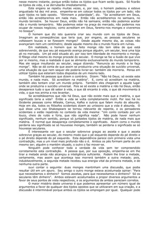 nesse mesmo instante, porque então todos os tijolos que ficam serão iguais. Só ficarão
os tijolos da vida, e se derrubarão imediatamente.
Este engano se repetiu muitas vezes, e, por isso, o homem padeceu e esteve
angustiado há dez mil anos. empenha-se em colocar todos os tijolos por um lado; não
quer tijolos no lado oposto. “Eliminem a polaridade”, diz. “Se acreditarem em Deus,
então não acreditaremos em nada mais. Então não acreditaremos no samsara, no
mundo terrestre. Se houver Deus, então não há samsara; então não podemos aceitar
não o mundo temporário. Não podemos estar na praça do mercado, não podemos nos
ocupar de nossos negócios; como acreditam em Deus, faremo-nos monges e viveremos
no bosque”.
O homem que diz isto quereria criar seu mundo com os tijolos de Deus.
Imaginam as conseqüências que teria que, por engano, as pessoas seculares se
voltassem loucas e se fizessem monges? Desde aquele mesmo dia, as coisas não
avançariam nem um centímetro; desde aquele mesmo dia o mundo ficaria em ruínas.
Em realidade, o homem que se feito monge não tem idéia de que está
sobrevivendo, de que seu pé esquerdo avança porque alguém, um secular, leva uma loja
ali no mercado. Um pé está situado ali; por isso tem liberdade de movimento o monge.
O fôlego vital mesmo do monge procede do secular. O monge se faz a ilusão de que vive
por si mesmo, mas a realidade é que se alimenta exclusivamente do mundo temporário.
Mas ele segue insultando ao secular, segue dizendo: “Renuncia ao mundo e te faça
monge”. Não se dá conta de que assim se produziria uma situação de suicídio universal,
uma situação da que nem sequer ele poderia livrar-se: também ele morreria. Pensa em
utilizar tijolos que estariam todos dispostos de um mesmo lado.
Também há pessoas que dizem o contrário. Dizem: “Não há Deus; só existe este
mundo, e nada mais. Só acreditam na matéria”. E, como só acreditam na matéria,
também eles tentam criar um mundo próprio. Também eles chegaram a aquele lugar
onde se produziria o suicídio universal. Pois se só existe a matéria e não há Deus, então
desaparece tudo o que dá sabor à vida, o que dá encanto à vida, o que dá movimento à
vida, o que nos anima a nos levantar.
Se acreditássemos que não há Deus, que não existe mais que a matéria, o que
significado teria a vida? Então a vida se volta completamente inútil. Por isso há no
Ocidente pessoas como Alfaiate, Camus, Kafka e outros que falam muito do absurdo.
Hoje em dia, todos os filósofos ocidentais dizem ao uníssono que a vida é absurda. O
que disse uma vez Shakespeare se tornou relevante de repente, e os pensadores
ocidentais o estão repetindo no contexto da vida mesma: “Um conto contado por um
louco, cheio de ruído e fúria, que não significa nada”. Não pode haver nenhum
significado, nenhum sentido, porque só juntastes tijolos de matéria, de nada mais que
matéria. É normal que desapareça completamente o significado. Assim como o mundo
perderia seu significado se só houvesse monges, também se perderia o significado se só
houvesse seculares.
É interessante ver que o secular sobrevive graças ao asceta e que o asceta
sobrevive graças ao secular, do mesmo modo que o pé esquerdo depende do pé direito e
o pé direito depende do pé esquerdo. Esta dependência parece com primeira vista uma
contradição, mas a um nível mais profundo não o é. Ambos os pés formam parte de um
mesmo ser; alguém o mantém situado, o outro o faz mover-se.
Ninguém pode conhecer toda a verdade da vida sem ter compreendido
corretamente esta contradição. A pessoa que, por sua oposição, empenha-se em lhe
tirar a metade ainda não alcançou a inteligência suficiente. Podem lhe tirar a metade,
certamente, mas assim que aconteça isso morrerá também a outra metade; pois,
indubitavelmente, a segunda metade recebeu sua energia vital da primeira metade, e de
nenhuma outra parte.
ouvi contar o seguinte: duas monges mantinham uma discussão, que podia
resultar útil em um apuro. Seu amigo o outro monge estava acostumada opinar: “Para
que necessitamos o dinheiro? Somos ascetas, para que necessitamos o dinheiro? Só os
seculares têm dinheiro”. Ambos estavam acostumados a propor diversos argumentos a
favor de seus pontos de vista respectivos, e os argumentos de ambos pareciam corretos.
O maior mistério deste universo é que podemos apresentar um número igual de
argumentos a favor de qualquer dos tijolos opostos que se utilizaram em sua criação, e a
discussão é interminável porque ambos os tijolos se empregam por igual. Qualquer pode
 