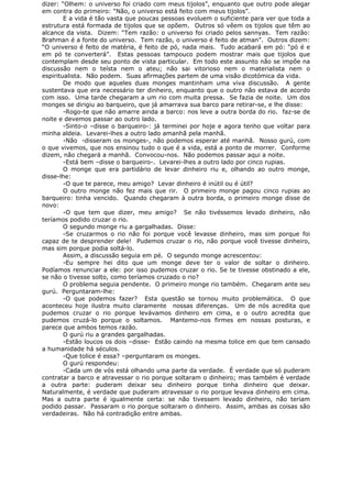 dizer: “Olhem: o universo foi criado com meus tijolos”, enquanto que outro pode alegar
em contra do primeiro: “Não, o universo está feito com meus tijolos”.
E a vida é tão vasta que poucas pessoas evoluem o suficiente para ver que toda a
estrutura está formada de tijolos que se opõem. Outros só vêem os tijolos que têm ao
alcance da vista. Dizem: “Tem razão: o universo foi criado pelos sannyas. Tem razão:
Brahman é a fonte do universo. Tem razão, o universo é feito de atman”. Outros dizem:
“O universo é feito de matéria, é feito de pó, nada mais. Tudo acabará em pó: “pó é e
em pó te converterá”. Estas pessoas tampouco podem mostrar mais que tijolos que
contemplam desde seu ponto de vista particular. Em todo este assunto não se impõe na
discussão nem o teísta nem o ateu; não sai vitorioso nem o materialista nem o
espiritualista. Não podem. Suas afirmações partem de uma visão dicotómica da vida.
De modo que aqueles duas monges mantinham uma viva discussão. A gente
sustentava que era necessário ter dinheiro, enquanto que o outro não estava de acordo
com isso. Uma tarde chegaram a um rio com muita pressa. Se fazia de noite. Um dos
monges se dirigiu ao barqueiro, que já amarrava sua barco para retirar-se, e lhe disse:
-Rogo-te que não amarre ainda a barco: nos leve a outra borda do rio. faz-se de
noite e devemos passar ao outro lado.
-Sinto-o –disse o barqueiro-: já terminei por hoje e agora tenho que voltar para
minha aldeia. Levarei-lhes a outro lado amanhã pela manhã.
-Não -disseram os monges-, não podemos esperar até manhã. Nosso gurú, com
o que vivemos, que nos ensinou tudo o que é a vida, está a ponto de morrer. Conforme
dizem, não chegará a manhã. Convocou-nos. Não podemos passar aqui a noite.
-Está bem –disse o barqueiro-. Levarei-lhes a outro lado por cinco rupias.
O monge que era partidário de levar dinheiro riu e, olhando ao outro monge,
disse-lhe:
-O que te parece, meu amigo? Levar dinheiro é inútil ou é útil?
O outro monge não fez mais que rir. O primeiro monge pagou cinco rupias ao
barqueiro: tinha vencido. Quando chegaram à outra borda, o primeiro monge disse de
novo:
-O que tem que dizer, meu amigo? Se não tivéssemos levado dinheiro, não
teríamos podido cruzar o rio.
O segundo monge riu a gargalhadas. Disse:
-Se cruzarmos o rio não foi porque você levasse dinheiro, mas sim porque foi
capaz de te desprender dele! Pudemos cruzar o rio, não porque você tivesse dinheiro,
mas sim porque podia soltá-lo.
Assim, a discussão seguia em pé. O segundo monge acrescentou:
-Eu sempre hei dito que um monge deve ter o valor de soltar o dinheiro.
Podíamos renunciar a ele: por isso pudemos cruzar o rio. Se te tivesse obstinado a ele,
se não o tivesse solto, como teríamos cruzado o rio?
O problema seguia pendente. O primeiro monge rio também. Chegaram ante seu
gurú. Perguntaram-lhe:
-O que podemos fazer? Esta questão se tornou muito problemática. O que
aconteceu hoje ilustra muito claramente nossas diferenças. Um de nós acredita que
pudemos cruzar o rio porque levávamos dinheiro em cima, e o outro acredita que
pudemos cruzá-lo porque o soltamos. Mantemo-nos firmes em nossas posturas, e
parece que ambos temos razão.
O gurú riu a grandes gargalhadas.
-Estão loucos os dois –disse- Estão caindo na mesma tolice em que tem cansado
a humanidade há séculos.
-Que tolice é essa? –perguntaram os monges.
O gurú respondeu:
-Cada um de vós está olhando uma parte da verdade. É verdade que só puderam
contratar a barco e atravessar o rio porque soltaram o dinheiro; mas também é verdade
a outra parte: puderam deixar seu dinheiro porque tinha dinheiro que deixar.
Naturalmente, é verdade que puderam atravessar o rio porque levava dinheiro em cima.
Mas a outra parte é igualmente certa: se não tivessem levado dinheiro, não teriam
podido passar. Passaram o rio porque soltaram o dinheiro. Assim, ambas as coisas são
verdadeiras. Não há contradição entre ambas.
 
