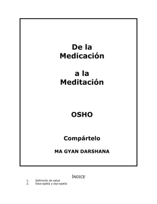De la
Medicación
a la
Meditación

OSHO
Compártelo
MA GYAN DARSHANA

1.
2.

Definición de salud
Esta-opatía y esa-opatía

ÍNDICE

 