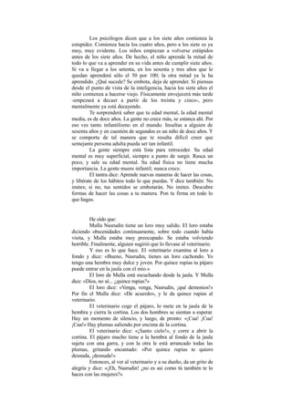 Los psicólogos dicen que a los siete años comienza la
estupidez. Comienza hacia los cuatro años, pero a los siete es ya
muy, muy evidente. Los niños empiezan a volverse estúpidos
antes de los siete años. De hecho, el niño aprende la mitad de
todo lo que va a aprender en su vida antes de cumplir siete años.
Si va a llegar a los setenta, en los sesenta y tres años que le
quedan aprenderá sólo el 50 por 100; la otra mitad ya la ha
aprendido. ¿Qué sucede? Se embota, deja de aprender. Si piensas
desde el punto de vista de la inteligencia, hacia los siete años el
niño comienza a hacerse viejo. Físicamente envejecerá más tarde
-empezará a decaer a partir de los treinta y cinco-, pero
mentalmente ya está decayendo.
Te sorprenderá saber que tu edad mental, la edad mental
media, es de doce años. La gente no crece más, se estanca ahí. Por
eso ves tanto infantilismo en el mundo. Insultas a alguien de
sesenta años y en cuestión de segundos es un niño de doce años. Y
se comporta de tal manera que te resulta difícil creer que
semejante persona adulta pueda ser tan infantil.
La gente siempre está lista para retroceder. Su edad
mental es muy superficial, siempre a punto de surgir. Rasca un
poco, y sale su edad mental. Su edad física no tiene mucha
importancia. La gente muere infantil; nunca crece.
El tantra dice: Aprende nuevas maneras de hacer las cosas,
y libérate de los hábitos todo lo que puedas. Y dice también: No
imites; si no, tus sentidos se embotarán. No imites. Descubre
formas de hacer las cosas a tu manera. Pon tu firma en todo lo
que hagas.
He oído que:
Mulla Nasrudin tiene un loro muy salido. El loro estaba
diciendo obscenidades continuamente, sobre todo cuando había
visita, y Mulla estaba muy preocupado. Se estaba volviendo
horrible. Finalmente, alguien sugirió que lo llevase al veterinario.
Y eso es lo que hace. El veterinario examina al loro a
fondo y dice: «Bueno, Nasrudin, tienes un loro cachondo. Yo
tengo una hembra muy dulce y joven. Por quince rupias tu pájaro
puede entrar en la jaula con el mío.»
El loro de Mulla está escuchando desde la jaula. Y Mulla
dice: «Dios, no sé... ¿quince rupias?»
El loro dice: «Venga, venga, Nasrudin, ¡qué demonios!»
Por fin el Mulla dice: «De acuerdo», y le da quince rupias al
veterinario.
El veterinario coge el pájaro, lo mete en la jaula de la
hembra y cierra la cortina. Los dos hombres se sientan a esperar.
Hay un momento de silencio, y luego, de pronto: «¡Cua! ¡Cua!
¡Cua!» Hay plumas saliendo por encima de la cortina.
El veterinario dice: «¡Santo cielo!», y corre a abrir la
cortina. El pájaro macho tiene a la hembra al fondo de la jaula
sujeta con una garra, y con la otra le está arrancado todas las
plumas, gritando encantado: «Por quince rupias te quiero
desnuda, ¡desnuda!»
Entonces, al ver al veterinario y a su dueño, da un grito de
alegría y dice: «¡Eh, Nasrudin! ¿no es así como tú también te lo
haces con las mujeres?»
 